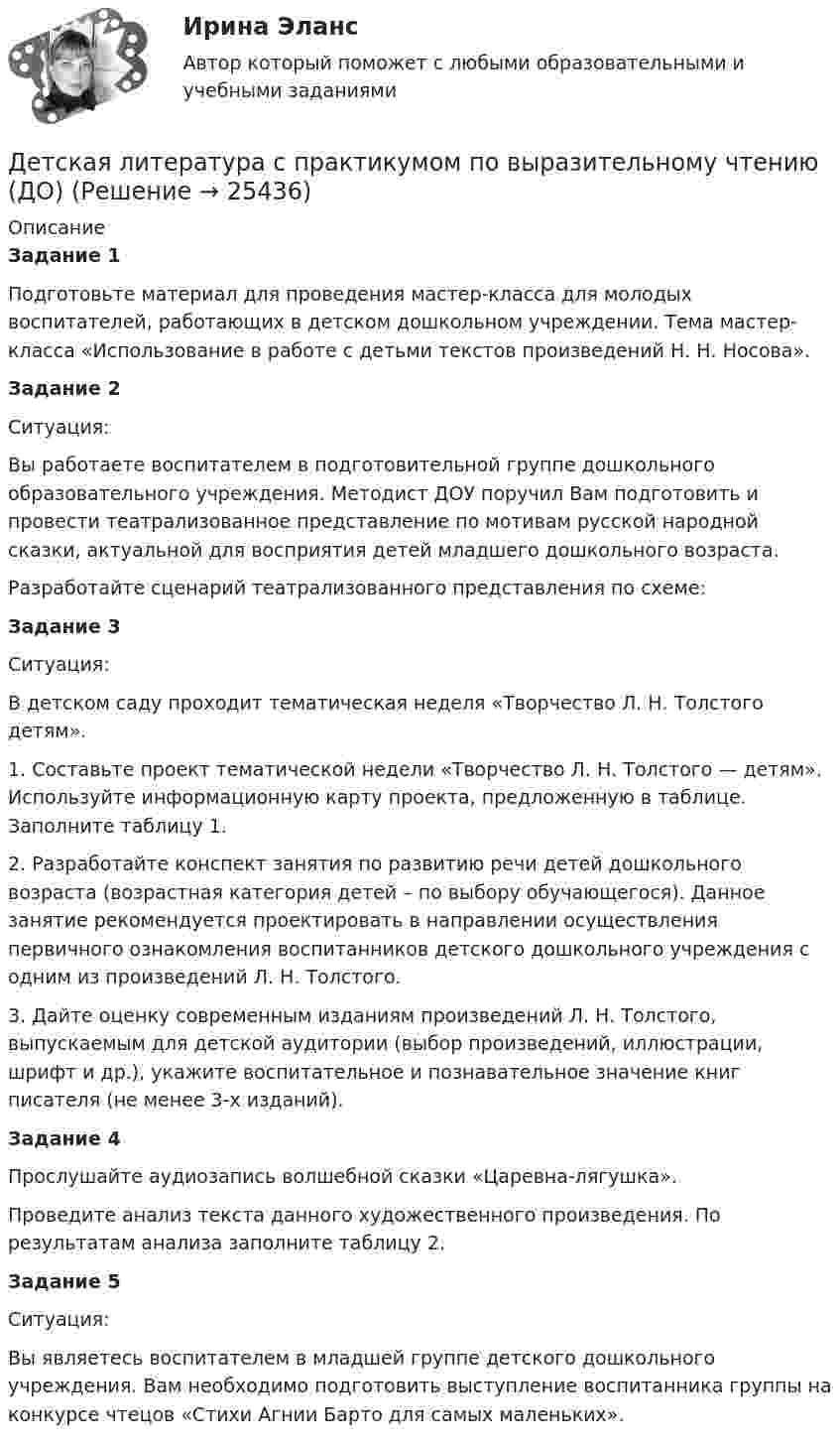      
          Описание
          Задание 1Подготовьте материал для проведения мастер-класса для молодых воспитателей, работающих в детском дошкольном учреждении. Тема мастер-класса «Использование в работе с детьми текстов произведений Н. Н. Носова».Задание 2Ситуация:Вы работаете воспитателем в подготовительной группе дошкольного образовательного учреждения. Методист ДОУ поручил Вам подготовить и провести театрализованное представление по мотивам русской народной сказки, актуальной для восприятия детей младшего дошкольного возраста.Разработайте сценарий театрализованного представления по схеме:Задание 3Ситуация:В детском саду проходит тематическая неделя «Творчество Л. Н. Толстого детям».1. Составьте проект тематической недели «Творчество Л. Н. Толстого — детям». Используйте информационную карту проекта, предложенную в таблице. Заполните таблицу 1.2. Разработайте конспект занятия по развитию речи детей дошкольного возраста (возрастная категория детей – по выбору обучающегося). Данное занятие рекомендуется проектировать в направлении осуществления первичного ознакомления воспитанников детского дошкольного учреждения с одним из произведений Л. Н. Толстого.3. Дайте оценку современным изданиям произведений Л. Н. Толстого, выпускаемым для детской аудитории (выбор произведений, иллюстрации, шрифт и др.), укажите воспитательное и познавательное значение книг писателя (не менее 3-х изданий).Задание 4Прослушайте аудиозапись волшебной сказки «Царевна-лягушка».Проведите анализ текста данного художественного произведения. По результатам анализа заполните таблицу 2.Задание 5Ситуация:Вы являетесь воспитателем в младшей группе детского дошкольного учреждения. Вам необходимо подготовить выступление воспитанника группы на конкурсе чтецов «Стихи Агнии Барто для самых маленьких».  
            
            
            Детская литература с практикумом по выразительному чтению (ДО)Детская литература с практикумом по выразительному чтению (ДО)Детская литература с практикумом по выразительному чтению (ДО)Детская литература с практикумом по выразительному чтению (ДО) Практическое занятие 1. Задание 7  (филворд)   НСПКДетская литература с практикумом по выразительному чтению (ДО) Практическое занятие 1. Задания 1 - 6, 8 - 10  НСПКДетская литература с практикумом по выразительному чтению (ДО) Практическое занятие №2  НСПКДетская литература с практикумом по выразительному чтению Комплексное заданиеДети с нарушениями опорно-двигательного аппарата (НОДА).  Ранний детский аутизм.Детская и возрастная психология. МИП. Экзаменационный тест. 75 правильных ответов.Детская литератураДетская литература с основами литературоведения. Синергия. Ответы на ИТОГОВЫЙ ТЕСТ. На отлично!Детская литература с практикумом по выразительному чтениюДетская литература с практикумом по выразительному чтениюДетская литература с практикумом по выразительному чтению (ДО)