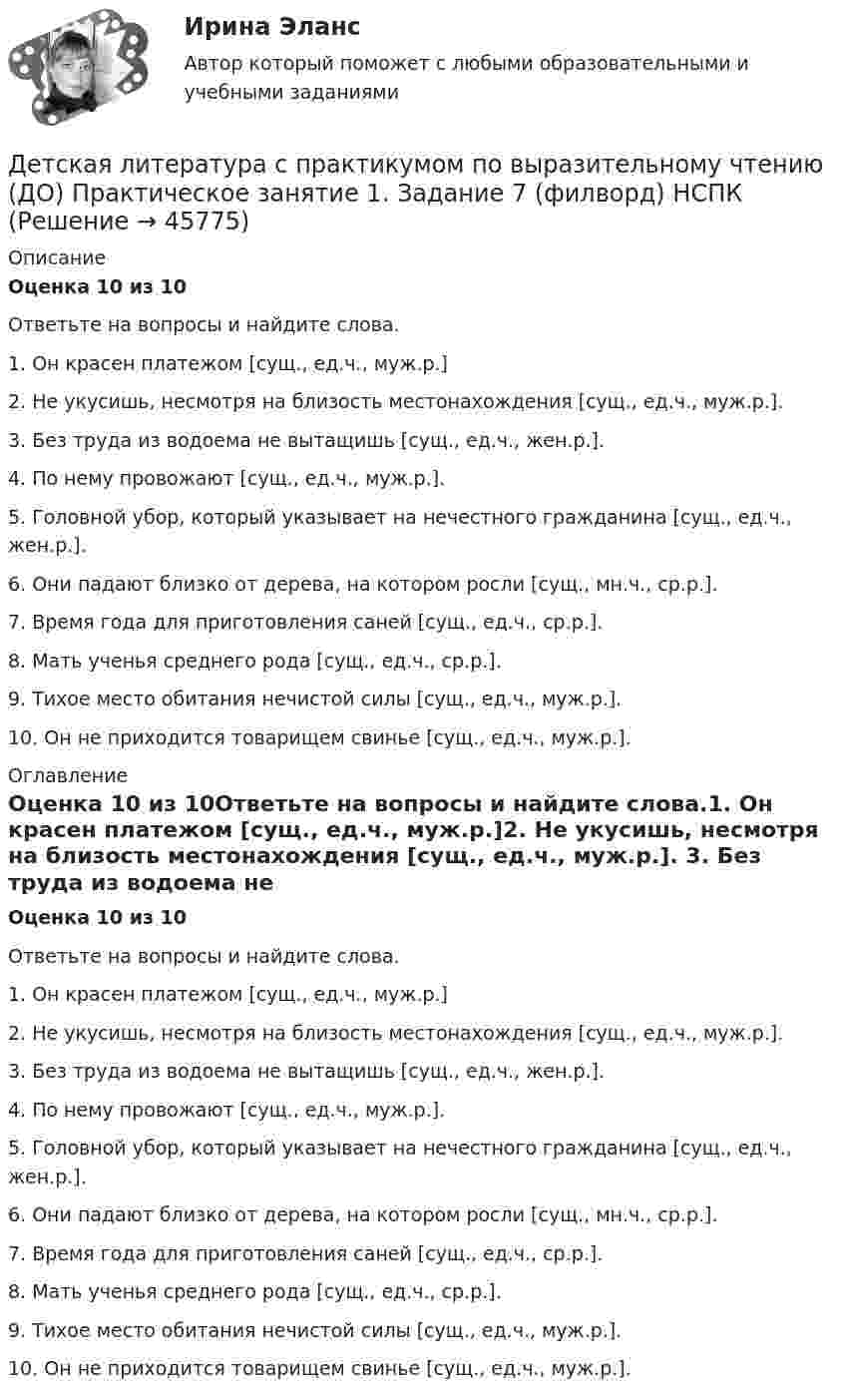     
            Описание
            Оценка 10 из 10Ответьте на вопросы и найдите слова.1.      Он красен платежом [сущ., ед.ч., муж.р.]2.      Не укусишь, несмотря на близость местонахождения [сущ., ед.ч., муж.р.]. 3.      Без труда из водоема не вытащишь [сущ., ед.ч., жен.р.].4.      По нему провожают [сущ., ед.ч., муж.р.].5.      Головной убор, который указывает на нечестного гражданина [сущ., ед.ч., жен.р.].6.      Они падают близко от дерева, на котором росли [сущ., мн.ч., ср.р.].7.      Время года для приготовления саней [сущ., ед.ч., ср.р.]. 8.      Мать ученья среднего рода [сущ., ед.ч., ср.р.]. 9.      Тихое место обитания нечистой силы [сущ., ед.ч., муж.р.]. 10.  Он не приходится товарищем свинье [сущ., ед.ч., муж.р.]. 
            Оглавление
            Оценка 10 из 10Ответьте на вопросы и найдите слова.1.      Он красен платежом [сущ., ед.ч., муж.р.]2.      Не укусишь, несмотря на близость местонахождения [сущ., ед.ч., муж.р.]. 3.      Без труда из водоема не вытащишь [сущ., ед.ч., жен.р.].4.      По нему провожают [сущ., ед.ч., муж.р.].5.      Головной убор, который указывает на нечестного гражданина [сущ., ед.ч., жен.р.].6.      Они падают близко от дерева, на котором росли [сущ., мн.ч., ср.р.].7.      Время года для приготовления саней [сущ., ед.ч., ср.р.]. 8.      Мать ученья среднего рода [сущ., ед.ч., ср.р.]. 9.      Тихое место обитания нечистой силы [сущ., ед.ч., муж.р.]. 10.  Он не приходится товарищем свинье [сущ., ед.ч., муж.р.]. 
            
            
            Детская литература с практикумом по выразительному чтению (ДО)Детская литература с практикумом по выразительному чтению (ДО) Практическое занятие 1. Задание 7  (филворд)   НСПКДетская литература с практикумом по выразительному чтению (ДО) Практическое занятие 1. Задания 1 - 6, 8 - 10  НСПКДетская литература с практикумом по выразительному чтению (ДО) Практическое занятие №2  НСПКДетская литература с практикумом по выразительному чтению Комплексное заданиеДетская литература с практикумом по выразительному чтению (КП)Детская литература с практикумом по выразительному чтению (КП) Комплексное заданиеДетская литератураДетская литература с основами литературоведения. Синергия. Ответы на ИТОГОВЫЙ ТЕСТ. На отлично!Детская литература с практикумом по выразительному чтениюДетская литература с практикумом по выразительному чтениюДетская литература с практикумом по выразительному чтению (ДО)Детская литература с практикумом по выразительному чтению (ДО)Детская литература с практикумом по выразительному чтению (ДО)