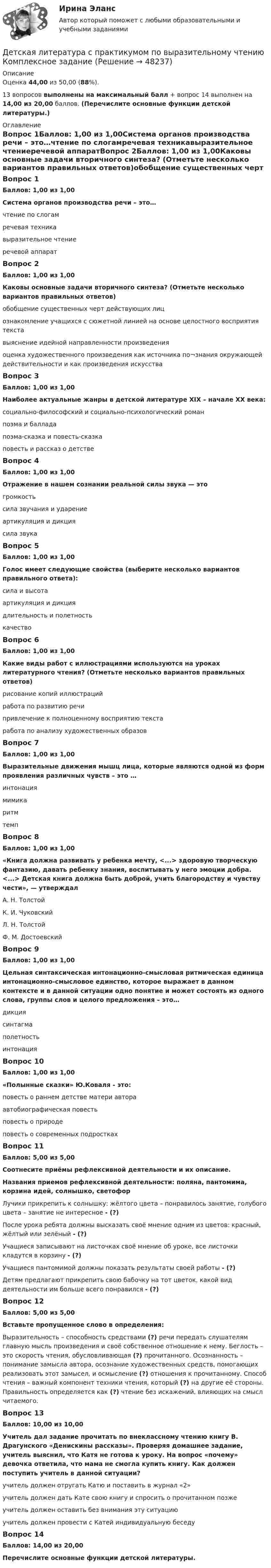      
            Описание
            Оценка 44,00 из 50,00 (88%).13 вопросов выполнены на максимальный балл + вопрос 14 выполнен на 14,00 из 20,00 баллов. (Перечислите основные функции детской литературы.) 
            Оглавление
            Вопрос 1Баллов: 1,00 из 1,00Система органов производства речи – это…чтение по слогамречевая техникавыразительное чтениеречевой аппаратВопрос 2Баллов: 1,00 из 1,00Каковы основные задачи вторичного синтеза? (Отметьте несколько вариантов правильных ответов)обобщение существенных черт действующих лиц ознакомление учащихся с сюжетной линией на основе целостного восприятия текставыяснение идейной направленности произведения оценка художественного произведения как источника по¬знания окружающей действительности и как произведения искусстваВопрос 3Баллов: 1,00 из 1,00Наиболее актуальные жанры в детской литературе XIX – начале XX века:социально-философский и социально-психологический романпоэма и балладапоэма-сказка и повесть-сказкаповесть и рассказ о детствеВопрос 4Баллов: 1,00 из 1,00Отражение в нашем сознании реальной силы звука — этогромкость сила звучания и ударениеартикуляция и дикциясила звукаВопрос 5Баллов: 1,00 из 1,00Голос имеет следующие свойства (выберите несколько вариантов правильного ответа):сила и высота артикуляция и дикциядлительность и полетность качествоВопрос 6Баллов: 1,00 из 1,00Какие виды работ с иллюстрациями используются на уроках литературного чтения? (Отметьте несколько вариантов правильных ответов)рисование копий иллюстрацийработа по развитию речи привлечение к полноценному восприятию текста работа по анализу художественных образовВопрос 7Баллов: 1,00 из 1,00Выразительные движения мышц лица, которые являются одной из форм проявления различных чувств – это …интонациямимика ритмтемпВопрос 8Баллов: 1,00 из 1,00«Книга должна развивать у ребенка мечту, <...> здоровую творческую фантазию, давать ребенку знания, воспитывать у него эмоции добра. <...> Детская книга должна быть доброй, учить благородству и чувству чести», — утверждалА. Н. Толстой К. И. ЧуковскийЛ. Н. ТолстойФ. М. ДостоевскийВопрос 9Баллов: 1,00 из 1,00Цельная синтаксическая интонационно-смысловая ритмическая единица интонационно-смысловое единство, которое выражает в данном контексте и в данной ситуации одно понятие и может состоять из одного слова, группы слов и целого предложения – это…дикциясинтагма полетностьинтонацияВопрос 10Баллов: 1,00 из 1,00«Полынные сказки» Ю.Коваля - это:повесть о раннем детстве матери автора автобиографическая повестьповесть о природеповесть о современных подросткахВопрос 11Баллов: 5,00 из 5,00Соотнесите приёмы рефлексивной деятельности и их описание.Названия приемов рефлексивной деятельности: поляна, пантомима, корзина идей, солнышко, светофорЛучики прикрепить к солнышку: жёлтого цвета – понравилось занятие, голубого цвета – занятие не интересное - (?)После урока ребята должны высказать своё мнение одним из цветов: красный, жёлтый или зелёный - (?)Учащиеся записывают на листочках своё мнение об уроке, все листочки кладутся в корзину - (?)Учащиеся пантомимой должны показать результаты своей работы - (?)Детям предлагают прикрепить свою бабочку на тот цветок, какой вид деятельности им больше всего понравился - (?)Вопрос 12Баллов: 5,00 из 5,00Вставьте пропущенное слово в определения:Выразительность – способность средствами (?) речи передать слушателям главную мысль произведения и своё собственное отношение к нему. Беглость – это скорость чтения, обусловливающая (?) прочитанного. Осознанность – понимание замысла автора, осознание художественных средств, помогающих реализовать этот замысел, и осмысление (?)  отношения к прочитанному. Способ чтения – важный компонент техники чтения, который (?) на другие её стороны. Правильность определяется как (?) чтение без искажений, влияющих на смысл читаемого.Вопрос 13Баллов: 10,00 из 10,00Учитель дал задание прочитать по внеклассному чтению книгу В. Драгунского «Денискины рассказы». Проверяя домашнее задание, учитель выяснил, что Катя не готова к уроку. На вопрос «почему» девочка ответила, что мама не смогла купить книгу. Как должен поступить учитель в данной ситуации?учитель должен отругать Катю и поставить в журнал «2»учитель должен дать Кате свою книгу и спросить о прочитанном позже учитель должен оставить без внимания эту ситуациюучитель должен провести с Катей индивидуальную беседуВопрос 14Баллов: 14,00 из 20,00Перечислите основные функции детской литературы. 
            
            
            Детская литература с практикумом по выразительному чтению (ДО) Практическое занятие №2  НСПКДетская литература с практикумом по выразительному чтению Комплексное заданиеДетская литература с практикумом по выразительному чтению (КП)Детская литература с практикумом по выразительному чтению (КП) Комплексное заданиеДетская литература с практикумом по выразительному чтению (КП) Комплексное задание НСПКДетская литература с практикумом по выразительному чтению (КП) Практическое занятие 1. Задание 1, 3, 4, 7, 9Детская литература с практикумом по выразительному чтению (КП) Практическое занятие 1. Задание 1, 3, 4, 7, 9Детская литература с практикумом по выразительному чтениюДетская литература с практикумом по выразительному чтению (ДО)Детская литература с практикумом по выразительному чтению (ДО)Детская литература с практикумом по выразительному чтению (ДО)Детская литература с практикумом по выразительному чтению (ДО)Детская литература с практикумом по выразительному чтению (ДО)Детская литература с практикумом по выразительному чтению (ДО) Практическое занятие 1. Задание 7  (филворд)   НСПК