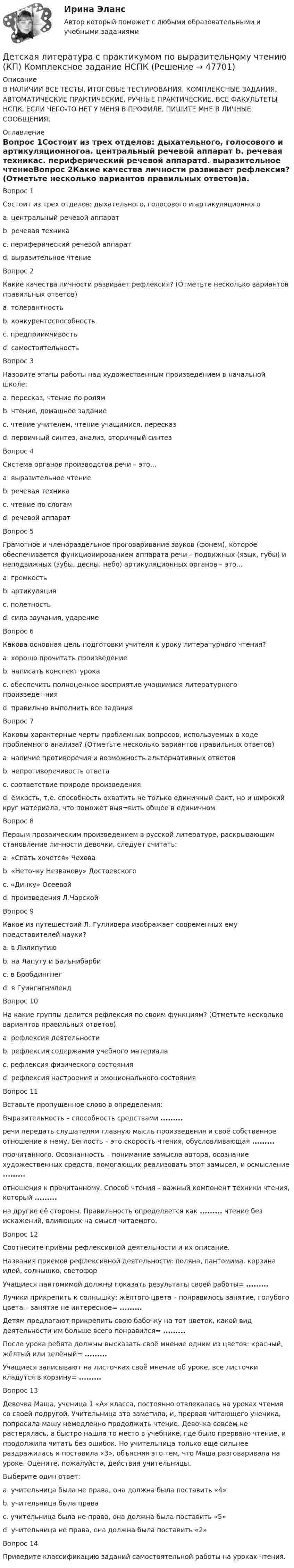     
            Описание
            В НАЛИЧИИ ВСЕ ТЕСТЫ, ИТОГОВЫЕ ТЕСТИРОВАНИЯ, КОМПЛЕКСНЫЕ ЗАДАНИЯ, АВТОМАТИЧЕСКИЕ ПРАКТИЧЕСКИЕ, РУЧНЫЕ ПРАКТИЧЕСКИЕ. ВСЕ ФАКУЛЬТЕТЫ НСПК. ЕСЛИ ЧЕГО-ТО НЕТ У МЕНЯ В ПРОФИЛЕ, ПИШИТЕ МНЕ В ЛИЧНЫЕ СООБЩЕНИЯ. 
            Оглавление
            Вопрос 1Состоит из трех отделов: дыхательного, голосового и артикуляционногоa. центральный речевой аппарат b. речевая техникаc. периферический речевой аппаратd. выразительное чтениеВопрос 2Какие качества личности развивает рефлексия? (Отметьте несколько вариантов правильных ответов)a. толерантность b. конкурентоспособностьc. предприимчивостьd. самостоятельность Вопрос 3Назовите этапы работы над художественным произведением в начальной школе:a. пересказ, чтение по ролямb. чтение, домашнее заданиеc. чтение учителем, чтение учащимися, пересказd. первичный синтез, анализ, вторичный синтез Вопрос 4Система органов производства речи – это…a. выразительное чтениеb. речевая техникаc. чтение по слогамd. речевой аппарат Вопрос 5Грамотное и членораздельное проговаривание звуков (фонем), которое обеспечивается функционированием аппарата речи – подвижных (язык, губы) и неподвижных (зубы, десны, небо) артикуляционных органов – это…a. громкостьb. артикуляция c. полетностьd. сила звучания, ударениеВопрос 6Какова основная цель подготовки учителя к уроку литературного чтения?a. хорошо прочитать произведениеb. написать конспект урокаc. обеспечить полноценное восприятие учащимися литературного произведе¬ния d. правильно выполнить все заданияВопрос 7Каковы характерные черты проблемных вопросов, используемых в ходе проблемного анализа? (Отметьте несколько вариантов правильных ответов)a. наличие противоречия и возможность альтернативных ответов b. непротиворечивость ответаc. соответствие природе произведенияd. ёмкость, т.е. способность охватить не только единичный факт, но и широкий круг материала, что поможет выя¬вить общее в единичном Вопрос 8Первым прозаическим произведением в русской литературе, раскрывающим становление личности девочки, следует считать:a. «Cпать хочется» Чеховаb. «Неточку Незванову» Достоевского c. «Динку» Осеевойd. произведения Л.ЧарскойВопрос 9Какое из путешествий Л. Гулливера изображает современных ему представителей науки?a. в Лилипутиюb. на Лапуту и Бальнибарби c. в Бробдингнегd. в ГуингнгнмлендВопрос 10На какие группы делится рефлексия по своим функциям? (Отметьте несколько вариантов правильных ответов)a. рефлексия деятельности b. рефлексия содержания учебного материала c. рефлексия физического состоянияd. рефлексия настроения и эмоционального состоянияВопрос 11Вставьте пропущенное слово в определения:Выразительность – способность средствами ......... речи передать слушателям главную мысль произведения и своё собственное отношение к нему. Беглость – это скорость чтения, обусловливающая ......... прочитанного. Осознанность – понимание замысла автора, осознание художественных средств, помогающих реализовать этот замысел, и осмысление ......... отношения к прочитанному. Способ чтения – важный компонент техники чтения, который ......... на другие её стороны. Правильность определяется как ......... чтение без искажений, влияющих на смысл читаемого.Вопрос 12Соотнесите приёмы рефлексивной деятельности и их описание.Названия приемов рефлексивной деятельности: поляна, пантомима, корзина идей, солнышко, светофорУчащиеся пантомимой должны показать результаты своей работы= .........Лучики прикрепить к солнышку: жёлтого цвета – понравилось занятие, голубого цвета – занятие не интересное= .........Детям предлагают прикрепить свою бабочку на тот цветок, какой вид деятельности им больше всего понравился= .........После урока ребята должны высказать своё мнение одним из цветов: красный, жёлтый или зелёный= .........Учащиеся записывают на листочках своё мнение об уроке, все листочки кладутся в корзину= .........Вопрос 13Девочка Маша, ученица 1 «А» класса, постоянно отвлекалась на уроках чтения со своей подругой. Учительница это заметила, и, прервав читающего ученика, попросила машу немедленно продолжить чтение. Девочка совсем не растерялась, а быстро нашла то место в учебнике, где было прервано чтение, и продолжила читать без ошибок. Но учительница только ещё сильнее раздражилась и поставила «3», объясняя это тем, что Маша разговаривала на уроке. Оцените, пожалуйста, действия учительницы.Выберите один ответ:a. учительница была не права, она должна была поставить «4»b. учительница была праваc. учительница была не права, она должна была поставить «5» d. учительница не права, она должна была поставить «2»Вопрос 14Приведите классификацию заданий самостоятельной работы на уроках чтения. 
            
            
            Детская литература с практикумом по выразительному чтению (КП) Комплексное заданиеДетская литература с практикумом по выразительному чтению (КП) Комплексное задание НСПКДетская литература с практикумом по выразительному чтению (КП) Практическое занятие 1. Задание 1, 3, 4, 7, 9Детская литература с практикумом по выразительному чтению (КП) Практическое занятие 1. Задание 1, 3, 4, 7, 9Детская литература с практикумом по выразительному чтению (КП) Практическое занятие 3. Задание 1 (комплексное)Детская литература с практикумом по выразительному чтению (КП) Практическое занятие 3. Задание 2 (комплексное)Детская литература с практикумом по выразительному чтению (КП) Практическое занятие 3. Задание 2 (комплексное)Детская литература с практикумом по выразительному чтению (ДО)Детская литература с практикумом по выразительному чтению (ДО)Детская литература с практикумом по выразительному чтению (ДО)Детская литература с практикумом по выразительному чтению (ДО) Практическое занятие 1. Задание 7  (филворд)   НСПКДетская литература с практикумом по выразительному чтению (ДО) Практическое занятие 1. Задания 1 - 6, 8 - 10  НСПКДетская литература с практикумом по выразительному чтению (ДО) Практическое занятие №2  НСПКДетская литература с практикумом по выразительному чтению Комплексное задание