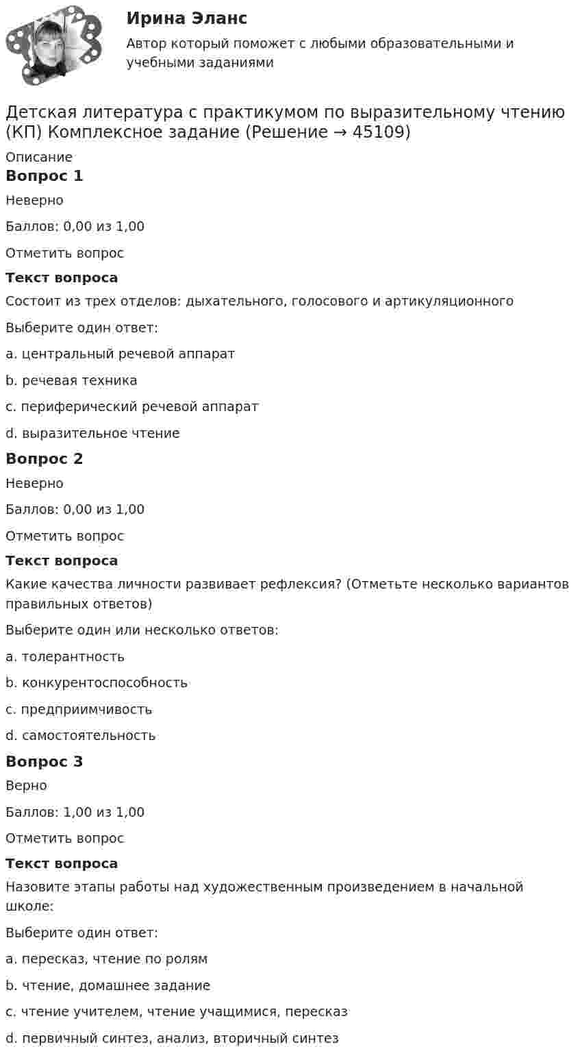      
            Описание
            Вопрос 1НеверноБаллов: 0,00 из 1,00Отметить вопросТекст вопросаСостоит из трех отделов: дыхательного, голосового и артикуляционногоВыберите один ответ:a. центральный речевой аппарат b. речевая техникаc. периферический речевой аппаратd. выразительное чтениеВопрос 2НеверноБаллов: 0,00 из 1,00Отметить вопросТекст вопросаКакие качества личности развивает рефлексия? (Отметьте несколько вариантов правильных ответов)Выберите один или несколько ответов:a. толерантность b. конкурентоспособностьc. предприимчивостьd. самостоятельность Вопрос 3ВерноБаллов: 1,00 из 1,00Отметить вопросТекст вопросаНазовите этапы работы над художественным произведением в начальной школе:Выберите один ответ:a. пересказ, чтение по ролямb. чтение, домашнее заданиеc. чтение учителем, чтение учащимися, пересказd. первичный синтез, анализ, вторичный синтез   
            
            
            Детская литература с практикумом по выразительному чтению (КП)Детская литература с практикумом по выразительному чтению (КП) Комплексное заданиеДетская литература с практикумом по выразительному чтению (КП) Комплексное задание НСПКДетская литература с практикумом по выразительному чтению (КП) Практическое занятие 1. Задание 1, 3, 4, 7, 9Детская литература с практикумом по выразительному чтению (КП) Практическое занятие 1. Задание 1, 3, 4, 7, 9Детская литература с практикумом по выразительному чтению (КП) Практическое занятие 3. Задание 1 (комплексное)Детская литература с практикумом по выразительному чтению (КП) Практическое занятие 3. Задание 2 (комплексное)Детская литература с практикумом по выразительному чтению (ДО)Детская литература с практикумом по выразительному чтению (ДО)Детская литература с практикумом по выразительному чтению (ДО)Детская литература с практикумом по выразительному чтению (ДО)Детская литература с практикумом по выразительному чтению (ДО) Практическое занятие 1. Задание 7  (филворд)   НСПКДетская литература с практикумом по выразительному чтению (ДО) Практическое занятие 1. Задания 1 - 6, 8 - 10  НСПКДетская литература с практикумом по выразительному чтению (ДО) Практическое занятие №2  НСПК