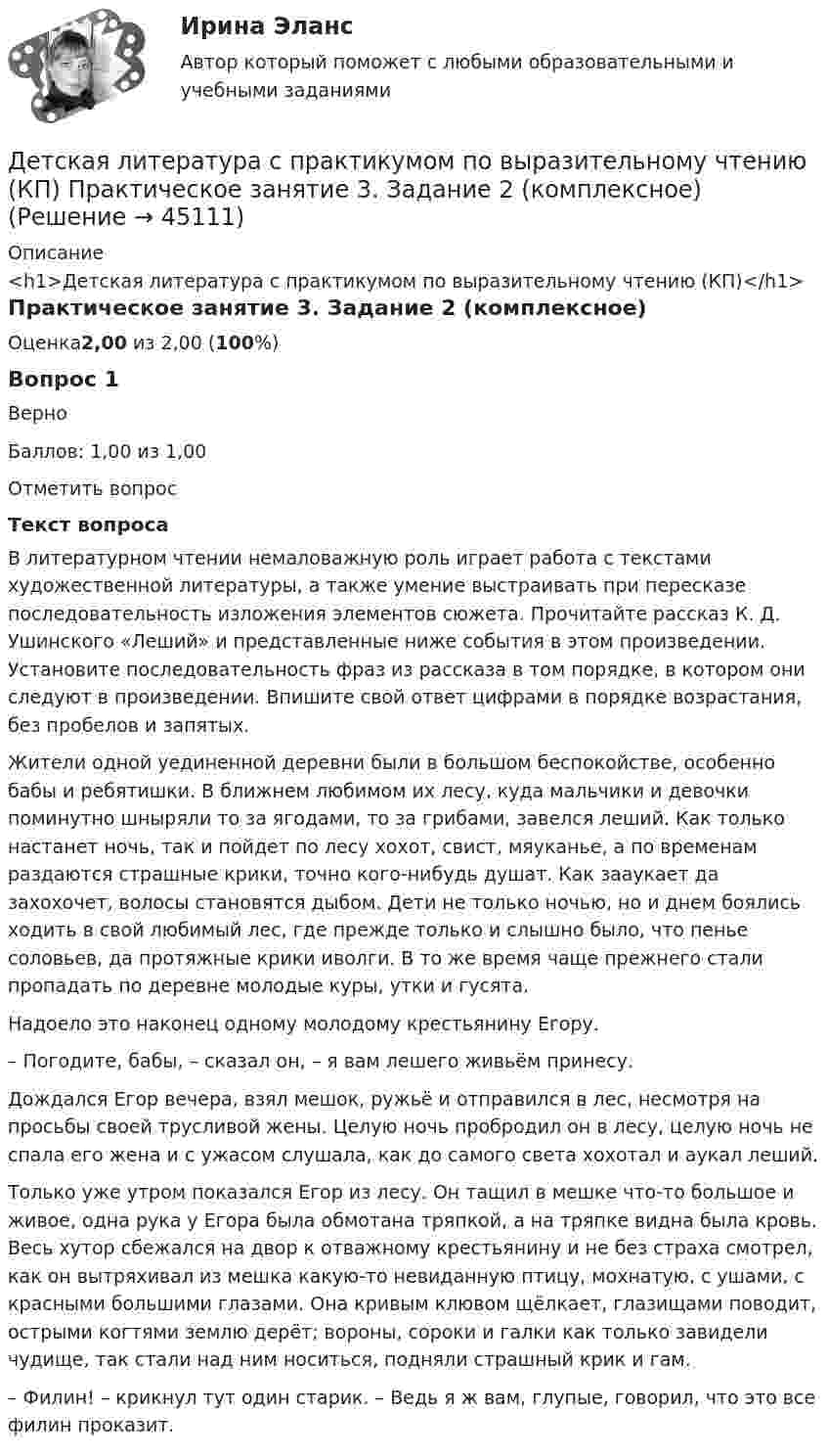      
            Описание
            <h1>Детская литература с практикумом по выразительному чтению (КП)</h1>Практическое занятие 3. Задание 2 (комплексное)Оценка2,00 из 2,00 (100%)Вопрос 1ВерноБаллов: 1,00 из 1,00Отметить вопросТекст вопросаВ литературном чтении немаловажную роль играет работа с текстами художественной литературы, а также умение выстраивать при пересказе последовательность изложения элементов сюжета. Прочитайте рассказ К. Д. Ушинского «Леший» и представленные ниже события в этом произведении. Установите последовательность фраз из рассказа в том порядке, в котором они следуют в произведении. Впишите свой ответ цифрами в порядке возрастания, без пробелов и запятых. Жители одной уединенной деревни были в большом беспокойстве, особенно бабы и ребятишки. В ближнем любимом их лесу, куда мальчики и девочки поминутно шныряли то за ягодами, то за грибами, завелся леший. Как только настанет ночь, так и пойдет по лесу хохот, свист, мяуканье, а по временам раздаются страшные крики, точно кого-нибудь душат. Как зааукает да захохочет, волосы становятся дыбом. Дети не только ночью, но и днем боялись ходить в свой любимый лес, где прежде только и слышно было, что пенье соловьев, да протяжные крики иволги. В то же время чаще прежнего стали пропадать по деревне молодые куры, утки и гусята.Надоело это наконец одному молодому крестьянину Егору.– Погодите, бабы, – сказал он, – я вам лешего живьём принесу.Дождался Егор вечера, взял мешок, ружьё и отправился в лес, несмотря на просьбы своей трусливой жены. Целую ночь пробродил он в лесу, целую ночь не спала его жена и с ужасом слушала, как до самого света хохотал и аукал леший.Только уже утром показался Егор из лесу. Он тащил в мешке что-то большое и живое, одна рука у Егора была обмотана тряпкой, а на тряпке видна была кровь. Весь хутор сбежался на двор к отважному крестьянину и не без страха смотрел, как он вытряхивал из мешка какую-то невиданную птицу, мохнатую, с ушами, с красными большими глазами. Она кривым клювом щёлкает, глазищами поводит, острыми когтями землю дерёт; вороны, сороки и галки как только завидели чудище, так стали над ним носиться, подняли страшный крик и гам.– Филин! – крикнул тут один старик. – Ведь я ж вам, глупые, говорил, что это все филин проказит.  
            
            
            Детская литература с практикумом по выразительному чтению (КП) Практическое занятие 3. Задание 2 (комплексное)Детская литература с практикумом по выразительному чтению (КП) Практическое занятие 3. Задание 2 (комплексное)Детская литература с практикумом по выразительному чтению (КП) Практическое занятие 3. Задание 3 (комплексное)Детская литература с практикумом по выразительному чтению (КП) Практическое занятие 4Детская литература с практикумом по выразительному чтению (КП) Тестовые вопросы к разделу 1 НСПКДетская литература с практикумом по выразительному чтению (КП) Тестовые вопросы к разделу 2 НСПКДетская литература с практикумом по выразительному чтению (КП) Тестовые вопросы к разделу 3 НСПКДетская литература с практикумом по выразительному чтению (ДО) Практическое занятие №2  НСПКДетская литература с практикумом по выразительному чтению Комплексное заданиеДетская литература с практикумом по выразительному чтению (КП)Детская литература с практикумом по выразительному чтению (КП) Комплексное заданиеДетская литература с практикумом по выразительному чтению (КП) Комплексное задание НСПКДетская литература с практикумом по выразительному чтению (КП) Практическое занятие 1. Задание 1, 3, 4, 7, 9Детская литература с практикумом по выразительному чтению (КП) Практическое занятие 1. Задание 1, 3, 4, 7, 9