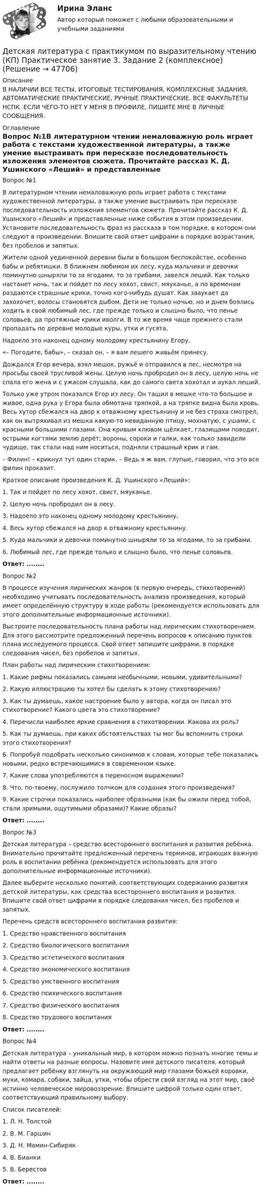     
            Описание
            В НАЛИЧИИ ВСЕ ТЕСТЫ, ИТОГОВЫЕ ТЕСТИРОВАНИЯ, КОМПЛЕКСНЫЕ ЗАДАНИЯ, АВТОМАТИЧЕСКИЕ ПРАКТИЧЕСКИЕ, РУЧНЫЕ ПРАКТИЧЕСКИЕ. ВСЕ ФАКУЛЬТЕТЫ НСПК. ЕСЛИ ЧЕГО-ТО НЕТ У МЕНЯ В ПРОФИЛЕ, ПИШИТЕ МНЕ В ЛИЧНЫЕ СООБЩЕНИЯ. 
            Оглавление
            Вопрос №1В литературном чтении немаловажную роль играет работа с текстами художественной литературы, а также умение выстраивать при пересказе последовательность изложения элементов сюжета. Прочитайте рассказ К. Д. Ушинского «Леший» и представленные ниже события в этом произведении. Установите последовательность фраз из рассказа в том порядке, в котором они следуют в произведении. Впишите свой ответ цифрами в порядке возрастания, без пробелов и запятых.Жители одной уединенной деревни были в большом беспокойстве, особенно бабы и ребятишки. В ближнем любимом их лесу, куда мальчики и девочки поминутно шныряли то за ягодами, то за грибами, завелся леший. Как только настанет ночь, так и пойдет по лесу хохот, свист, мяуканье, а по временам раздаются страшные крики, точно кого-нибудь душат. Как зааукает да захохочет, волосы становятся дыбом. Дети не только ночью, но и днем боялись ходить в свой любимый лес, где прежде только и слышно было, что пенье соловьев, да протяжные крики иволги. В то же время чаще прежнего стали пропадать по деревне молодые куры, утки и гусята.Надоело это наконец одному молодому крестьянину Егору. «– Погодите, бабы», – сказал он, – я вам лешего живьём принесу.Дождался Егор вечера, взял мешок, ружьё и отправился в лес, несмотря на просьбы своей трусливой жены. Целую ночь пробродил он в лесу, целую ночь не спала его жена и с ужасом слушала, как до самого света хохотал и аукал леший.Только уже утром показался Егор из лесу. Он тащил в мешке что-то большое и живое, одна рука у Егора была обмотана тряпкой, а на тряпке видна была кровь. Весь хутор сбежался на двор к отважному крестьянину и не без страха смотрел, как он вытряхивал из мешка какую-то невиданную птицу, мохнатую, с ушами, с красными большими глазами. Она кривым клювом щёлкает, глазищами поводит, острыми когтями землю дерёт; вороны, сороки и галки, как только завидели чудище, так стали над ним носиться, подняли страшный крик и гам.– Филин! – крикнул тут один старик. – Ведь я ж вам, глупые, говорил, что это все филин проказит.Краткое описание произведения К. Д. Ушинского «Леший»:1.     Так и пойдет по лесу хохот, свист, мяуканье.2.     Целую ночь пробродил он в лесу.3.     Надоело это наконец одному молодому крестьянину.4.     Весь хутор сбежался на двор к отважному крестьянину.5.     Куда мальчики и девочки поминутно шныряли то за ягодами, то за грибами.6.     Любимый лес, где прежде только и слышно было, что пенье соловьев.Ответ: ........Вопрос №2В процессе изучения лирических жанров (в первую очередь, стихотворений) необходимо учитывать последовательность анализа произведения, который имеет определённую структуру в ходе работы (рекомендуется использовать для этого дополнительные информационные источники).Выстроите последовательность плана работы над лирическим стихотворением. Для этого рассмотрите предложенный перечень вопросов к описанию пунктов плана исследуемого процесса. Свой ответ запишите цифрами, в порядке следования чисел, без пробелов и запятых.План работы над лирическим стихотворением:1.     Какие рифмы показались самыми необычными, новыми, удивительными?2.      Какую иллюстрацию ты хотел бы сделать к этому стихотворению?3.      Как ты думаешь, какое настроение было у автора, когда он писал это стихотворение? Какого цвета это стихотворение?4.      Перечисли наиболее яркие сравнения в стихотворении. Какова их роль?5.      Как ты думаешь, при каких обстоятельствах ты мог бы вспомнить строки этого стихотворения?6.      Попробуй подобрать несколько синонимов к словам, которые тебе показались новыми, редко встречающимися в современном языке.7.     Какие слова употребляются в переносном выражении?8.     Что, по-твоему, послужило толчком для создания этого произведения?9.     Какие строчки показались наиболее образными (как бы ожили перед тобой, стали зримыми, ощутимыми образами)? Какие образы?Ответ: ........Вопрос №3Детская литература – средство всестороннего воспитания и развития ребёнка. Внимательно прочитайте предложенный перечень терминов, играющих важную роль в воспитании ребёнка (рекомендуется использовать для этого дополнительные информационные источники).Далее выберите несколько понятий, соответствующих содержанию развития детской литературы, как средства всестороннего воспитания и развития. Впишите свой ответ цифрами в порядке следования чисел, без пробелов и запятых.Перечень средств всестороннего воспитания развития:1.     Средство нравственного воспитания2.     Средство биологического воспитания3.     Средство эстетического воспитания4.     Средство экономического воспитания5.     Средство умственного воспитания6.     Средство психического воспитания7.     Средство физического воспитания8.     Средство трудового воспитанияОтвет: ........Вопрос №4Детская литература – уникальный мир, в котором можно познать многие темы и найти ответы на разные вопросы. Назовите имя детского писателя, который предлагает ребёнку взглянуть на окружающий мир глазами божьей коровки, мухи, комара, собаки, зайца, утки, чтобы обрести свой взгляд на этот мир, своё истинно человеческое мировоззрение. Впишите цифрой только один ответ, соответствующий правильному выбору.Список писателей:1.     Л. Н. Толстой2.     В. М. Гаршин3.     Д. Н. Мамин-Сибиряк4.     В. Бианки5.     В. БерестовОтвет: ........ 
            
            
            Детская литература с практикумом по выразительному чтению (КП) Практическое занятие 3. Задание 1 (комплексное)Детская литература с практикумом по выразительному чтению (КП) Практическое занятие 3. Задание 2 (комплексное)Детская литература с практикумом по выразительному чтению (КП) Практическое занятие 3. Задание 2 (комплексное)Детская литература с практикумом по выразительному чтению (КП) Практическое занятие 3. Задание 3 (комплексное)Детская литература с практикумом по выразительному чтению (КП) Практическое занятие 4Детская литература с практикумом по выразительному чтению (КП) Тестовые вопросы к разделу 1 НСПКДетская литература с практикумом по выразительному чтению (КП) Тестовые вопросы к разделу 2 НСПКДетская литература с практикумом по выразительному чтению (ДО) Практическое занятие 1. Задания 1 - 6, 8 - 10  НСПКДетская литература с практикумом по выразительному чтению (ДО) Практическое занятие №2  НСПКДетская литература с практикумом по выразительному чтению Комплексное заданиеДетская литература с практикумом по выразительному чтению (КП)Детская литература с практикумом по выразительному чтению (КП) Комплексное заданиеДетская литература с практикумом по выразительному чтению (КП) Комплексное задание НСПКДетская литература с практикумом по выразительному чтению (КП) Практическое занятие 1. Задание 1, 3, 4, 7, 9