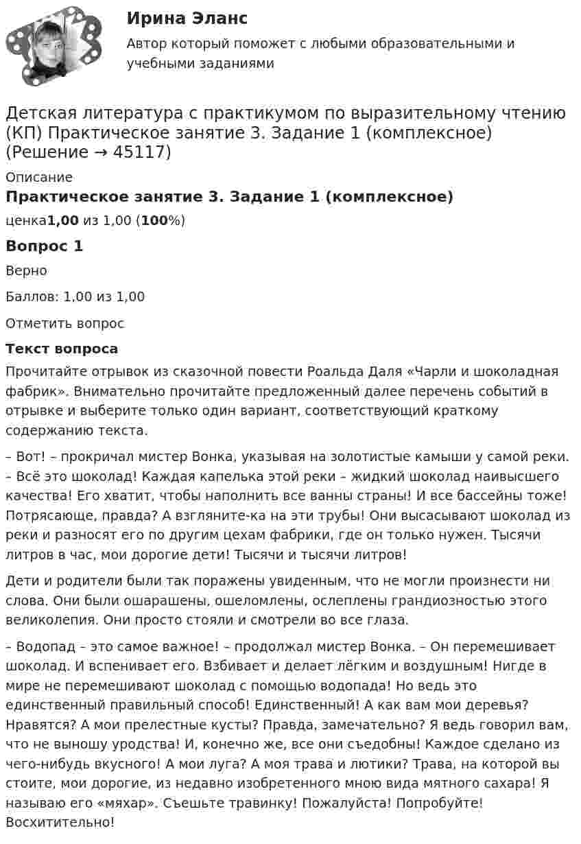      
            Описание
            Практическое занятие 3. Задание 1 (комплексное)ценка1,00 из 1,00 (100%)Вопрос 1ВерноБаллов: 1,00 из 1,00Отметить вопросТекст вопросаПрочитайте отрывок из сказочной повести Роальда Даля «Чарли и шоколадная фабрик». Внимательно прочитайте предложенный далее перечень событий в отрывке и выберите только один вариант, соответствующий краткому содержанию текста. – Вот! – прокричал мистер Вонка, указывая на золотистые камыши у самой реки. – Всё это шоколад! Каждая капелька этой реки – жидкий шоколад наивысшего качества! Его хватит, чтобы наполнить все ванны страны! И все бассейны тоже! Потрясающе, правда? А взгляните-ка на эти трубы! Они высасывают шоколад из реки и разносят его по другим цехам фабрики, где он только нужен. Тысячи литров в час, мои дорогие дети! Тысячи и тысячи литров!Дети и родители были так поражены увиденным, что не могли произнести ни слова. Они были ошарашены, ошеломлены, ослеплены грандиозностью этого великолепия. Они просто стояли и смотрели во все глаза.– Водопад – это самое важное! – продолжал мистер Вонка. – Он перемешивает шоколад. И вспенивает его. Взбивает и делает лёгким и воздушным! Нигде в мире не перемешивают шоколад с помощью водопада! Но ведь это единственный правильный способ! Единственный! А как вам мои деревья? Нравятся? А мои прелестные кусты? Правда, замечательно? Я ведь говорил вам, что не выношу уродства! И, конечно же, все они съедобны! Каждое сделано из чего-нибудь вкусного! А мои луга? А моя трава и лютики? Трава, на которой вы стоите, мои дорогие, из недавно изобретенного мною вида мятного сахара! Я называю его «мяхар». Съешьте травинку! Пожалуйста! Попробуйте! Восхитительно!  
            
            
            Детская литература с практикумом по выразительному чтению (КП) Практическое занятие 1. Задание 1, 3, 4, 7, 9Детская литература с практикумом по выразительному чтению (КП) Практическое занятие 3. Задание 1 (комплексное)Детская литература с практикумом по выразительному чтению (КП) Практическое занятие 3. Задание 2 (комплексное)Детская литература с практикумом по выразительному чтению (КП) Практическое занятие 3. Задание 2 (комплексное)Детская литература с практикумом по выразительному чтению (КП) Практическое занятие 3. Задание 3 (комплексное)Детская литература с практикумом по выразительному чтению (КП) Практическое занятие 4Детская литература с практикумом по выразительному чтению (КП) Тестовые вопросы к разделу 1 НСПКДетская литература с практикумом по выразительному чтению (ДО) Практическое занятие 1. Задание 7  (филворд)   НСПКДетская литература с практикумом по выразительному чтению (ДО) Практическое занятие 1. Задания 1 - 6, 8 - 10  НСПКДетская литература с практикумом по выразительному чтению (ДО) Практическое занятие №2  НСПКДетская литература с практикумом по выразительному чтению Комплексное заданиеДетская литература с практикумом по выразительному чтению (КП)Детская литература с практикумом по выразительному чтению (КП) Комплексное заданиеДетская литература с практикумом по выразительному чтению (КП) Комплексное задание НСПК