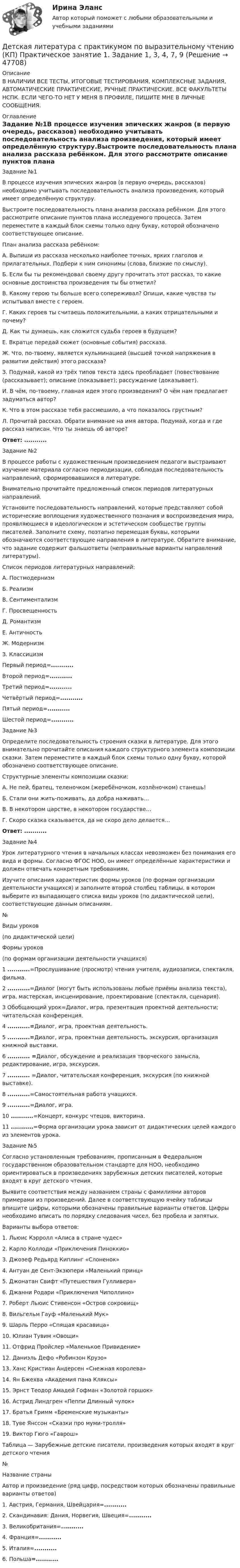      
            Описание
            В НАЛИЧИИ ВСЕ ТЕСТЫ, ИТОГОВЫЕ ТЕСТИРОВАНИЯ, КОМПЛЕКСНЫЕ ЗАДАНИЯ, АВТОМАТИЧЕСКИЕ ПРАКТИЧЕСКИЕ, РУЧНЫЕ ПРАКТИЧЕСКИЕ. ВСЕ ФАКУЛЬТЕТЫ НСПК. ЕСЛИ ЧЕГО-ТО НЕТ У МЕНЯ В ПРОФИЛЕ, ПИШИТЕ МНЕ В ЛИЧНЫЕ СООБЩЕНИЯ. 
            Оглавление
            Задание №1В процессе изучения эпических жанров (в первую очередь, рассказов) необходимо учитывать последовательность анализа произведения, который имеет определённую структуру.Выстроите последовательность плана анализа рассказа ребёнком. Для этого рассмотрите описание пунктов плана исследуемого процесса. Затем переместите в каждый блок схемы только одну букву, которой обозначено соответствующее описание.План анализа рассказа ребёнком:А.   Выпиши из рассказа несколько наиболее точных, ярких глаголов и прилагательных. Подбери к ним синонимы (слова, близкие по смыслу).Б.    Если бы ты рекомендовал своему другу прочитать этот рассказ, то какие основные достоинства произведения ты бы отметил?В.    Какому герою ты больше всего сопереживал? Опиши, какие чувства ты испытывал вместе с героем.Г.     Каких героев ты считаешь положительными, а каких отрицательными и почему?Д.    Как ты думаешь, как сложится судьба героев в будущем?Е.    Вкратце передай сюжет (основные события) рассказа.Ж.  Что, по-твоему, является кульминацией (высшей точкой напряжения в развитии действия) этого рассказа?З.     Подумай, какой из трёх типов текста здесь преобладает (повествование (рассказывает); описание (показывает); рассуждение (доказывает).И.    В чём, по-твоему, главная идея этого произведения? О чём нам предлагает задуматься автор?К.    Что в этом рассказе тебя рассмешило, а что показалось грустным?Л.    Прочитай рассказ. Обрати внимание на имя автора. Подумай, когда и где рассказ написан. Что ты знаешь об авторе?Ответ: ...........Задание №2В процессе работы с художественным произведением педагоги выстраивают изучение материала согласно периодизации, соблюдая последовательность направлений, сформировавшихся в литературе. Внимательно прочитайте предложенный список периодов литературных направлений.Установите последовательность направлений, которые представляют собой исторические воплощения художественного познания и воспроизведения мира, проявляющиеся в идеологическом и эстетическом сообществе группы писателей. Заполните схему, поэтапно перемещая буквы, которыми обозначаются соответствующие направления в литературе. Обратите внимание, что задание содержит фальшответы (неправильные варианты направлений литературы).Список периодов литературных направлений:А.  ПостмодернизмБ.   РеализмВ.   СентиментализмГ.    ПросвещенностьД.   РомантизмЕ.   АнтичностьЖ.  МодернизмЗ.    КлассицизмПервый период=...........Второй период=...........Третий период=...........Четвёртый период=...........Пятый период=...........Шестой период=...........Задание №3Определите последовательность строения сказки в литературе. Для этого внимательно прочитайте описания каждого структурного элемента композиции сказки. Затем переместите в каждый блок схемы только одну букву, которой обозначено соответствующее описание.Структурные элементы композиции сказки: А.   Не пей, братец, теленочком (жеребёночком, козлёночком) станешь!Б.   Стали они жить-поживать, да добра наживать…В.   В некотором царстве, в некотором государстве…Г.    Скоро сказка сказывается, да не скоро дело делается…Ответ: ...........Задание №4Урок литературного чтения в начальных классах невозможен без понимания его вида и формы. Согласно ФГОС НОО, он имеет определённые характеристики и должен отвечать конкретным требованиям.Изучите описания характеристик формы уроков (по формам организации деятельности учащихся) и заполните второй столбец таблицы, в котором выберите из выпадающего списка виды уроков (по дидактической цели), соответствующие данным описаниям.№Виды уроков (по дидактической цели)Формы уроков (по формам организации деятельности учащихся)1 ...........=Прослушивание (просмотр) чтения учителя, аудиозаписи, спектакля, фильма.2 ...........=Диалог (могут быть использованы любые приёмы анализа текста), игра, мастерская, инсценирование, проектирование (спектакля, сценария).3 Обобщающий урок=Диалог, игра, презентация проектной деятельности; читательская конференция.4 ...........=Диалог, игра, проектная деятельность.5 ...........=Диалог, игра, проектная деятельность, экскурсия, организация книжной выставки.6 ........... =Диалог, обсуждение и реализация творческого замысла, редактирование, игра, экскурсия.7 ........... =Диалог, читательская конференция, экскурсия (по книжной выставке).8 ...........=Самостоятельная работа учащихся.9 ...........=Диалог, игра.10 ...........=Концерт, конкурс чтецов, викторина.11 ...........=Форма организации урока зависит от дидактических целей каждого из элементов урока.Задание №5Согласно установленным требованиям, прописанным в Федеральном государственном образовательном стандарте для НОО, необходимо ориентироваться в произведениях зарубежных детских писателей, которые входят в круг детского чтения.Выявите соответствия между названием страны с фамилиями авторов примерами из произведений. Далее в соответствующую ячейку таблицы впишите цифры, которыми обозначены правильные варианты ответов. Цифры необходимо вписать по порядку следования чисел, без пробела и запятых.Варианты выбора ответов:1.     Льюис Кэрролл «Алиса в стране чудес»2.     Карло Коллоди «Приключения Пиноккио»3.     Джозеф Редьярд Киплинг «Слоненок»4.     Антуан де Сент-Экзюпери «Маленький принц»5.     Джонатан Свифт «Путешествия Гулливера»6.     Джанни Родари «Приключения Чиполлино»7.     Роберт Льюис Стивенсон «Остров сокровищ»8.     Вильгельм Гауф «Маленький Мук»9.     Шарль Перро «Спящая красавица»10. Юлиан Тувим «Овощи»11. Отфрид Пройслер «Маленькое Привидение»12. Даниэль Дефо «Робинзон Крузо»13. Ханс Кристиан Андерсен «Снежная королева»14. Ян Бжехва «Академия пана Кляксы»15. Эрнст Теодор Амадей Гофман «Золотой горшок»16. Астрид Линдгрен «Пеппи Длинный чулок»17. Братья Гримм «Бременские музыканты»18. Туве Янссон «Сказки про муми-тролля»19. Виктор Гюго «Гаврош»Таблица — Зарубежные детские писатели, произведения которых входят в круг детского чтения№Название страныАвтор и произведение (ряд цифр, посредством которых обозначены правильные варианты ответов)1.    Австрия, Германия, Швейцария=...........2.    Скандинавия: Дания, Норвегия, Швеция=...........3.    Великобритания=...........4.    Франция=...........5.    Италия=...........6.    Польша=........... 
            
            
            Детская литература с практикумом по выразительному чтению (КП) Практическое занятие 1. Задание 1, 3, 4, 7, 9Детская литература с практикумом по выразительному чтению (КП) Практическое занятие 1. Задание 1, 3, 4, 7, 9Детская литература с практикумом по выразительному чтению (КП) Практическое занятие 3. Задание 1 (комплексное)Детская литература с практикумом по выразительному чтению (КП) Практическое занятие 3. Задание 2 (комплексное)Детская литература с практикумом по выразительному чтению (КП) Практическое занятие 3. Задание 2 (комплексное)Детская литература с практикумом по выразительному чтению (КП) Практическое занятие 3. Задание 3 (комплексное)Детская литература с практикумом по выразительному чтению (КП) Практическое занятие 4Детская литература с практикумом по выразительному чтению (ДО)Детская литература с практикумом по выразительному чтению (ДО) Практическое занятие 1. Задание 7  (филворд)   НСПКДетская литература с практикумом по выразительному чтению (ДО) Практическое занятие 1. Задания 1 - 6, 8 - 10  НСПКДетская литература с практикумом по выразительному чтению (ДО) Практическое занятие №2  НСПКДетская литература с практикумом по выразительному чтению Комплексное заданиеДетская литература с практикумом по выразительному чтению (КП)Детская литература с практикумом по выразительному чтению (КП) Комплексное задание