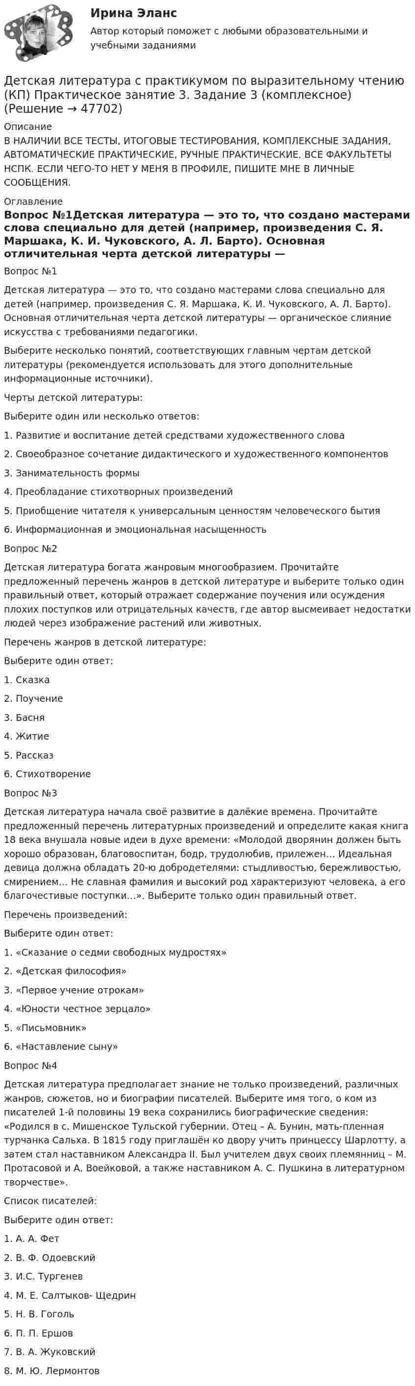     
            Описание
            В НАЛИЧИИ ВСЕ ТЕСТЫ, ИТОГОВЫЕ ТЕСТИРОВАНИЯ, КОМПЛЕКСНЫЕ ЗАДАНИЯ, АВТОМАТИЧЕСКИЕ ПРАКТИЧЕСКИЕ, РУЧНЫЕ ПРАКТИЧЕСКИЕ. ВСЕ ФАКУЛЬТЕТЫ НСПК. ЕСЛИ ЧЕГО-ТО НЕТ У МЕНЯ В ПРОФИЛЕ, ПИШИТЕ МНЕ В ЛИЧНЫЕ СООБЩЕНИЯ. 
            Оглавление
            Вопрос №1Детская литература — это то, что создано мастерами слова специально для детей (например, произведения С. Я. Маршака, К. И. Чуковского, А. Л. Барто). Основная отличительная черта детской литературы — органическое слияние искусства с требованиями педагогики.Выберите несколько понятий, соответствующих главным чертам детской литературы (рекомендуется использовать для этого дополнительные информационные источники).Черты детской литературы:Выберите один или несколько ответов:1. Развитие и воспитание детей средствами художественного слова2. Своеобразное сочетание дидактического и художественного компонентов 3. Занимательность формы 4. Преобладание стихотворных произведений5. Приобщение читателя к универсальным ценностям человеческого бытия6. Информационная и эмоциональная насыщенностьВопрос №2Детская литература богата жанровым многообразием. Прочитайте предложенный перечень жанров в детской литературе и выберите только один правильный ответ, который отражает содержание поучения или осуждения плохих поступков или отрицательных качеств, где автор высмеивает недостатки людей через изображение растений или животных.Перечень жанров в детской литературе:Выберите один ответ:1. Сказка2. Поучение3. Басня 4. Житие5. Рассказ6. СтихотворениеВопрос №3Детская литература начала своё развитие в далёкие времена. Прочитайте предложенный перечень литературных произведений и определите какая книга 18 века внушала новые идеи в духе времени: «Молодой дворянин должен быть хорошо образован, благовоспитан, бодр, трудолюбив, прилежен… Идеальная девица должна обладать 20-ю добродетелями: стыдливостью, бережливостью, смирением… Не славная фамилия и высокий род характеризуют человека, а его благочестивые поступки…». Выберите только один правильный ответ.Перечень произведений:Выберите один ответ:1. «Сказание о седми свободных мудростях»2. «Детская философия»3. «Первое учение отрокам»4. «Юности честное зерцало» 5. «Письмовник»6. «Наставление сыну»Вопрос №4Детская литература предполагает знание не только произведений, различных жанров, сюжетов, но и биографии писателей. Выберите имя того, о ком из писателей 1-й половины 19 века сохранились биографические сведения: «Родился в с. Мишенское Тульской губернии. Отец – А. Бунин, мать-пленная турчанка Сальха. В 1815 году приглашён ко двору учить принцессу Шарлотту, а затем стал наставником Александра II. Был учителем двух своих племянниц – М. Протасовой и А. Воейковой, а также наставником А. С. Пушкина в литературном творчестве».Список писателей:Выберите один ответ:1. А. А. Фет2. В. Ф. Одоевский3. И.С. Тургенев4. М. Е. Салтыков- Щедрин5. Н. В. Гоголь6. П. П. Ершов7. В. А. Жуковский 8. М. Ю. Лермонтов 
            
            
            Детская литература с практикумом по выразительному чтению (КП) Практическое занятие 3. Задание 2 (комплексное)Детская литература с практикумом по выразительному чтению (КП) Практическое занятие 3. Задание 3 (комплексное)Детская литература с практикумом по выразительному чтению (КП) Практическое занятие 4Детская литература с практикумом по выразительному чтению (КП) Тестовые вопросы к разделу 1 НСПКДетская литература с практикумом по выразительному чтению (КП) Тестовые вопросы к разделу 2 НСПКДетская литература с практикумом по выразительному чтению (КП) Тестовые вопросы к разделу 3 НСПКДетская литература с практикумом по выразительному чтению НСПК ДО Тестовые вопросы к разделу 1Детская литература с практикумом по выразительному чтению Комплексное заданиеДетская литература с практикумом по выразительному чтению (КП)Детская литература с практикумом по выразительному чтению (КП) Комплексное заданиеДетская литература с практикумом по выразительному чтению (КП) Комплексное задание НСПКДетская литература с практикумом по выразительному чтению (КП) Практическое занятие 1. Задание 1, 3, 4, 7, 9Детская литература с практикумом по выразительному чтению (КП) Практическое занятие 1. Задание 1, 3, 4, 7, 9Детская литература с практикумом по выразительному чтению (КП) Практическое занятие 3. Задание 1 (комплексное)
