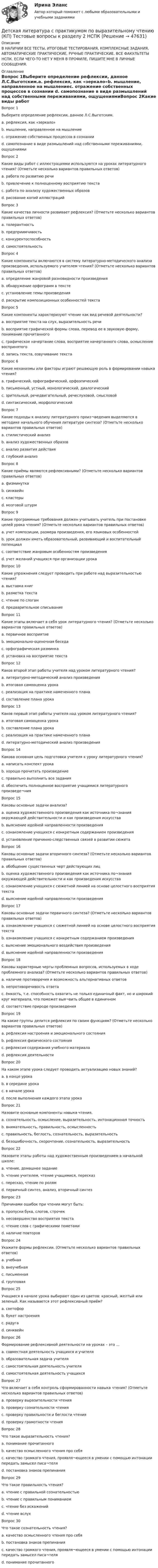     
            Описание
            В НАЛИЧИИ ВСЕ ТЕСТЫ, ИТОГОВЫЕ ТЕСТИРОВАНИЯ, КОМПЛЕКСНЫЕ ЗАДАНИЯ, АВТОМАТИЧЕСКИЕ ПРАКТИЧЕСКИЕ, РУЧНЫЕ ПРАКТИЧЕСКИЕ. ВСЕ ФАКУЛЬТЕТЫ НСПК. ЕСЛИ ЧЕГО-ТО НЕТ У МЕНЯ В ПРОФИЛЕ, ПИШИТЕ МНЕ В ЛИЧНЫЕ СООБЩЕНИЯ. 
            Оглавление
            Вопрос 1Выберите определение рефлексии, данное Л.С.Выготским.a. рефлексия, как «зеркало»b. мышление, направленное на мышлениеc. отражение собственных процессов в сознании d. самопознание в виде размышлений над собственными переживаниями, ощущениямиВопрос 2Какие виды работ с иллюстрациями используются на уроках литературного чтения? (Отметьте несколько вариантов правильных ответов)a. работа по развитию речи b. привлечение к полноценному восприятию текста c. работа по анализу художественных образов d. рисование копий иллюстрацийВопрос 3Какие качества личности развивает рефлексия? (Отметьте несколько вариантов правильных ответов)a. толерантностьb. предприимчивость c. конкурентоспособность d. самостоятельность Вопрос 4Какие компоненты включаются в систему литературно-методического анализа произведения, используемого учителем чтения? (Отметьте несколько вариантов правильных ответов)a. определение жанровой разновидности произведения b. обнаружение орфограмм в текстеc. установление темы произведения d. раскрытие композиционных особенностей текста Вопрос 5Какие компоненты характеризуют чтение как вид речевой деятельности?a. восприятие текста на слух, выразительность речиb. восприятие графической формы слова, перевод ее в звуковую форму, понимание прочитанного c. графическое начертание слова, восприятие начертанного слова, осмысление воспринятогоd. запись текста, озвучивание текстаВопрос 6Какие механизмы или факторы играют решающую роль в формировании навыка чтения?a. графический, орфографический, орфоэпическийb. письменный, устный, монологический, диалогическийc. зрительный, речедвигательный, речеслуховой, смысловой d. синтаксический, морфологическийВопрос 7Какие подходы к анализу литературного произ¬ведения выделяются в методике начального обучения литературе синтеза? (Отметьте несколько вариантов правильных ответов)a. стилистический анализ b. анализ художественных образов c. анализ развития действия d. глубокий анализВопрос 8Какие приёмы являются рефлексивными? (Отметьте несколько вариантов правильных ответов)a. физминуткаb. синквейн c. кластеры d. мозговой штурм Вопрос 9Какие программные требования должен учитывать учитель при постановке целей урока чтения? (Отметьте несколько вариантов правильных ответов)a. учет композиции, размера произведения, его языковых особенностей b. урок должен иметь образовательный, развивающий и воспитательный потенциал c. соответствие жанровым особенностям произведения d. учет желаний учащихся при организации урокаВопрос 10Какие упражнения следует проводить при работе над выразительностью чтения?a. выставка книгb. разметка текста c. чтение по слогамd. предварительное списываниеВопрос 11Какие этапы включает в себя урок литературного чтения? (Отметьте несколько вариантов правильных ответов)a. первичное восприятие b. эмоционально-оценочная беседа c. орфографическая разминкаd. установка на восприятие текста Вопрос 12Каков второй этап работы учителя над уроком литературного чтения?a. литературно-методический анализ произведенияb. итоговая самооценка урокаc. реализация на практике намеченного планаd. составление плана урока Вопрос 13Каков первый этап работы учителя над уроком литературного чтения?a. итоговая самооценка урокаb. составление плана урокаc. реализация на практике намеченного планаd. литературно-методический анализ произведения Вопрос 14Какова основная цель подготовки учителя к уроку литературного чтения?a. написать конспект урокаb. хорошо прочитать произведениеc. правильно выполнить все заданияd. обеспечить полноценное восприятие учащимися литературного произведе¬ния Вопрос 15Каковы основные задачи анализа?a. оценка художественного произведения как источника по¬знания окружающей действительности и как произведения искусстваb. выяснение идейной направленности произведенияc. ознакомление учащихся с конкретным содержанием произведенияd. установление причинно-следственных связей в развитии сюжета Вопрос 16Каковы основные задачи вторичного синтеза? (Отметьте несколько вариантов правильных ответов)a. обобщение существенных черт действующих лиц b. оценка художественного произведения как источника по¬знания окружающей действительности и как произведения искусства c. ознакомление учащихся с сюжетной линией на основе целостного восприятия текстаd. выяснение идейной направленности произведения Вопрос 17Каковы основные задачи первичного синтеза? (Отметьте несколько вариантов правильных ответов)a. ознакомление учащихся с сюжетной линией на основе целостного восприятия текста b. ознакомление учащихся с конкретным содержанием произведения c. выяснение эмоционального воздействия произведения d. выяснение идейной направленности произведенияВопрос 18Каковы характерные черты проблемных вопросов, используемых в ходе проблемного анализа? (Отметьте несколько вариантов правильных ответов)a. наличие противоречия и возможность альтернативных ответов b. непротиворечивость ответаc. ёмкость, т.е. способность охватить не только единичный факт, но и широкий круг материала, что поможет выя¬вить общее в единичном d. соответствие природе произведения Вопрос 19На какие группы делится рефлексия по своим функциям? (Отметьте несколько вариантов правильных ответов)a. рефлексия настроения и эмоционального состояния b. рефлексия физического состоянияc. рефлексия содержания учебного материала d. рефлексия деятельности Вопрос 20На каком этапе урока следует проводить актуализацию новых знаний?a. в конце урока b. в середине урокаc. в начале урокаd. после выполнения каждого этапа урокаВопрос 21Назовите основные компоненты навыка чтения.a. сознательность, осмысление, выразительность, интонационная точностьb. внимательность, правильность, осмысленностьc. правильность, беглость, сознательность, выразительность d. безошибочность, скорочтение, сознательность, выразительностьВопрос 22Назовите этапы работы над художественным произведением в начальной школе:a. чтение, домашнее заданиеb. чтение учителем, чтение учащимися, пересказc. пересказ, чтение по ролямd. первичный синтез, анализ, вторичный синтез Вопрос 23Причинами ошибок при чтении могут быть:a. пропуски букв, слогов, строчекb. несовершенство восприятия текста c. чтение слов с графическими пометамиd. наличие повторовВопрос 24Укажите формы рефлексии. (Отметьте несколько вариантов правильных ответов)a. учебнаяb. внеучебнаяc. письменная d. групповая Вопрос 25Учащиеся в начале урока выбирают один из цветов: красный, желтый или зеленый. Как называется этот рефлексивный приём?a. светофор b. букет настроенияc. радугаd. синквейнВопрос 26Формирование рефлексивной деятельности на уроках – это …a. совместная деятельность учащихся и учителя b. образовательная задача учителяc. самостоятельная деятельность учителяd. самостоятельная деятельность учащихсяВопрос 27Что включает в себя контроль сформированности навыка чтения? (Отметьте несколько вариантов правильных ответов)a. проверку выразительности чтения b. проверку сознательности чтения c. проверку правильности и беглости чтения d. проверку грамотности чтенияВопрос 28Что такое выразительность чтения?a. понимание прочитанногоb. качество осмысленного чтения про себяc. качество громкого чтения, проявля¬ющееся в умении с помощью интонации передать замысел писа¬теля d. постановка знаков препинанияВопрос 29Что такое правильность чтения?a. чтение с правильной сознательностьюb. чтение с правильным пониманиемc. чтение без искажений d. чтение вслухВопрос 30Что такое сознательность чтения?a. качество осмысленного чтения про себяb. постановка знаков препинанияc. качество громкого чтения, проявля¬ющееся в умении с помощью интонации передать замысел писа¬теляd. понимание прочитанного 
            
            
            Детская литература с практикумом по выразительному чтению (КП) Тестовые вопросы к разделу 1 НСПКДетская литература с практикумом по выразительному чтению (КП) Тестовые вопросы к разделу 2 НСПКДетская литература с практикумом по выразительному чтению (КП) Тестовые вопросы к разделу 3 НСПКДетская литература с практикумом по выразительному чтению НСПК ДО Тестовые вопросы к разделу 1Детская литература с практикумом по выразительному чтению НСПК ДО Тестовые вопросы к разделу 2Детская литература с практикумом по выразительному чтению НСПК ПНК  Тестовые вопросы к разделу 1Детская литература с практикумом по выразительному чтению НСПК ПНК  Тестовые вопросы к разделу 2Детская литература с практикумом по выразительному чтению (КП) Комплексное задание НСПКДетская литература с практикумом по выразительному чтению (КП) Практическое занятие 1. Задание 1, 3, 4, 7, 9Детская литература с практикумом по выразительному чтению (КП) Практическое занятие 1. Задание 1, 3, 4, 7, 9Детская литература с практикумом по выразительному чтению (КП) Практическое занятие 3. Задание 1 (комплексное)Детская литература с практикумом по выразительному чтению (КП) Практическое занятие 3. Задание 2 (комплексное)Детская литература с практикумом по выразительному чтению (КП) Практическое занятие 3. Задание 2 (комплексное)Детская литература с практикумом по выразительному чтению (КП) Практическое занятие 3. Задание 3 (комплексное)