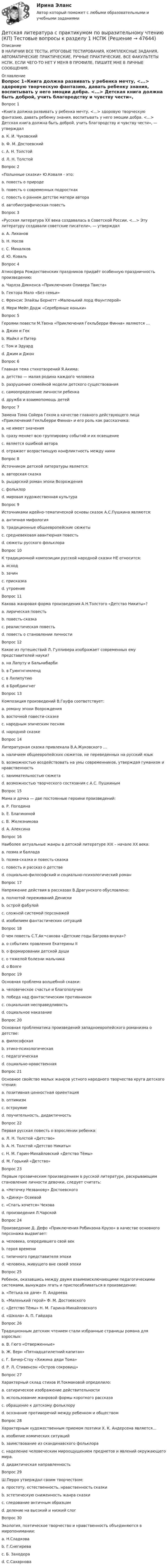     
            Описание
            В НАЛИЧИИ ВСЕ ТЕСТЫ, ИТОГОВЫЕ ТЕСТИРОВАНИЯ, КОМПЛЕКСНЫЕ ЗАДАНИЯ, АВТОМАТИЧЕСКИЕ ПРАКТИЧЕСКИЕ, РУЧНЫЕ ПРАКТИЧЕСКИЕ. ВСЕ ФАКУЛЬТЕТЫ НСПК. ЕСЛИ ЧЕГО-ТО НЕТ У МЕНЯ В ПРОФИЛЕ, ПИШИТЕ МНЕ В ЛИЧНЫЕ СООБЩЕНИЯ. 
            Оглавление
            Вопрос 1«Книга должна развивать у ребенка мечту, <...> здоровую творческую фантазию, давать ребенку знания, воспитывать у него эмоции добра. <...> Детская книга должна быть доброй, учить благородству и чувству чести», — утверждалa. К. И. Чуковскийb. Ф. М. Достоевскийc. А. Н. Толстой d. Л. Н. ТолстойВопрос 2 «Полынные сказки» Ю.Коваля - это:a. повесть о природеb. повесть о современных подросткахc. повесть о раннем детстве матери автора d. автобиографическая повестьВопрос 3 «Русская литература XX века создавалась в Советской России. <…> Эту литературу создавали советские писатели», — утверждалa. А. Лихановb. Н. Носовc. С. Михалков d. Ю. КовальВопрос 4Атмосфера Рождественских праздников придаёт особенную праздничность произведению:a. Чарлза Диккенса «Приключения Оливера Твиста»b. Гектора Мало «Без семьи»c. Френсис Элайзы Бернетт «Маленький лорд Фаунтлерой»d. Мери Мейп Додж «Серебряные коньки» Вопрос 5Героями повести М.Твена «Приключения Гекльберри Финна» являются …a. Джим и Гек b. Майкл и Питерc. Том и Эдуардd. Джим и ДжонВопрос 6Главная тема стихотворений Я.Акима:a. детство — малая родина каждого человека b. разрушение семейной модели детского существованияc. самоопределение личности ребенкаd. дружба и взаимопомощь детейВопрос 7Замена Тома Сойера Геком в качестве главного действующего лица «Приключений Гекльберри Финна» и его роль как рассказчика:a. не имеет значенияb. сразу меняет всю группировку событий и их освещение c. является ошибкой автораd. отражает возрастающую конфликтность между нимиВопрос 8Источником детской литературы является:a. авторская сказкаb. рыцарский роман эпохи Возрожденияc. фольклор d. мировая художественная культураВопрос 9Источниками идейно-тематической основы сказок А.С.Пушкина являются:a. античная мифологияb. традиционные общеевропейские сюжетыc. средневековая авантюрная повестьd. сюжеты русского фольклора Вопрос 10К традиционной композиции русской народной сказки НЕ относится:a. исход b. зачинc. присказкаd. утроениеВопрос 11Какова жанровая форма произведения А.Н.Толстого «Детство Никиты»?a. лирическая повесть b. повесть-сказкаc. реалистическая повестьd. повесть о становлении личностиВопрос 12Какое из путешествий Л. Гулливера изображает современных ему представителей науки?a. на Лапуту и Бальнибарби b. в Гуингнгнмлендc. в Лилипутиюd. в БробдингнегВопрос 13Композиция произведений В.Гауфа соответствует:a. роману эпохи Возрожденияb. восточной повести-сказке c. народным эпическим песнямd. народной сказкеВопрос 14Литературная сказка привлекала В.А.Жуковского …a. наличием общеевропейских сюжетов, не переведенных на русский языкb. возможностью воздействовать на умы современников, утверждая гуманизм и нравственность c. занимательностью сюжетаd. возможностью творческого состязания с А.С. ПушкинымВопрос 15Мама и дочка — две постоянные героини произведений:a. Р. Погодинаb. Е. Благининой c. В. Железниковаd. А. АлексинаВопрос 16Наиболее актуальные жанры в детской литературе XIX – начале XX века:a. поэма и балладаb. поэма-сказка и повесть-сказкаc. повесть и рассказ о детстве d. социально-философский и социально-психологический романВопрос 17Напряжение действия в рассказах В.Драгунского обусловлено:a. полнотой переживаний Дениски b. острой фабулойc. сложной системой персонажейd. изобилием фантастических ситуацийВопрос 18О чем повесть С.Т.Ак¬сакова «Детские годы Багрова-внука»?a. о событиях правления Екатерины IIb. о формировании детской души c. о тяжелой болезни мальчикаd. о ВолгеВопрос 19Основная проблема волшебной сказки:a. человеческое счастье и благополучие b. победа над фантастическим противникомc. социальная несправедливостьd. социальное наказаниеВопрос 20Основная проблематика произведений западноевропейского романизма о детстве:a. философскаяb. этико-психологическаяc. педагогическаяd. социально-нравственная Вопрос 21Основное свойство малых жанров устного народного творчества круга детского чтения:a. позитивная ценностная ориентацияb. оптимизмc. остроумиеd. поучительность, дидактичность Вопрос 22Первая русская повесть о взрослении ребенка:a. Л. Н. Толстой «Детство» b. А. Н. Толстой «Детство Никиты»c. Н. М. Гарин-Михайловский «Детство Тёмы»d. М. Горький «Детство»Вопрос 23Первым прозаическим произведением в русской литературе, раскрывающим становление личности девочки, следует считать:a. «Неточку Незванову» Достоевского b. «Динку» Осеевойc. «Cпать хочется» Чеховаd. произведения Л.ЧарскойВопрос 24Произведение Д. Дефо «Приключения Робинзона Крузо» в качестве основного персонажа выдвигает:a. человека, опередившего свой векb. героя времениc. типичного представителя эпохи d. человека, живущего вне своей эпохиВопрос 25Ребенок, оказавшись между двумя взаимоисключающими педагогическими системами, вынужден лгать и приспосабливаться в произведении:a. «Петька на даче» Л. Андрееваb. «Маленький герой» Ф. М. Достоевскогоc. «Детство Тёмы» Н. М. Гарина-Михайловского d. «Школа» А. П. ГайдараВопрос 26Традиционным детским чтением стали избранные страницы романа для взрослых:a. В. Гюго «Отверженные» b. Ж. Верн «Пятнадцатилетний капитан»c. Г. Бичер-Стоу «Хижина дяди Тома»d. Р. Л. Стивенсон «Остров сокровищ»Вопрос 27Характерный склад стихов И.Токмаковой определило:a. сатирическое изображение действительностиb. использование жанровой формы короткого рассказаc. обращение к детскому фольклору d. осознание противоречий между ребенком и обществомВопрос 28Характерным художественным приемом поэтики Х. К. Андерсена является…a. изобилие комических ситуацийb. заимствование из скандинавского фольклораc. наделение человеческим мироощущением предметов и явлений окружающего мира. d. дидактическая направленностьВопрос 29Ш.Перро утверждал своим творчеством:a. простоту, естественность, нравственность сказки b. эстетическую сниженность жанра сказкиc. следование античным образцамd. деление на высокий и низкий слогВопрос 30Экология, поэтическое творчество и нравственность объединяются в миропонимании:a. Н.Сладковаb. Г.Снегиреваc. Б. Заходера d. С.Сахарнова 
            
            
            Детская литература с практикумом по выразительному чтению (КП) Практическое занятие 4Детская литература с практикумом по выразительному чтению (КП) Тестовые вопросы к разделу 1 НСПКДетская литература с практикумом по выразительному чтению (КП) Тестовые вопросы к разделу 2 НСПКДетская литература с практикумом по выразительному чтению (КП) Тестовые вопросы к разделу 3 НСПКДетская литература с практикумом по выразительному чтению НСПК ДО Тестовые вопросы к разделу 1Детская литература с практикумом по выразительному чтению НСПК ДО Тестовые вопросы к разделу 2Детская литература с практикумом по выразительному чтению НСПК ПНК  Тестовые вопросы к разделу 1Детская литература с практикумом по выразительному чтению (КП) Комплексное заданиеДетская литература с практикумом по выразительному чтению (КП) Комплексное задание НСПКДетская литература с практикумом по выразительному чтению (КП) Практическое занятие 1. Задание 1, 3, 4, 7, 9Детская литература с практикумом по выразительному чтению (КП) Практическое занятие 1. Задание 1, 3, 4, 7, 9Детская литература с практикумом по выразительному чтению (КП) Практическое занятие 3. Задание 1 (комплексное)Детская литература с практикумом по выразительному чтению (КП) Практическое занятие 3. Задание 2 (комплексное)Детская литература с практикумом по выразительному чтению (КП) Практическое занятие 3. Задание 2 (комплексное)