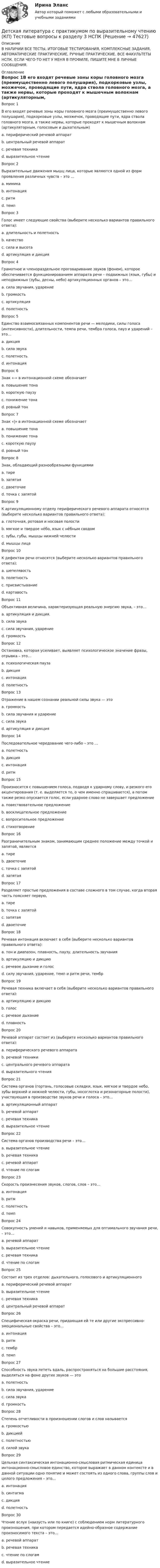     
            Описание
            В НАЛИЧИИ ВСЕ ТЕСТЫ, ИТОГОВЫЕ ТЕСТИРОВАНИЯ, КОМПЛЕКСНЫЕ ЗАДАНИЯ, АВТОМАТИЧЕСКИЕ ПРАКТИЧЕСКИЕ, РУЧНЫЕ ПРАКТИЧЕСКИЕ. ВСЕ ФАКУЛЬТЕТЫ НСПК. ЕСЛИ ЧЕГО-ТО НЕТ У МЕНЯ В ПРОФИЛЕ, ПИШИТЕ МНЕ В ЛИЧНЫЕ СООБЩЕНИЯ. 
            Оглавление
            Вопрос 1В его входят речевые зоны коры головного мозга (преимущественно левого полушария), подкорковые узлы, мозжечок, проводящие пути, ядра ствола головного мозга, а также нервы, которые проходят к мышечным волокнам (артикуляторным, голосовым и дыхательным)a. периферический речевой аппаратb. центральный речевой аппарат c. речевая техникаd. выразительное чтениеВопрос 2Выразительные движения мышц лица, которые являются одной из форм проявления различных чувств – это …a. мимика b. интонацияc. ритмd. темпВопрос 3Голос имеет следующие свойства (выберите несколько вариантов правильного ответа):a. длительность и полетность b. качество c. сила и высота d. артикуляция и дикцияВопрос 4Грамотное и членораздельное проговаривание звуков (фонем), которое обеспечивается функционированием аппарата речи – подвижных (язык, губы) и неподвижных (зубы, десны, небо) артикуляционных органов – это…a. сила звучания, ударениеb. громкостьc. артикуляция d. полетностьВопрос 5Единство взаимосвязанных компонентов речи — мелодики, силы голоса (интенсивности), длительности, темпа речи, тембра голоса, пауз и ударений – это…a. дикцияb. сила звукаc. полетностьd. интонация Вопрос 6Знак «-» в интонационной схеме обозначаетa. повышение тонаb. короткую паузуc. понижение тонаd. ровный тон Вопрос 7Знак «|» в интонационной схеме обозначаетa. повышение тонаb. понижение тонаc. короткую паузу d. ровный тонВопрос 8Знак, обладающий разнообразными функциямиa. тире b. запятаяc. двоеточиеd. точка с запятойВопрос 9К артикуляционному отделу периферического речевого аппарата относятся (выберите несколько вариантов правильного ответа):a. глоточная, ротовая и носовая полости b. мягкое и твердое нёбо, язык с нёбным сводом c. зубы, губы, мышцы нижней челюсти d. мышцы лицаВопрос 10К дефектам речи относятся (выберите несколько вариантов правильного ответа):a. шепелявость b. полетностьc. присвистывание d. картавость Вопрос 11Объективная величина, характеризующая реальную энергию звука, – это…a. артикуляция и дикция.b. сила звука c. сила звучания, ударениеd. громкостьВопрос 12Остановка, которая усиливает, выявляет психологическое значение фразы, отрывка – это…a. психологическая пауза b. дикцияc. интонацияd. полетностьВопрос 13Отражение в нашем сознании реальной силы звука — этоa. громкость b. сила звучания и ударениеc. сила звукаd. артикуляция и дикцияВопрос 14Последовательное чередование чего-либо – это …a. полетностьb. дикцияc. интонацияd. ритм Вопрос 15Произносится с повышением голоса, подводя к ударному слову, и резкого его акцентирования (т. е. выделяется то, о чем именно спрашивается), а потом также резко опускается голос, если ударное слово не завершает предложениеa. повествовательное предложениеb. восклицательное предложениеc. вопросительное предложение d. стихотворениеВопрос 16Разграничительным знаком, занимающим среднее положение между точкой и запятой, являетсяa. тиреb. двоеточиеc. точка с запятой d. запятаяВопрос 17Разделяет простые предложения в составе сложного в том случае, когда вторая часть поясняет первую,a. тиреb. точка с запятойc. запятаяd. двоеточие Вопрос 18Речевая интонация включает в себя (выберите несколько вариантов правильного ответа):a. тон и диапазон, плавность, паузу, длительность звучания b. артикуляцию и дикциюc. речевое дыхание и голосd. силу звучания, ударение, темп и ритм речи, тембр Вопрос 19Речевая техника включает в себя (выберите несколько вариантов правильного ответа):a. артикуляцию и дикцию b. голос c. речевое дыхание d. плавностьВопрос 20Речевой аппарат состоит из (выберите несколько вариантов правильного ответа):a. периферического речевого аппарата b. речевой техникиc. центрального речевого аппарата d. выразительного чтенияВопрос 21Система органов (гортань, голосовые складки, язык, мягкое и твердое небо, зубы верхней и нижней челюсти, губы, носоглотка и резонаторные полости), участвующая в производстве звуков речи и голоса – это…a. артикуляционный аппарат b. речевой аппаратc. речевая техникаd. выразительное чтениеВопрос 22Система органов производства речи – это…a. выразительное чтениеb. речевая техникаc. речевой аппарат d. чтение по слогамВопрос 23Скорость произнесения звуков, слогов, слов – это…a. интонацияb. ритмc. полетностьd. темп Вопрос 24Совокупность умений и навыков, применяемых для оптимального звучания речи, – это...a. речевой аппаратb. выразительное чтениеc. речевая техника d. чтение по слогамВопрос 25Состоит из трех отделов: дыхательного, голосового и артикуляционногоa. периферический речевой аппарат b. выразительное чтениеc. речевая техникаd. центральный речевой аппаратВопрос 26Специфическая окраска речи, придающая ей те или другие экспрессивно-эмоциональные свойства – это…a. интонацияb. ритмc. тембр d. темпВопрос 27Способность звука лететь вдаль, распространяться на большие расстояния, выделяться на фоне других звуков — этоa. полетность b. сила звучания, ударениеc. сила звукаd. громкостьВопрос 28Степень отчетливости в произношении слогов и слов называетсяa. громкостьюb. дикцией c. полетностьюd. силой звукаВопрос 29Цельная синтаксическая интонационно-смысловая ритмическая единица интонационно-смысловое единство, которое выражает в данном контексте и в данной ситуации одно понятие и может состоять из одного слова, группы слов и целого предложения – это…a. интонацияb. синтагма c. дикцияd. полетностьВопрос 30Чтение вслух (наизусть или по книге) с соблюдением норм литературного произношения, при котором передается идейно-образное содержание произносимого текста – это…a. речевой аппаратb. речевая техникаc. чтение по слогамd. выразительное чтение 
            
            
            Детская литература с практикумом по выразительному чтению (КП) Тестовые вопросы к разделу 2 НСПКДетская литература с практикумом по выразительному чтению (КП) Тестовые вопросы к разделу 3 НСПКДетская литература с практикумом по выразительному чтению НСПК ДО Тестовые вопросы к разделу 1Детская литература с практикумом по выразительному чтению НСПК ДО Тестовые вопросы к разделу 2Детская литература с практикумом по выразительному чтению НСПК ПНК  Тестовые вопросы к разделу 1Детская литература с практикумом по выразительному чтению НСПК ПНК  Тестовые вопросы к разделу 2Детская литература с практикумом по выразительному чтению НСПК ПНК  Тестовые вопросы к разделу 3Детская литература с практикумом по выразительному чтению (КП) Практическое занятие 1. Задание 1, 3, 4, 7, 9Детская литература с практикумом по выразительному чтению (КП) Практическое занятие 1. Задание 1, 3, 4, 7, 9Детская литература с практикумом по выразительному чтению (КП) Практическое занятие 3. Задание 1 (комплексное)Детская литература с практикумом по выразительному чтению (КП) Практическое занятие 3. Задание 2 (комплексное)Детская литература с практикумом по выразительному чтению (КП) Практическое занятие 3. Задание 2 (комплексное)Детская литература с практикумом по выразительному чтению (КП) Практическое занятие 3. Задание 3 (комплексное)Детская литература с практикумом по выразительному чтению (КП) Практическое занятие 4
