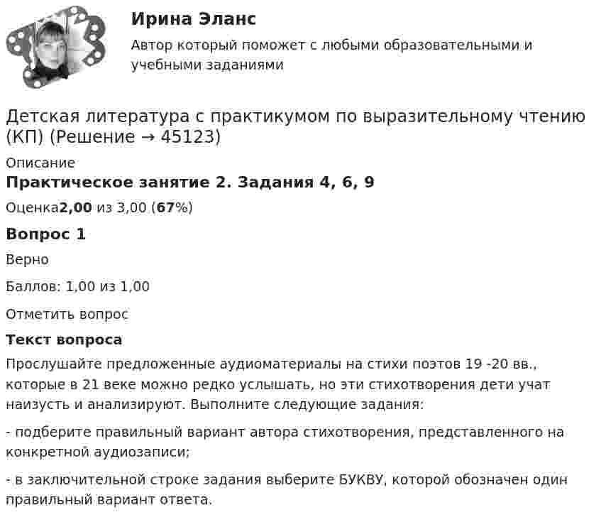      
            Описание
            Практическое занятие 2. Задания 4, 6, 9Оценка2,00 из 3,00 (67%)Вопрос 1ВерноБаллов: 1,00 из 1,00Отметить вопросТекст вопросаПрослушайте предложенные аудиоматериалы на стихи поэтов 19 -20 вв., которые в 21 веке можно редко услышать, но эти стихотворения дети учат наизусть и анализируют. Выполните следующие задания:-  подберите правильный вариант автора стихотворения, представленного на конкретной аудиозаписи;-  в заключительной строке задания выберите БУКВУ, которой обозначен один правильный вариант ответа.  
            
            
            Детская литература с практикумом по выразительному чтению Комплексное заданиеДетская литература с практикумом по выразительному чтению (КП)Детская литература с практикумом по выразительному чтению (КП) Комплексное заданиеДетская литература с практикумом по выразительному чтению (КП) Комплексное задание НСПКДетская литература с практикумом по выразительному чтению (КП) Практическое занятие 1. Задание 1, 3, 4, 7, 9Детская литература с практикумом по выразительному чтению (КП) Практическое занятие 1. Задание 1, 3, 4, 7, 9Детская литература с практикумом по выразительному чтению (КП) Практическое занятие 3. Задание 1 (комплексное)Детская литература с практикумом по выразительному чтению (ДО)Детская литература с практикумом по выразительному чтению (ДО)Детская литература с практикумом по выразительному чтению (ДО)Детская литература с практикумом по выразительному чтению (ДО)Детская литература с практикумом по выразительному чтению (ДО)Детская литература с практикумом по выразительному чтению (ДО) Практическое занятие 1. Задание 7  (филворд)   НСПКДетская литература с практикумом по выразительному чтению (ДО) Практическое занятие 1. Задания 1 - 6, 8 - 10  НСПК