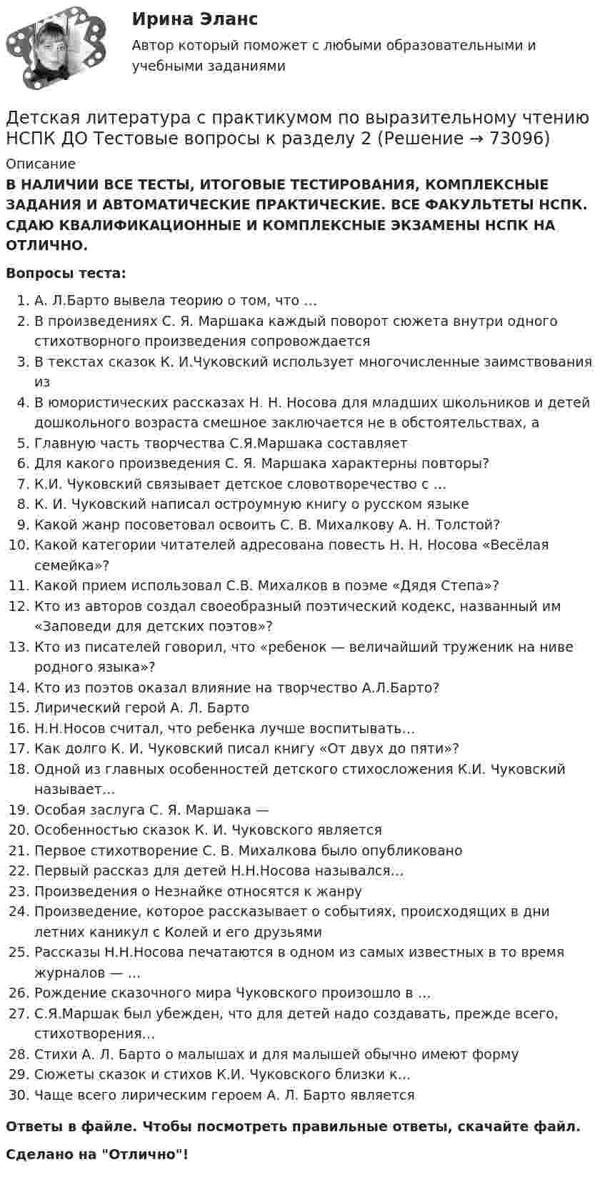      
            Описание
            В НАЛИЧИИ ВСЕ ТЕСТЫ, ИТОГОВЫЕ ТЕСТИРОВАНИЯ, КОМПЛЕКСНЫЕ ЗАДАНИЯ И АВТОМАТИЧЕСКИЕ ПРАКТИЧЕСКИЕ. ВСЕ ФАКУЛЬТЕТЫ НСПК. СДАЮ КВАЛИФИКАЦИОННЫЕ И КОМПЛЕКСНЫЕ ЭКЗАМЕНЫ НСПК НА ОТЛИЧНО.Вопросы теста:А. Л.Барто вывела теорию о том, что …В произведениях С. Я. Маршака каждый поворот сюжета внутри одного стихотворного произведения сопровождается В текстах сказок К. И.Чуковский использует многочисленные заимствования изВ юмористических рассказах Н. Н. Носова для младших школьников и детей дошкольного возраста смешное заключается не в обстоятельствах, а Главную часть творчества С.Я.Маршака составляет Для какого произведения С. Я. Маршака характерны повторы?К.И. Чуковский связывает детское словотворечество с …К. И. Чуковский написал остроумную книгу о русском языке Какой жанр посоветовал освоить С. В. Михалкову А. Н. Толстой?Какой категории читателей адресована повесть Н. Н. Носова «Весёлая семейка»?Какой прием использовал С.В. Михалков в поэме «Дядя Степа»? Кто из авторов создал своеобразный поэтический кодекс, названный им «Заповеди для детских поэтов»? Кто из писателей говорил, что «ребенок — величайший труженик на ниве родного языка»? Кто из поэтов оказал влияние на творчество А.Л.Барто?Лирический герой А. Л. Барто Н.Н.Носов считал, что ребенка лучше воспитывать…Как долго К. И. Чуковский писал книгу «От двух до пяти»? Одной из главных особенностей детского стихосложения К.И. Чуковский называет… Особая заслуга С. Я. Маршака — Особенностью сказок К. И. Чуковского является Первое стихотворение С. В. Михалкова было опубликовано Первый рассказ для детей Н.Н.Носова назывался…Произведения о Незнайке относятся к жанруПроизведение, которое рассказывает о событиях, происходящих в дни летних каникул с Колей и его друзьямиРассказы Н.Н.Носова печатаются в одном из самых известных в то время журналов — …Рождение сказочного мира Чуковского произошло в …С.Я.Маршак был убежден, что для детей надо создавать, прежде всего, стихотворения…Стихи А. Л. Барто о малышах и для малышей обычно имеют форму Сюжеты сказок и стихов К.И. Чуковского близки к… Чаще всего лирическим героем А. Л. Барто является Ответы в файле. Чтобы посмотреть правильные ответы, скачайте файл.Сделано на Отлично!   
            
            
            Детская литература с практикумом по выразительному чтению НСПК ДО Тестовые вопросы к разделу 1Детская литература с практикумом по выразительному чтению НСПК ДО Тестовые вопросы к разделу 2Детская литература с практикумом по выразительному чтению НСПК ПНК  Тестовые вопросы к разделу 1Детская литература с практикумом по выразительному чтению НСПК ПНК  Тестовые вопросы к разделу 2Детская литература с практикумом по выразительному чтению НСПК ПНК  Тестовые вопросы к разделу 3Детская литература с практикумом по выразительному чтению. ПЗ №4Детская литература с практикумом по выразительному чтению (ПНК)Детская литература с практикумом по выразительному чтению (КП) Практическое занятие 3. Задание 1 (комплексное)Детская литература с практикумом по выразительному чтению (КП) Практическое занятие 3. Задание 2 (комплексное)Детская литература с практикумом по выразительному чтению (КП) Практическое занятие 3. Задание 2 (комплексное)Детская литература с практикумом по выразительному чтению (КП) Практическое занятие 3. Задание 3 (комплексное)Детская литература с практикумом по выразительному чтению (КП) Практическое занятие 4Детская литература с практикумом по выразительному чтению (КП) Тестовые вопросы к разделу 1 НСПКДетская литература с практикумом по выразительному чтению (КП) Тестовые вопросы к разделу 2 НСПК