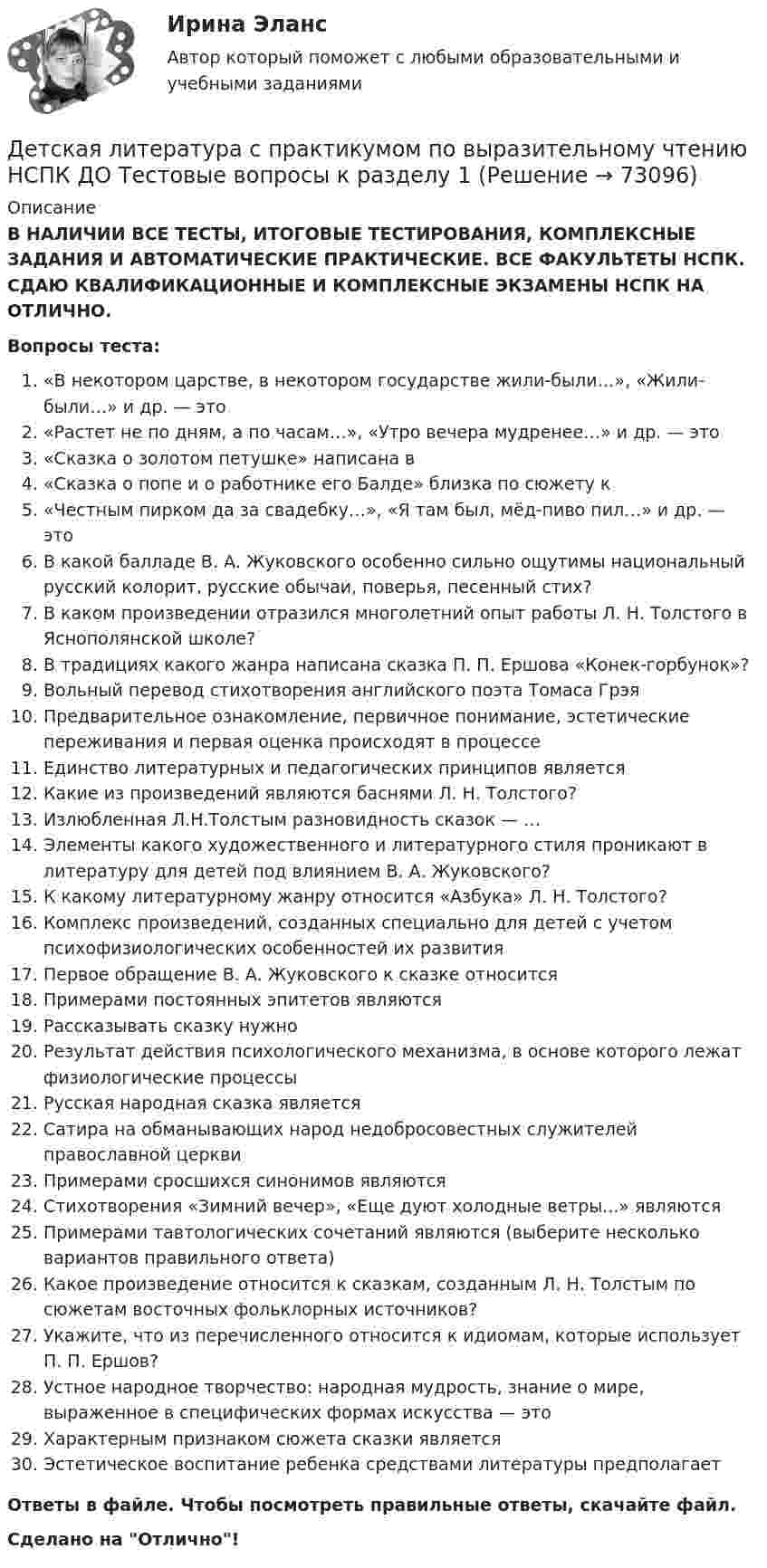      
            Описание
            В НАЛИЧИИ ВСЕ ТЕСТЫ, ИТОГОВЫЕ ТЕСТИРОВАНИЯ, КОМПЛЕКСНЫЕ ЗАДАНИЯ И АВТОМАТИЧЕСКИЕ ПРАКТИЧЕСКИЕ. ВСЕ ФАКУЛЬТЕТЫ НСПК. СДАЮ КВАЛИФИКАЦИОННЫЕ И КОМПЛЕКСНЫЕ ЭКЗАМЕНЫ НСПК НА ОТЛИЧНО.Вопросы теста:«В некотором царстве, в некотором государстве жили-были…», «Жили-были…» и др. — это«Растет не по дням, а по часам…», «Утро вечера мудренее…» и др. — это «Сказка о золотом петушке» написана в«Сказка о попе и о работнике его Балде» близка по сюжету к«Честным пирком да за свадебку…», «Я там был, мёд-пиво пил…» и др. — это В какой балладе В. А. Жуковского особенно сильно ощутимы национальный русский колорит, русские обычаи, поверья, песенный стих? В каком произведении отразился многолетний опыт работы Л. Н. Толстого в Яснополянской школе?В традициях какого жанра написана сказка П. П. Ершова «Конек-горбунок»?Вольный перевод стихотворения английского поэта Томаса ГрэяПредварительное ознакомление, первичное понимание, эстетические переживания и первая оценка происходят в процессеЕдинство литературных и педагогических принципов является Какие из произведений являются баснями Л. Н. Толстого? Излюбленная Л.Н.Толстым разновидность сказок — …Элементы какого художественного и литературного стиля проникают в литературу для детей под влиянием В. А. Жуковского? К какому литературному жанру относится «Азбука» Л. Н. Толстого? Комплекс произведений, созданных специально для детей с учетом психофизиологических особенностей их развитияПервое обращение В. А. Жуковского к сказке относится Примерами постоянных эпитетов являются Рассказывать сказку нужно Результат действия психологического механизма, в основе которого лежат физиологические процессы Русская народная сказка являетсяСатира на обманывающих народ недобросовестных служителей православной церквиПримерами сросшихся синонимов являютсяСтихотворения «Зимний вечер», «Еще дуют холодные ветры...» являютсяПримерами тавтологических сочетаний являются (выберите несколько вариантов правильного ответа)Какое произведение относится к сказкам, созданным Л. Н. Толстым по сюжетам восточных фольклорных источников?Укажите, что из перечисленного относится к идиомам, которые использует П. П. Ершов?Устное народное творчество: народная мудрость, знание о мире, выраженное в специфических формах искусства — это Характерным признаком сюжета сказки являетсяЭстетическое воспитание ребенка средствами литературы предполагаетОтветы в файле. Чтобы посмотреть правильные ответы, скачайте файл.Сделано на Отлично!   
            
            
            Детская литература с практикумом по выразительному чтению (КП) Тестовые вопросы к разделу 3 НСПКДетская литература с практикумом по выразительному чтению НСПК ДО Тестовые вопросы к разделу 1Детская литература с практикумом по выразительному чтению НСПК ДО Тестовые вопросы к разделу 2Детская литература с практикумом по выразительному чтению НСПК ПНК  Тестовые вопросы к разделу 1Детская литература с практикумом по выразительному чтению НСПК ПНК  Тестовые вопросы к разделу 2Детская литература с практикумом по выразительному чтению НСПК ПНК  Тестовые вопросы к разделу 3Детская литература с практикумом по выразительному чтению. ПЗ №4Детская литература с практикумом по выразительному чтению (КП) Практическое занятие 1. Задание 1, 3, 4, 7, 9Детская литература с практикумом по выразительному чтению (КП) Практическое занятие 3. Задание 1 (комплексное)Детская литература с практикумом по выразительному чтению (КП) Практическое занятие 3. Задание 2 (комплексное)Детская литература с практикумом по выразительному чтению (КП) Практическое занятие 3. Задание 2 (комплексное)Детская литература с практикумом по выразительному чтению (КП) Практическое занятие 3. Задание 3 (комплексное)Детская литература с практикумом по выразительному чтению (КП) Практическое занятие 4Детская литература с практикумом по выразительному чтению (КП) Тестовые вопросы к разделу 1 НСПК