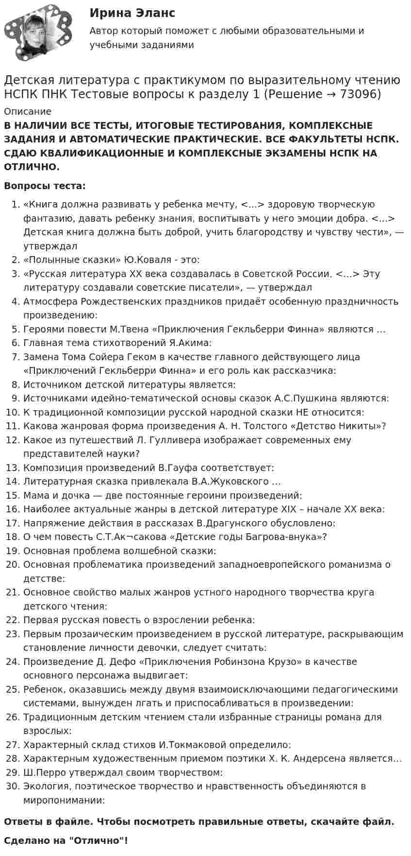      
            Описание
            В НАЛИЧИИ ВСЕ ТЕСТЫ, ИТОГОВЫЕ ТЕСТИРОВАНИЯ, КОМПЛЕКСНЫЕ ЗАДАНИЯ И АВТОМАТИЧЕСКИЕ ПРАКТИЧЕСКИЕ. ВСЕ ФАКУЛЬТЕТЫ НСПК. СДАЮ КВАЛИФИКАЦИОННЫЕ И КОМПЛЕКСНЫЕ ЭКЗАМЕНЫ НСПК НА ОТЛИЧНО.Вопросы теста:«Книга должна развивать у ребенка мечту, <...> здоровую творческую фантазию, давать ребенку знания, воспитывать у него эмоции добра. <...> Детская книга должна быть доброй, учить благородству и чувству чести», — утверждал«Полынные сказки» Ю.Коваля - это:«Русская литература XX века создавалась в Советской России. <…> Эту литературу создавали советские писатели», — утверждал Атмосфера Рождественских праздников придаёт особенную праздничность произведению: Героями повести М.Твена «Приключения Гекльберри Финна» являются … Главная тема стихотворений Я.Акима: Замена Тома Сойера Геком в качестве главного действующего лица «Приключений Гекльберри Финна» и его роль как рассказчика: Источником детской литературы является: Источниками идейно-тематической основы сказок А.С.Пушкина являются: К традиционной композиции русской народной сказки НЕ относится: Какова жанровая форма произведения А. Н. Толстого «Детство Никиты»?Какое из путешествий Л. Гулливера изображает современных ему представителей науки?Композиция произведений В.Гауфа соответствует: Литературная сказка привлекала В.А.Жуковского …Мама и дочка — две постоянные героини произведений: Наиболее актуальные жанры в детской литературе XIX – начале XX века: Напряжение действия в рассказах В.Драгунского обусловлено: О чем повесть С.Т.Ак¬сакова «Детские годы Багрова-внука»?Основная проблема волшебной сказки: Основная проблематика произведений западноевропейского романизма о детстве:Основное свойство малых жанров устного народного творчества круга детского чтения:Первая русская повесть о взрослении ребенка: Первым прозаическим произведением в русской литературе, раскрывающим становление личности девочки, следует считать:Произведение Д. Дефо «Приключения Робинзона Крузо» в качестве основного персонажа выдвигает:Ребенок, оказавшись между двумя взаимоисключающими педагогическими системами, вынужден лгать и приспосабливаться в произведении: Традиционным детским чтением стали избранные страницы романа для взрослых:Характерный склад стихов И.Токмаковой определило:Характерным художественным приемом поэтики Х. К. Андерсена является…Ш.Перро утверждал своим творчеством:Экология, поэтическое творчество и нравственность объединяются в миропонимании: Ответы в файле. Чтобы посмотреть правильные ответы, скачайте файл.Сделано на Отлично!   
            
            
            Детская литература с практикумом по выразительному чтению НСПК ДО Тестовые вопросы к разделу 2Детская литература с практикумом по выразительному чтению НСПК ПНК  Тестовые вопросы к разделу 1Детская литература с практикумом по выразительному чтению НСПК ПНК  Тестовые вопросы к разделу 2Детская литература с практикумом по выразительному чтению НСПК ПНК  Тестовые вопросы к разделу 3Детская литература с практикумом по выразительному чтению. ПЗ №4Детская литература с практикумом по выразительному чтению (ПНК)Детская литература с практикумом по выразительному чтению (ПНК)Детская литература с практикумом по выразительному чтению (КП) Практическое занятие 3. Задание 2 (комплексное)Детская литература с практикумом по выразительному чтению (КП) Практическое занятие 3. Задание 2 (комплексное)Детская литература с практикумом по выразительному чтению (КП) Практическое занятие 3. Задание 3 (комплексное)Детская литература с практикумом по выразительному чтению (КП) Практическое занятие 4Детская литература с практикумом по выразительному чтению (КП) Тестовые вопросы к разделу 1 НСПКДетская литература с практикумом по выразительному чтению (КП) Тестовые вопросы к разделу 2 НСПКДетская литература с практикумом по выразительному чтению (КП) Тестовые вопросы к разделу 3 НСПК