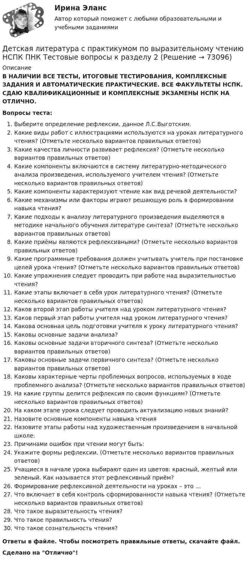      
            Описание
            В НАЛИЧИИ ВСЕ ТЕСТЫ, ИТОГОВЫЕ ТЕСТИРОВАНИЯ, КОМПЛЕКСНЫЕ ЗАДАНИЯ И АВТОМАТИЧЕСКИЕ ПРАКТИЧЕСКИЕ. ВСЕ ФАКУЛЬТЕТЫ НСПК. СДАЮ КВАЛИФИКАЦИОННЫЕ И КОМПЛЕКСНЫЕ ЭКЗАМЕНЫ НСПК НА ОТЛИЧНО.Вопросы теста:Выберите определение рефлексии, данное Л.С.Выготским. Какие виды работ с иллюстрациями используются на уроках литературного чтения? (Отметьте несколько вариантов правильных ответов) Какие качества личности развивает рефлексия? (Отметьте несколько вариантов правильных ответов) Какие компоненты включаются в систему литературно-методического анализа произведения, используемого учителем чтения? (Отметьте несколько вариантов правильных ответов) Какие компоненты характеризуют чтение как вид речевой деятельности?Какие механизмы или факторы играют решающую роль в формировании навыка чтения? Какие подходы к анализу литературного произведения выделяются в методике начального обучения литературе синтеза? (Отметьте несколько вариантов правильных ответов) Какие приёмы являются рефлексивными? (Отметьте несколько вариантов правильных ответов) Какие программные требования должен учитывать учитель при постановке целей урока чтения? (Отметьте несколько вариантов правильных ответов)Какие упражнения следует проводить при работе над выразительностью чтения?Какие этапы включает в себя урок литературного чтения? (Отметьте несколько вариантов правильных ответов)Каков второй этап работы учителя над уроком литературного чтения? Каков первый этап работы учителя над уроком литературного чтения?Какова основная цель подготовки учителя к уроку литературного чтения? Каковы основные задачи анализа? Каковы основные задачи вторичного синтеза? (Отметьте несколько вариантов правильных ответов)Каковы основные задачи первичного синтеза? (Отметьте несколько вариантов правильных ответов) Каковы характерные черты проблемных вопросов, используемых в ходе проблемного анализа? (Отметьте несколько вариантов правильных ответов) На какие группы делится рефлексия по своим функциям? (Отметьте несколько вариантов правильных ответов) На каком этапе урока следует проводить актуализацию новых знаний? Назовите основные компоненты навыка чтенияНазовите этапы работы над художественным произведением в начальной школе: Причинами ошибок при чтении могут быть: Укажите формы рефлексии. (Отметьте несколько вариантов правильных ответов) Учащиеся в начале урока выбирают один из цветов: красный, желтый или зеленый. Как называется этот рефлексивный приём?Формирование рефлексивной деятельности на уроках – это …Что включает в себя контроль сформированности навыка чтения? (Отметьте несколько вариантов правильных ответов) Что такое выразительность чтения?Что такое правильность чтения?Что такое сознательность чтения?Ответы в файле. Чтобы посмотреть правильные ответы, скачайте файл.Сделано на Отлично!   
            
            
            Детская литература с практикумом по выразительному чтению НСПК ПНК  Тестовые вопросы к разделу 1Детская литература с практикумом по выразительному чтению НСПК ПНК  Тестовые вопросы к разделу 2Детская литература с практикумом по выразительному чтению НСПК ПНК  Тестовые вопросы к разделу 3Детская литература с практикумом по выразительному чтению. ПЗ №4Детская литература с практикумом по выразительному чтению (ПНК)Детская литература с практикумом по выразительному чтению (ПНК)Детская литература с практикумом по выразительному чтению (ПНК)Детская литература с практикумом по выразительному чтению (КП) Практическое занятие 3. Задание 2 (комплексное)Детская литература с практикумом по выразительному чтению (КП) Практическое занятие 3. Задание 3 (комплексное)Детская литература с практикумом по выразительному чтению (КП) Практическое занятие 4Детская литература с практикумом по выразительному чтению (КП) Тестовые вопросы к разделу 1 НСПКДетская литература с практикумом по выразительному чтению (КП) Тестовые вопросы к разделу 2 НСПКДетская литература с практикумом по выразительному чтению (КП) Тестовые вопросы к разделу 3 НСПКДетская литература с практикумом по выразительному чтению НСПК ДО Тестовые вопросы к разделу 1