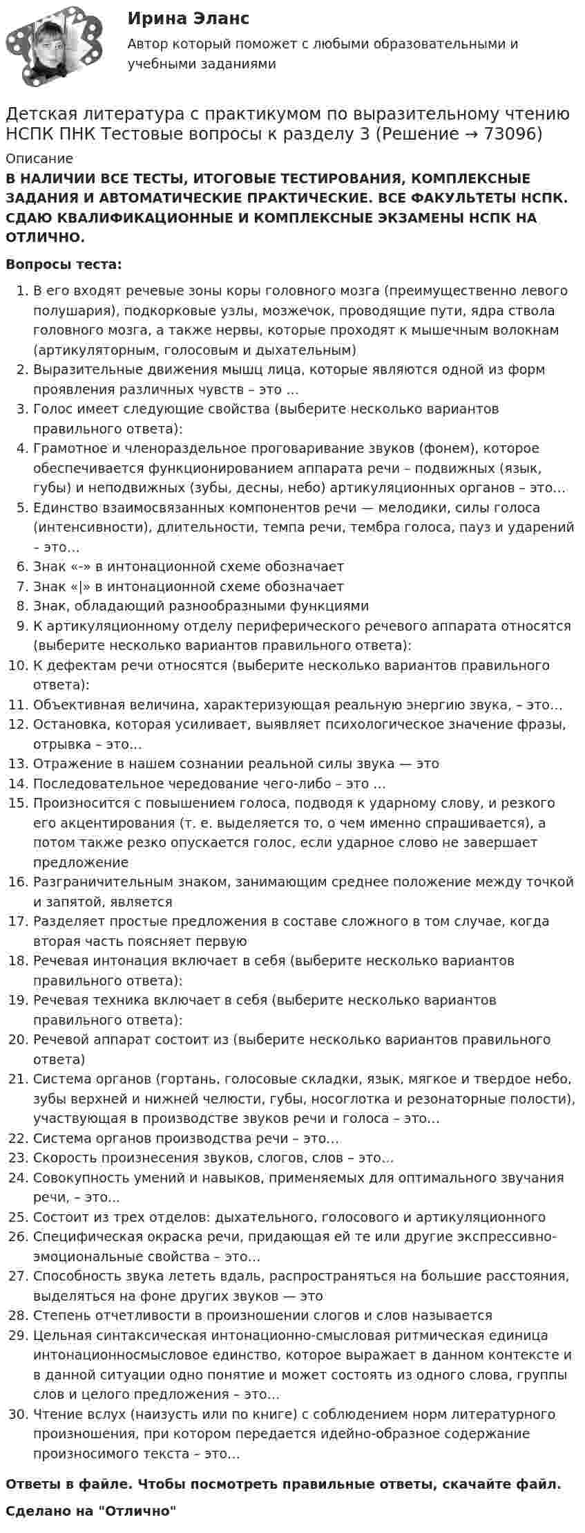      
            Описание
            В НАЛИЧИИ ВСЕ ТЕСТЫ, ИТОГОВЫЕ ТЕСТИРОВАНИЯ, КОМПЛЕКСНЫЕ ЗАДАНИЯ И АВТОМАТИЧЕСКИЕ ПРАКТИЧЕСКИЕ. ВСЕ ФАКУЛЬТЕТЫ НСПК. СДАЮ КВАЛИФИКАЦИОННЫЕ И КОМПЛЕКСНЫЕ ЭКЗАМЕНЫ НСПК НА ОТЛИЧНО.Вопросы теста:В его входят речевые зоны коры головного мозга (преимущественно левого полушария), подкорковые узлы, мозжечок, проводящие пути, ядра ствола головного мозга, а также нервы, которые проходят к мышечным волокнам (артикуляторным, голосовым и дыхательным)Выразительные движения мышц лица, которые являются одной из форм проявления различных чувств – это …Голос имеет следующие свойства (выберите несколько вариантов правильного ответа):Грамотное и членораздельное проговаривание звуков (фонем), которое обеспечивается функционированием аппарата речи – подвижных (язык, губы) и неподвижных (зубы, десны, небо) артикуляционных органов – это…Единство взаимосвязанных компонентов речи — мелодики, силы голоса (интенсивности), длительности, темпа речи, тембра голоса, пауз и ударений – это…Знак «-» в интонационной схеме обозначаетЗнак «|» в интонационной схеме обозначаетЗнак, обладающий разнообразными функциями К артикуляционному отделу периферического речевого аппарата относятся (выберите несколько вариантов правильного ответа): К дефектам речи относятся (выберите несколько вариантов правильного ответа): Объективная величина, характеризующая реальную энергию звука, – это…Остановка, которая усиливает, выявляет психологическое значение фразы, отрывка – это… Отражение в нашем сознании реальной силы звука — этоПоследовательное чередование чего-либо – это …Произносится с повышением голоса, подводя к ударному слову, и резкого его акцентирования (т. е. выделяется то, о чем именно спрашивается), а потом также резко опускается голос, если ударное слово не завершает предложение Разграничительным знаком, занимающим среднее положение между точкой и запятой, является Разделяет простые предложения в составе сложного в том случае, когда вторая часть поясняет первуюРечевая интонация включает в себя (выберите несколько вариантов правильного ответа):Речевая техника включает в себя (выберите несколько вариантов правильного ответа):Речевой аппарат состоит из (выберите несколько вариантов правильного ответа)Система органов (гортань, голосовые складки, язык, мягкое и твердое небо, зубы верхней и нижней челюсти, губы, носоглотка и резонаторные полости), участвующая в производстве звуков речи и голоса – это… Система органов производства речи – это…Скорость произнесения звуков, слогов, слов – это…Совокупность умений и навыков, применяемых для оптимального звучания речи, – это...Состоит из трех отделов: дыхательного, голосового и артикуляционногоСпецифическая окраска речи, придающая ей те или другие экспрессивно-эмоциональные свойства – это…Способность звука лететь вдаль, распространяться на большие расстояния, выделяться на фоне других звуков — это Степень отчетливости в произношении слогов и слов называетсяЦельная синтаксическая интонационно-смысловая ритмическая единица интонационносмысловое единство, которое выражает в данном контексте и в данной ситуации одно понятие и может состоять из одного слова, группы слов и целого предложения – это… Чтение вслух (наизусть или по книге) с соблюдением норм литературного произношения, при котором передается идейно-образное содержание произносимого текста – это…Ответы в файле. Чтобы посмотреть правильные ответы, скачайте файл.Сделано на Отлично   
            
            
            Детская литература с практикумом по выразительному чтению НСПК ПНК  Тестовые вопросы к разделу 2Детская литература с практикумом по выразительному чтению НСПК ПНК  Тестовые вопросы к разделу 3Детская литература с практикумом по выразительному чтению. ПЗ №4Детская литература с практикумом по выразительному чтению (ПНК)Детская литература с практикумом по выразительному чтению (ПНК)Детская литература с практикумом по выразительному чтению (ПНК)Детская литература с практикумом по выразительному чтению (ПНК)Детская литература с практикумом по выразительному чтению (КП) Практическое занятие 3. Задание 3 (комплексное)Детская литература с практикумом по выразительному чтению (КП) Практическое занятие 4Детская литература с практикумом по выразительному чтению (КП) Тестовые вопросы к разделу 1 НСПКДетская литература с практикумом по выразительному чтению (КП) Тестовые вопросы к разделу 2 НСПКДетская литература с практикумом по выразительному чтению (КП) Тестовые вопросы к разделу 3 НСПКДетская литература с практикумом по выразительному чтению НСПК ДО Тестовые вопросы к разделу 1Детская литература с практикумом по выразительному чтению НСПК ДО Тестовые вопросы к разделу 2