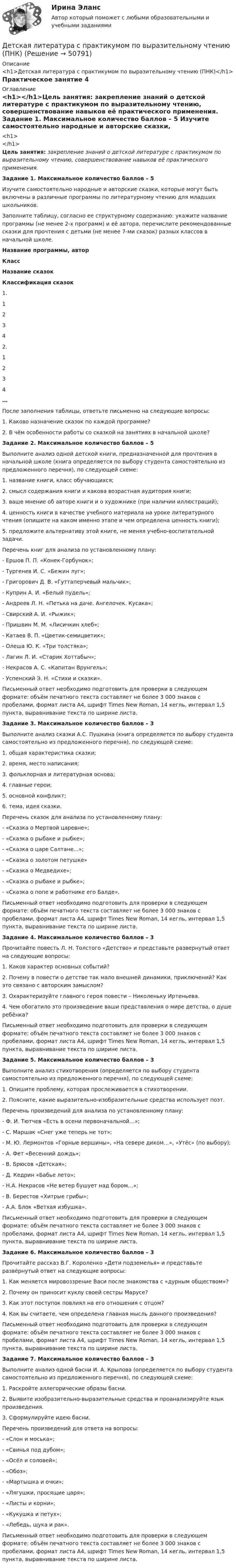      
            Описание
            <h1>Детская литература с практикумом по выразительному чтению (ПНК)</h1>Практическое занятие 4 
            Оглавление
            <h1></h1>Цель занятия: закрепление знаний о детской литературе с практикумом по выразительному чтению, совершенствование навыков её практического применения.  Задание 1. Максимальное количество баллов – 5 Изучите самостоятельно народные и авторские сказки, которые могут быть включены в различные программы по литературному чтению для младших школьников.Заполните таблицу, согласно ее структурному содержанию: укажите название программы (не менее 2-х программ) и её автора, перечислите рекомендованные сказки для прочтения с детьми (не менее 7-ми сказок) разных классов в начальной школе. Название программы, авторКлассНазвание сказокКлассификация сказок1.1  2  3  4  2.1  2  3  4  …    После заполнения таблицы, ответьте письменно на следующие вопросы:1.      Каково назначение сказок по каждой программе?2.      В чём особенности работы со сказкой на занятиях в начальной школе? Задание 2. Максимальное количество баллов – 5 Выполните анализ одной детской книги, предназначенной для прочтения в начальной школе (книга определяется по выбору студента самостоятельно из предложенного перечня), по следующей схеме:1.      название книги, класс обучающихся;2.      смысл содержания книги и какова возрастная аудитория книги;3.      ваше мнение об авторе книги и о художнике (при наличии иллюстраций);4.      ценность книги в качестве учебного материала на уроке литературного чтения (опишите на каком именно этапе и чем определена ценность книги);5.      предложите альтернативу этой книге, не меняя учебно-воспитательной задачи. Перечень книг для анализа по установленному плану:-        Ершов П. П. «Конек-Горбунок»;-        Тургенев И. С. «Бежин луг»;-        Григорович Д. В. «Гуттаперчевый мальчик»;-        Куприн А. И. «Белый пудель»;-        Андреев Л. Н. «Петька на даче. Ангелочек. Кусака»;-        Свирский А. И. «Рыжик»;-        Пришвин М. М. «Лисичкин хлеб»;-        Катаев В. П. «Цветик-семицветик»;-        Олеша Ю. К. «Три толстяка»;-        Лагин Л. И. «Старик Хоттабыч»;-        Некрасов А. С. «Капитан Врунгель»;-        Успенский Э. Н. «Стихи и сказки». Письменный ответ необходимо подготовить для проверки в следующем формате: объём печатного текста составляет не более 3 000 знаков с пробелами, формат листа А4, шрифт Times New Roman, 14 кегль, интервал 1,5 пункта, выравнивание текста по ширине листа.  Задание 3. Максимальное количество баллов – 3 Выполните анализ сказки А.С. Пушкина (книга определяется по выбору студента самостоятельно из предложенного перечня), по следующей схеме:1.      общая характеристика сказки;2.      время, место написания;3.      фольклорная и литературная основа;4.      главные герои;5.      основной конфликт;6.      тема, идея сказки. Перечень сказок для анализа по установленному плану:-        «Сказка о Мертвой царевне»;-        «Сказка о рыбаке и рыбке»;-        «Сказка о царе Салтане...»;-        «Сказка о золотом петушке»-        «Сказка о Медведихе»;-        «Сказка о рыбаке и рыбке»;-        «Сказка о попе и работнике его Балде». Письменный ответ необходимо подготовить для проверки в следующем формате: объём печатного текста составляет не более 3 000 знаков с пробелами, формат листа А4, шрифт Times New Roman, 14 кегль, интервал 1,5 пункта, выравнивание текста по ширине листа.  Задание 4. Максимальное количество баллов – 3 Прочитайте повесть Л. Н. Толстого «Детство» и представьте развернутый ответ на следующие вопросы:1.      Каков характер основных событий?2.      Почему в повести о детстве так мало внешней динамики, приключений? Как это связано с авторским замыслом?3.      Охарактеризуйте главного героя повести – Николеньку Иртеньева.4.      Чем обогатило это произведение ваши представления о мире детства, о душе ребёнка? Письменный ответ необходимо подготовить для проверки в следующем формате: объём печатного текста составляет не более 3 000 знаков с пробелами, формат листа А4, шрифт Times New Roman, 14 кегль, интервал 1,5 пункта, выравнивание текста по ширине листа.  Задание 5. Максимальное количество баллов – 3 Выполните анализ стихотворения (определяется по выбору студента самостоятельно из предложенного перечня), по следующей схеме:1. Опишите проблему, которая прослеживается в стихотворении.2. Поясните, какие выразительно-изобразительные средства использует поэт. Перечень произведений для анализа по установленному плану:-        Ф. И. Тютчев «Есть в осени первоначальной…»;-        С. Маршак «Снег уже теперь не тот»;-        М. Ю. Лермонтов «Горные вершины», «На севере диком…», «Утёс» (по выбору);-        А. Фет «Весенний дождь»;-        В. Брюсов «Детская»;-        Д. Кедрин «Бабье лето»;-        Н.А. Некрасов «Не ветер бушует над бором…»;-        В. Берестов «Хитрые грибы»;-        А.А. Блок «Ветхая избушка». Письменный ответ необходимо подготовить для проверки в следующем формате: объём печатного текста составляет не более 3 000 знаков с пробелами, формат листа А4, шрифт Times New Roman, 14 кегль, интервал 1,5 пункта, выравнивание текста по ширине листа.  Задание 6. Максимальное количество баллов – 3 Прочитайте рассказ В.Г. Короленко «Дети подземелья» и представьте развёрнутый ответ на следующие вопросы:1.      Как меняется мировоззрение Васи после знакомства с «дурным обществом»?2.      Почему он приносит куклу своей сестры Марусе?3.      Как этот поступок повлиял на его отношения с отцом?4.      Как вы считаете, чем определена главная мысль данного произведения? Письменный ответ необходимо подготовить для проверки в следующем формате: объём печатного текста составляет не более 3 000 знаков с пробелами, формат листа А4, шрифт Times New Roman, 14 кегль, интервал 1,5 пункта, выравнивание текста по ширине листа.     Задание 7. Максимальное количество баллов – 3 Выполните анализ одной басни И. А. Крылова (определяется по выбору студента самостоятельно из предложенного перечня), по следующей схеме:1.      Раскройте аллегорические образы басни.2.      Выявите изобразительно-выразительные средства и проанализируйте язык произведения.3.      Сформулируйте идею басни. Перечень произведений для ответа на вопросы:-        «Слон и моська»;-        «Свинья под дубом»;-        «Осёл и соловей»;-        «Обоз»;-        «Мартышка и очки»;-        «Лягушки, просящие царя»;-        «Листы и корни»;-        «Кукушка и петух»;-        «Лебедь, щука и рак». Письменный ответ необходимо подготовить для проверки в следующем формате: объём печатного текста составляет не более 3 000 знаков с пробелами, формат листа А4, шрифт Times New Roman, 14 кегль, интервал 1,5 пункта, выравнивание текста по ширине листа. 
            
            
            Детская литература с практикумом по выразительному чтению (ПНК)Детская литература с практикумом по выразительному чтению (ПНК)Детская литература с практикумом по выразительному чтению (ПНК)Детская литература с практикумом по выразительному чтению (ПНК)Детская литература с практикумом по выразительному чтению (ПНК)Детская литература с практикумом по выразительному чтению (ПНК)Детская литература с практикумом по выразительному чтению (ПНК)Детская литература с практикумом по выразительному чтению НСПК ПНК  Тестовые вопросы к разделу 2Детская литература с практикумом по выразительному чтению НСПК ПНК  Тестовые вопросы к разделу 3Детская литература с практикумом по выразительному чтению. ПЗ №4Детская литература с практикумом по выразительному чтению (ПНК)Детская литература с практикумом по выразительному чтению (ПНК)Детская литература с практикумом по выразительному чтению (ПНК)Детская литература с практикумом по выразительному чтению (ПНК)