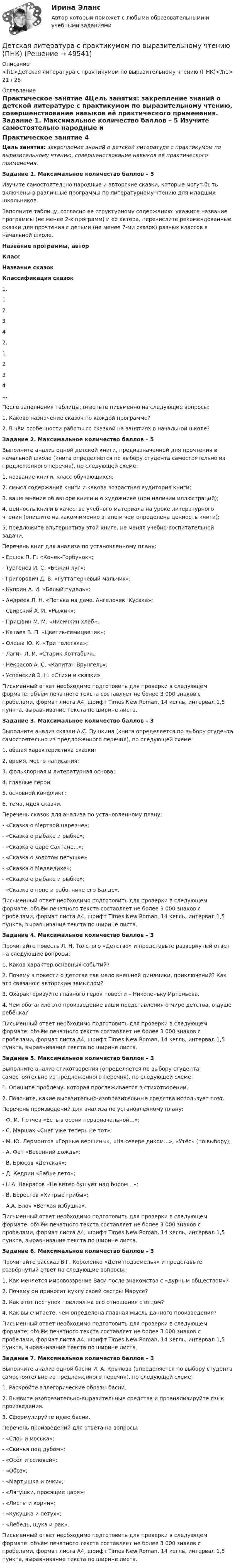      
            Описание
            <h1>Детская литература с практикумом по выразительному чтению (ПНК)</h1>21 / 25  
            Оглавление
            Практическое занятие 4Цель занятия: закрепление знаний о детской литературе с практикумом по выразительному чтению, совершенствование навыков её практического применения.  Задание 1. Максимальное количество баллов – 5 Изучите самостоятельно народные и авторские сказки, которые могут быть включены в различные программы по литературному чтению для младших школьников.Заполните таблицу, согласно ее структурному содержанию: укажите название программы (не менее 2-х программ) и её автора, перечислите рекомендованные сказки для прочтения с детьми (не менее 7-ми сказок) разных классов в начальной школе. Название программы, авторКлассНазвание сказокКлассификация сказок1.1  2  3  4  2.1  2  3  4  …    После заполнения таблицы, ответьте письменно на следующие вопросы:1.      Каково назначение сказок по каждой программе?2.      В чём особенности работы со сказкой на занятиях в начальной школе? Задание 2. Максимальное количество баллов – 5 Выполните анализ одной детской книги, предназначенной для прочтения в начальной школе (книга определяется по выбору студента самостоятельно из предложенного перечня), по следующей схеме:1.      название книги, класс обучающихся;2.      смысл содержания книги и какова возрастная аудитория книги;3.      ваше мнение об авторе книги и о художнике (при наличии иллюстраций);4.      ценность книги в качестве учебного материала на уроке литературного чтения (опишите на каком именно этапе и чем определена ценность книги);5.      предложите альтернативу этой книге, не меняя учебно-воспитательной задачи. Перечень книг для анализа по установленному плану:-        Ершов П. П. «Конек-Горбунок»;-        Тургенев И. С. «Бежин луг»;-        Григорович Д. В. «Гуттаперчевый мальчик»;-        Куприн А. И. «Белый пудель»;-        Андреев Л. Н. «Петька на даче. Ангелочек. Кусака»;-        Свирский А. И. «Рыжик»;-        Пришвин М. М. «Лисичкин хлеб»;-        Катаев В. П. «Цветик-семицветик»;-        Олеша Ю. К. «Три толстяка»;-        Лагин Л. И. «Старик Хоттабыч»;-        Некрасов А. С. «Капитан Врунгель»;-        Успенский Э. Н. «Стихи и сказки». Письменный ответ необходимо подготовить для проверки в следующем формате: объём печатного текста составляет не более 3 000 знаков с пробелами, формат листа А4, шрифт Times New Roman, 14 кегль, интервал 1,5 пункта, выравнивание текста по ширине листа.  Задание 3. Максимальное количество баллов – 3 Выполните анализ сказки А.С. Пушкина (книга определяется по выбору студента самостоятельно из предложенного перечня), по следующей схеме:1.      общая характеристика сказки;2.      время, место написания;3.      фольклорная и литературная основа;4.      главные герои;5.      основной конфликт;6.      тема, идея сказки. Перечень сказок для анализа по установленному плану:-        «Сказка о Мертвой царевне»;-        «Сказка о рыбаке и рыбке»;-        «Сказка о царе Салтане...»;-        «Сказка о золотом петушке»-        «Сказка о Медведихе»;-        «Сказка о рыбаке и рыбке»;-        «Сказка о попе и работнике его Балде». Письменный ответ необходимо подготовить для проверки в следующем формате: объём печатного текста составляет не более 3 000 знаков с пробелами, формат листа А4, шрифт Times New Roman, 14 кегль, интервал 1,5 пункта, выравнивание текста по ширине листа.  Задание 4. Максимальное количество баллов – 3 Прочитайте повесть Л. Н. Толстого «Детство» и представьте развернутый ответ на следующие вопросы:1.      Каков характер основных событий?2.      Почему в повести о детстве так мало внешней динамики, приключений? Как это связано с авторским замыслом?3.      Охарактеризуйте главного героя повести – Николеньку Иртеньева.4.      Чем обогатило это произведение ваши представления о мире детства, о душе ребёнка? Письменный ответ необходимо подготовить для проверки в следующем формате: объём печатного текста составляет не более 3 000 знаков с пробелами, формат листа А4, шрифт Times New Roman, 14 кегль, интервал 1,5 пункта, выравнивание текста по ширине листа.  Задание 5. Максимальное количество баллов – 3 Выполните анализ стихотворения (определяется по выбору студента самостоятельно из предложенного перечня), по следующей схеме:1. Опишите проблему, которая прослеживается в стихотворении.2. Поясните, какие выразительно-изобразительные средства использует поэт. Перечень произведений для анализа по установленному плану:-        Ф. И. Тютчев «Есть в осени первоначальной…»;-        С. Маршак «Снег уже теперь не тот»;-        М. Ю. Лермонтов «Горные вершины», «На севере диком…», «Утёс» (по выбору);-        А. Фет «Весенний дождь»;-        В. Брюсов «Детская»;-        Д. Кедрин «Бабье лето»;-        Н.А. Некрасов «Не ветер бушует над бором…»;-        В. Берестов «Хитрые грибы»;-        А.А. Блок «Ветхая избушка». Письменный ответ необходимо подготовить для проверки в следующем формате: объём печатного текста составляет не более 3 000 знаков с пробелами, формат листа А4, шрифт Times New Roman, 14 кегль, интервал 1,5 пункта, выравнивание текста по ширине листа.  Задание 6. Максимальное количество баллов – 3 Прочитайте рассказ В.Г. Короленко «Дети подземелья» и представьте развёрнутый ответ на следующие вопросы:1.      Как меняется мировоззрение Васи после знакомства с «дурным обществом»?2.      Почему он приносит куклу своей сестры Марусе?3.      Как этот поступок повлиял на его отношения с отцом?4.      Как вы считаете, чем определена главная мысль данного произведения? Письменный ответ необходимо подготовить для проверки в следующем формате: объём печатного текста составляет не более 3 000 знаков с пробелами, формат листа А4, шрифт Times New Roman, 14 кегль, интервал 1,5 пункта, выравнивание текста по ширине листа.     Задание 7. Максимальное количество баллов – 3 Выполните анализ одной басни И. А. Крылова (определяется по выбору студента самостоятельно из предложенного перечня), по следующей схеме:1.      Раскройте аллегорические образы басни.2.      Выявите изобразительно-выразительные средства и проанализируйте язык произведения.3.      Сформулируйте идею басни. Перечень произведений для ответа на вопросы:-        «Слон и моська»;-        «Свинья под дубом»;-        «Осёл и соловей»;-        «Обоз»;-        «Мартышка и очки»;-        «Лягушки, просящие царя»;-        «Листы и корни»;-        «Кукушка и петух»;-        «Лебедь, щука и рак». Письменный ответ необходимо подготовить для проверки в следующем формате: объём печатного текста составляет не более 3 000 знаков с пробелами, формат листа А4, шрифт Times New Roman, 14 кегль, интервал 1,5 пункта, выравнивание текста по ширине листа. 
            
            
            Детская литература с практикумом по выразительному чтению (ПНК)Детская литература с практикумом по выразительному чтению (ПНК)Детская литература с практикумом по выразительному чтению (ПНК)Детская литература с практикумом по выразительному чтению (ПНК)Детская литература с практикумом по выразительному чтению (ПНК)Детская литература с практикумом по выразительному чтению (ПНК)Детская литература с практикумом по выразительному чтению (ПНК)Детская литература с практикумом по выразительному чтению (ПНК)Детская литература с практикумом по выразительному чтению (ПНК)Детская литература с практикумом по выразительному чтению (ПНК)Детская литература с практикумом по выразительному чтению (ПНК)Детская литература с практикумом по выразительному чтению (ПНК)Детская литература с практикумом по выразительному чтению (ПНК)Детская литература с практикумом по выразительному чтению (ПНК)