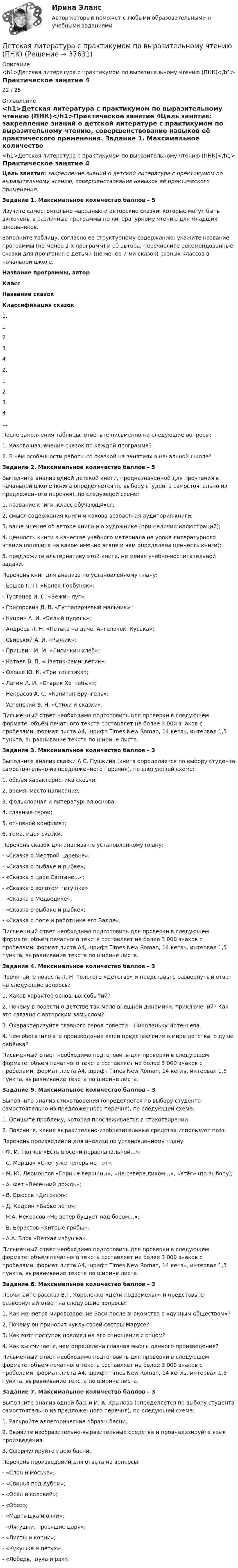      
          Описание
          <h1>Детская литература с практикумом по выразительному чтению (ПНК)</h1>Практическое занятие 422 / 25 
          Оглавление
          <h1>Детская литература с практикумом по выразительному чтению (ПНК)</h1>Практическое занятие 4Цель занятия: закрепление знаний о детской литературе с практикумом по выразительному чтению, совершенствование навыков её практического применения.  Задание 1. Максимальное количество баллов – 5 Изучите самостоятельно народные и авторские сказки, которые могут быть включены в различные программы по литературному чтению для младших школьников.Заполните таблицу, согласно ее структурному содержанию: укажите название программы (не менее 2-х программ) и её автора, перечислите рекомендованные сказки для прочтения с детьми (не менее 7-ми сказок) разных классов в начальной школе. Название программы, авторКлассНазвание сказокКлассификация сказок1.1  2  3  4  2.1  2  3  4  …    После заполнения таблицы, ответьте письменно на следующие вопросы:1.      Каково назначение сказок по каждой программе?2.      В чём особенности работы со сказкой на занятиях в начальной школе? Задание 2. Максимальное количество баллов – 5 Выполните анализ одной детской книги, предназначенной для прочтения в начальной школе (книга определяется по выбору студента самостоятельно из предложенного перечня), по следующей схеме:1.      название книги, класс обучающихся;2.      смысл содержания книги и какова возрастная аудитория книги;3.      ваше мнение об авторе книги и о художнике (при наличии иллюстраций);4.      ценность книги в качестве учебного материала на уроке литературного чтения (опишите на каком именно этапе и чем определена ценность книги);5.      предложите альтернативу этой книге, не меняя учебно-воспитательной задачи. Перечень книг для анализа по установленному плану:-        Ершов П. П. «Конек-Горбунок»;-        Тургенев И. С. «Бежин луг»;-        Григорович Д. В. «Гуттаперчевый мальчик»;-        Куприн А. И. «Белый пудель»;-        Андреев Л. Н. «Петька на даче. Ангелочек. Кусака»;-        Свирский А. И. «Рыжик»;-        Пришвин М. М. «Лисичкин хлеб»;-        Катаев В. П. «Цветик-семицветик»;-        Олеша Ю. К. «Три толстяка»;-        Лагин Л. И. «Старик Хоттабыч»;-        Некрасов А. С. «Капитан Врунгель»;-        Успенский Э. Н. «Стихи и сказки». Письменный ответ необходимо подготовить для проверки в следующем формате: объём печатного текста составляет не более 3 000 знаков с пробелами, формат листа А4, шрифт Times New Roman, 14 кегль, интервал 1,5 пункта, выравнивание текста по ширине листа.  Задание 3. Максимальное количество баллов – 3 Выполните анализ сказки А.С. Пушкина (книга определяется по выбору студента самостоятельно из предложенного перечня), по следующей схеме:1.      общая характеристика сказки;2.      время, место написания;3.      фольклорная и литературная основа;4.      главные герои;5.      основной конфликт;6.      тема, идея сказки. Перечень сказок для анализа по установленному плану:-        «Сказка о Мертвой царевне»;-        «Сказка о рыбаке и рыбке»;-        «Сказка о царе Салтане...»;-        «Сказка о золотом петушке»-        «Сказка о Медведихе»;-        «Сказка о рыбаке и рыбке»;-        «Сказка о попе и работнике его Балде». Письменный ответ необходимо подготовить для проверки в следующем формате: объём печатного текста составляет не более 3 000 знаков с пробелами, формат листа А4, шрифт Times New Roman, 14 кегль, интервал 1,5 пункта, выравнивание текста по ширине листа.  Задание 4. Максимальное количество баллов – 3 Прочитайте повесть Л. Н. Толстого «Детство» и представьте развернутый ответ на следующие вопросы:1.      Каков характер основных событий?2.      Почему в повести о детстве так мало внешней динамики, приключений? Как это связано с авторским замыслом?3.      Охарактеризуйте главного героя повести – Николеньку Иртеньева.4.      Чем обогатило это произведение ваши представления о мире детства, о душе ребёнка? Письменный ответ необходимо подготовить для проверки в следующем формате: объём печатного текста составляет не более 3 000 знаков с пробелами, формат листа А4, шрифт Times New Roman, 14 кегль, интервал 1,5 пункта, выравнивание текста по ширине листа.  Задание 5. Максимальное количество баллов – 3 Выполните анализ стихотворения (определяется по выбору студента самостоятельно из предложенного перечня), по следующей схеме:1. Опишите проблему, которая прослеживается в стихотворении.2. Поясните, какие выразительно-изобразительные средства использует поэт. Перечень произведений для анализа по установленному плану:-        Ф. И. Тютчев «Есть в осени первоначальной…»;-        С. Маршак «Снег уже теперь не тот»;-        М. Ю. Лермонтов «Горные вершины», «На севере диком…», «Утёс» (по выбору);-        А. Фет «Весенний дождь»;-        В. Брюсов «Детская»;-        Д. Кедрин «Бабье лето»;-        Н.А. Некрасов «Не ветер бушует над бором…»;-        В. Берестов «Хитрые грибы»;-        А.А. Блок «Ветхая избушка». Письменный ответ необходимо подготовить для проверки в следующем формате: объём печатного текста составляет не более 3 000 знаков с пробелами, формат листа А4, шрифт Times New Roman, 14 кегль, интервал 1,5 пункта, выравнивание текста по ширине листа.  Задание 6. Максимальное количество баллов – 3 Прочитайте рассказ В.Г. Короленко «Дети подземелья» и представьте развёрнутый ответ на следующие вопросы:1.      Как меняется мировоззрение Васи после знакомства с «дурным обществом»?2.      Почему он приносит куклу своей сестры Марусе?3.      Как этот поступок повлиял на его отношения с отцом?4.      Как вы считаете, чем определена главная мысль данного произведения? Письменный ответ необходимо подготовить для проверки в следующем формате: объём печатного текста составляет не более 3 000 знаков с пробелами, формат листа А4, шрифт Times New Roman, 14 кегль, интервал 1,5 пункта, выравнивание текста по ширине листа.     Задание 7. Максимальное количество баллов – 3 Выполните анализ одной басни И. А. Крылова (определяется по выбору студента самостоятельно из предложенного перечня), по следующей схеме:1.      Раскройте аллегорические образы басни.2.      Выявите изобразительно-выразительные средства и проанализируйте язык произведения.3.      Сформулируйте идею басни. Перечень произведений для ответа на вопросы:-        «Слон и моська»;-        «Свинья под дубом»;-        «Осёл и соловей»;-        «Обоз»;-        «Мартышка и очки»;-        «Лягушки, просящие царя»;-        «Листы и корни»;-        «Кукушка и петух»;-        «Лебедь, щука и рак». 
            
            
            Детская литература с практикумом по выразительному чтению (ПНК)Детская литература с практикумом по выразительному чтению (ПНК)Детская литература с практикумом по выразительному чтению (ПНК)Детская литература с практикумом по выразительному чтению (ПНК)Детская литература с практикумом по выразительному чтению (ПНК)Детская литература с практикумом по выразительному чтению (ПНК)Детская литература с практикумом по выразительному чтению (ПНК) комплексное заданиеДетская литература с практикумом по выразительному чтению (ПНК)Детская литература с практикумом по выразительному чтению (ПНК)Детская литература с практикумом по выразительному чтению (ПНК)Детская литература с практикумом по выразительному чтению (ПНК)Детская литература с практикумом по выразительному чтению (ПНК)Детская литература с практикумом по выразительному чтению (ПНК)Детская литература с практикумом по выразительному чтению (ПНК)