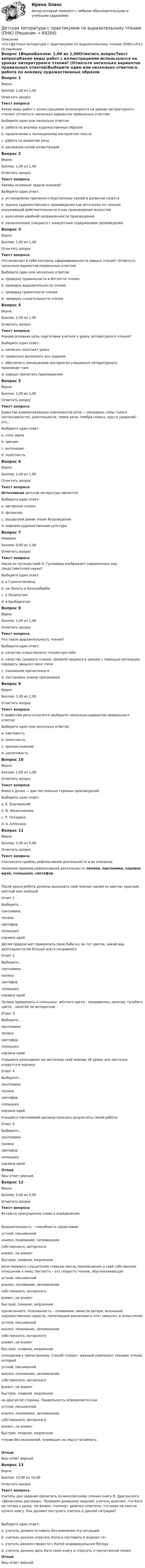      
            Описание
            <h1>Детская литература с практикумом по выразительному чтению (ПНК)</h1> 
            Оглавление
            Вопрос 1ВерноБаллов: 1,00 из 1,00Отметить вопросТекст вопросаКакие виды работ с иллюстрациями используются на уроках литературного чтения? (Отметьте несколько вариантов правильных ответов)Выберите один или несколько ответов:a. работа по анализу художественных образов b. привлечение к полноценному восприятию текста c. работа по развитию речи d. рисование копий иллюстрацийВопрос 2ВерноБаллов: 1,00 из 1,00Отметить вопросТекст вопросаКаковы основные задачи анализа?Выберите один ответ:a. установление причинно-следственных связей в развитии сюжета b. оценка художественного произведения как источника по¬знания окружающей действительности и как произведения искусстваc. выяснение идейной направленности произведенияd. ознакомление учащихся с конкретным содержанием произведенияВопрос 3ВерноБаллов: 1,00 из 1,00Отметить вопросТекст вопросаЧто включает в себя контроль сформированности навыка чтения? (Отметьте несколько вариантов правильных ответов)Выберите один или несколько ответов:a. проверку правильности и беглости чтения b. проверку выразительности чтения c. проверку грамотности чтенияd. проверку сознательности чтения Вопрос 4ВерноБаллов: 1,00 из 1,00Отметить вопросТекст вопросаКакова основная цель подготовки учителя к уроку литературного чтения?Выберите один ответ:a. написать конспект урокаb. правильно выполнить все заданияc. обеспечить полноценное восприятие учащимися литературного произведе¬ния d. хорошо прочитать произведениеВопрос 5ВерноБаллов: 1,00 из 1,00Отметить вопросТекст вопросаЕдинство взаимосвязанных компонентов речи — мелодики, силы голоса (интенсивности), длительности, темпа речи, тембра голоса, пауз и ударений – это…Выберите один ответ:a. сила звукаb. дикцияc. интонация d. полетностьВопрос 6ВерноБаллов: 1,00 из 1,00Отметить вопросТекст вопросаИсточником детской литературы является:Выберите один ответ:a. авторская сказкаb. фольклор c. рыцарский роман эпохи Возрожденияd. мировая художественная культураВопрос 7НеверноБаллов: 0,00 из 1,00Отметить вопросТекст вопросаКакое из путешествий Л. Гулливера изображает современных ему представителей науки?Выберите один ответ:a. в Гуингнгнмлендb. на Лапуту и Бальнибарбиc. в Лилипутию d. в БробдингнегВопрос 8ВерноБаллов: 1,00 из 1,00Отметить вопросТекст вопросаЧто такое выразительность чтения?Выберите один ответ:a. качество осмысленного чтения про себяb. качество громкого чтения, проявля¬ющееся в умении с помощью интонации передать замысел писа¬теля c. понимание прочитанногоd. постановка знаков препинанияВопрос 9ВерноБаллов: 1,00 из 1,00Отметить вопросТекст вопросаК дефектам речи относятся (выберите несколько вариантов правильного ответа):Выберите один или несколько ответов:a. картавость b. полетностьc. присвистывание d. шепелявость Вопрос 10ВерноБаллов: 1,00 из 1,00Отметить вопросТекст вопросаМама и дочка — две постоянные героини произведений:Выберите один ответ:a. Е. Благининой b. В. Железниковаc. Р. Погодинаd. А. АлексинаВопрос 11ВерноБаллов: 5,00 из 5,00Отметить вопросТекст вопросаСоотнесите приёмы рефлексивной деятельности и их описание.Названия приемов рефлексивной деятельности: поляна, пантомима, корзина идей, солнышко, светофорПосле урока ребята должны высказать своё мнение одним из цветов: красный, жёлтый или зелёныйОтвет 1Выберите...пантомимаполянасветофорсолнышкокорзина идей Детям предлагают прикрепить свою бабочку на тот цветок, какой вид деятельности им больше всего понравилсяОтвет 2Выберите...пантомимаполянасветофорсолнышкокорзина идей Лучики прикрепить к солнышку: жёлтого цвета – понравилось занятие, голубого цвета – занятие не интересноеОтвет 3Выберите...пантомимаполянасветофорсолнышкокорзина идей Учащиеся записывают на листочках своё мнение об уроке, все листочки кладутся в корзинуОтвет 4Выберите...пантомимаполянасветофорсолнышкокорзина идей Учащиеся пантомимой должны показать результаты своей работыОтвет 5Выберите...пантомимаполянасветофорсолнышкокорзина идей ОтзывВаш ответ верный.Вопрос 12ВерноБаллов: 5,00 из 5,00Отметить вопросТекст вопросаВставьте пропущенное слово в определения:Выразительность – способность средствами  устной, письменнойанализ, понимание, запоминаниесобственного, авторскоговлияет, не влияетбыстрое, плавное, медленное  речи передать слушателям главную мысль произведения и своё собственное отношение к нему. Беглость – это скорость чтения, обусловливающая  устной, письменнойанализ, понимание, запоминаниесобственного, авторскоговлияет, не влияетбыстрое, плавное, медленное  прочитанного. Осознанность – понимание замысла автора, осознание художественных средств, помогающих реализовать этот замысел, и осмысление  устной, письменнойанализ, понимание, запоминаниесобственного, авторскоговлияет, не влияетбыстрое, плавное, медленное  отношения к прочитанному. Способ чтения – важный компонент техники чтения, который  устной, письменнойанализ, понимание, запоминаниесобственного, авторскоговлияет, не влияетбыстрое, плавное, медленное  на другие её стороны. Правильность определяется как  устной, письменнойанализ, понимание, запоминаниесобственного, авторскоговлияет, не влияетбыстрое, плавное, медленное  чтение без искажений, влияющих на смысл читаемого.ОтзывВаш ответ верный.Вопрос 13ВерноБаллов: 10,00 из 10,00Отметить вопросТекст вопросаУчитель дал задание прочитать по внеклассному чтению книгу В. Драгунского «Денискины рассказы». Проверяя домашнее задание, учитель выяснил, что Катя не готова к уроку. На вопрос «почему» девочка ответила, что мама не смогла купить книгу. Как должен поступить учитель в данной ситуации? Выберите один ответ:a. учитель должен оставить без внимания эту ситуациюb. учитель должен отругать Катю и поставить в журнал «2»c. учитель должен провести с Катей индивидуальную беседуd. учитель должен дать Кате свою книгу и спросить о прочитанном позже ОтзывВаш ответ верный.  
            
            
            Детская литература с практикумом по выразительному чтению (ПНК)Детская литература с практикумом по выразительному чтению (ПНК)Детская литература с практикумом по выразительному чтению (ПНК)Детская литература с практикумом по выразительному чтению (ПНК)Детская литература с практикумом по выразительному чтению (ПНК)Детская литература с практикумом по выразительному чтению (ПНК)Детская литература с практикумом по выразительному чтению (ПНК)Детская литература с практикумом по выразительному чтению (ПНК)Детская литература с практикумом по выразительному чтению (ПНК)Детская литература с практикумом по выразительному чтению (ПНК)Детская литература с практикумом по выразительному чтению (ПНК)Детская литература с практикумом по выразительному чтению (ПНК)Детская литература с практикумом по выразительному чтению (ПНК)Детская литература с практикумом по выразительному чтению (ПНК)