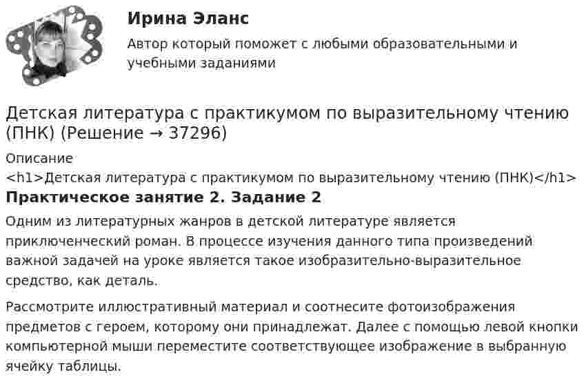      
          Описание
          <h1>Детская литература с практикумом по выразительному чтению (ПНК)</h1>Практическое занятие 2. Задание 2Одним из литературных жанров в детской литературе является приключенческий роман. В процессе изучения данного типа произведений важной задачей на уроке является такое изобразительно-выразительное средство, как деталь.Рассмотрите иллюстративный материал и соотнесите фотоизображения предметов с героем, которому они принадлежат. Далее с помощью левой кнопки компьютерной мыши переместите соответствующее изображение в выбранную ячейку таблицы.  
            
            
            Детская литература с практикумом по выразительному чтению (ПНК)Детская литература с практикумом по выразительному чтению (ПНК)Детская литература с практикумом по выразительному чтению (ПНК)Детская литература с практикумом по выразительному чтению (ПНК) комплексное заданиеДетская литература с практикумом по выразительному чтению (ПНК) Комплексное заданиеДетская литература с практикумом по выразительному чтению (ПНК) Практическое занятие 1. Задание 10Детская литература с практикумом по выразительному чтению (ПНК) Практическое занятие 1. Задание 1, 3, 4, 7, 9Детская литература с практикумом по выразительному чтению (ПНК)Детская литература с практикумом по выразительному чтению (ПНК)Детская литература с практикумом по выразительному чтению (ПНК)Детская литература с практикумом по выразительному чтению (ПНК)Детская литература с практикумом по выразительному чтению (ПНК)Детская литература с практикумом по выразительному чтению (ПНК)Детская литература с практикумом по выразительному чтению (ПНК)