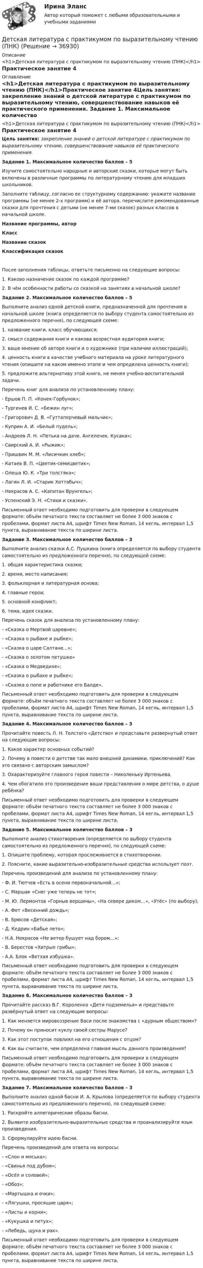      
          Описание
          <h1>Детская литература с практикумом по выразительному чтению (ПНК)</h1>Практическое занятие 4 
          Оглавление
          <h1>Детская литература с практикумом по выразительному чтению (ПНК)</h1>Практическое занятие 4Цель занятия: закрепление знаний о детской литературе с практикумом по выразительному чтению, совершенствование навыков её практического применения.  Задание 1. Максимальное количество баллов – 5 Изучите самостоятельно народные и авторские сказки, которые могут быть включены в различные программы по литературному чтению для младших школьников.Заполните таблицу, согласно ее структурному содержанию: укажите название программы (не менее 2-х программ) и её автора, перечислите рекомендованные сказки для прочтения с детьми (не менее 7-ми сказок) разных классов в начальной школе. Название программы, авторКлассНазвание сказокКлассификация сказокПосле заполнения таблицы, ответьте письменно на следующие вопросы:1.      Каково назначение сказок по каждой программе?2.      В чём особенности работы со сказкой на занятиях в начальной школе? Задание 2. Максимальное количество баллов – 5 Выполните анализ одной детской книги, предназначенной для прочтения в начальной школе (книга определяется по выбору студента самостоятельно из предложенного перечня), по следующей схеме:1.      название книги, класс обучающихся;2.      смысл содержания книги и какова возрастная аудитория книги;3.      ваше мнение об авторе книги и о художнике (при наличии иллюстраций);4.      ценность книги в качестве учебного материала на уроке литературного чтения (опишите на каком именно этапе и чем определена ценность книги);5.      предложите альтернативу этой книге, не меняя учебно-воспитательной задачи. Перечень книг для анализа по установленному плану:-        Ершов П. П. «Конек-Горбунок»;-        Тургенев И. С. «Бежин луг»;-        Григорович Д. В. «Гуттаперчевый мальчик»;-        Куприн А. И. «Белый пудель»;-        Андреев Л. Н. «Петька на даче. Ангелочек. Кусака»;-        Свирский А. И. «Рыжик»;-        Пришвин М. М. «Лисичкин хлеб»;-        Катаев В. П. «Цветик-семицветик»;-        Олеша Ю. К. «Три толстяка»;-        Лагин Л. И. «Старик Хоттабыч»;-        Некрасов А. С. «Капитан Врунгель»;-        Успенский Э. Н. «Стихи и сказки». Письменный ответ необходимо подготовить для проверки в следующем формате: объём печатного текста составляет не более 3 000 знаков с пробелами, формат листа А4, шрифт Times New Roman, 14 кегль, интервал 1,5 пункта, выравнивание текста по ширине листа.  Задание 3. Максимальное количество баллов – 3 Выполните анализ сказки А.С. Пушкина (книга определяется по выбору студента самостоятельно из предложенного перечня), по следующей схеме:1.      общая характеристика сказки;2.      время, место написания;3.      фольклорная и литературная основа;4.      главные герои;5.      основной конфликт;6.      тема, идея сказки. Перечень сказок для анализа по установленному плану:-        «Сказка о Мертвой царевне»;-        «Сказка о рыбаке и рыбке»;-        «Сказка о царе Салтане...»;-        «Сказка о золотом петушке»-        «Сказка о Медведихе»;-        «Сказка о рыбаке и рыбке»;-        «Сказка о попе и работнике его Балде». Письменный ответ необходимо подготовить для проверки в следующем формате: объём печатного текста составляет не более 3 000 знаков с пробелами, формат листа А4, шрифт Times New Roman, 14 кегль, интервал 1,5 пункта, выравнивание текста по ширине листа.  Задание 4. Максимальное количество баллов – 3 Прочитайте повесть Л. Н. Толстого «Детство» и представьте развернутый ответ на следующие вопросы:1.      Каков характер основных событий?2.      Почему в повести о детстве так мало внешней динамики, приключений? Как это связано с авторским замыслом?3.      Охарактеризуйте главного героя повести – Николеньку Иртеньева.4.      Чем обогатило это произведение ваши представления о мире детства, о душе ребёнка? Письменный ответ необходимо подготовить для проверки в следующем формате: объём печатного текста составляет не более 3 000 знаков с пробелами, формат листа А4, шрифт Times New Roman, 14 кегль, интервал 1,5 пункта, выравнивание текста по ширине листа.  Задание 5. Максимальное количество баллов – 3 Выполните анализ стихотворения (определяется по выбору студента самостоятельно из предложенного перечня), по следующей схеме:1. Опишите проблему, которая прослеживается в стихотворении.2. Поясните, какие выразительно-изобразительные средства использует поэт. Перечень произведений для анализа по установленному плану:-        Ф. И. Тютчев «Есть в осени первоначальной…»;-        С. Маршак «Снег уже теперь не тот»;-        М. Ю. Лермонтов «Горные вершины», «На севере диком…», «Утёс» (по выбору);-        А. Фет «Весенний дождь»;-        В. Брюсов «Детская»;-        Д. Кедрин «Бабье лето»;-        Н.А. Некрасов «Не ветер бушует над бором…»;-        В. Берестов «Хитрые грибы»;-        А.А. Блок «Ветхая избушка». Письменный ответ необходимо подготовить для проверки в следующем формате: объём печатного текста составляет не более 3 000 знаков с пробелами, формат листа А4, шрифт Times New Roman, 14 кегль, интервал 1,5 пункта, выравнивание текста по ширине листа.  Задание 6. Максимальное количество баллов – 3 Прочитайте рассказ В.Г. Короленко «Дети подземелья» и представьте развёрнутый ответ на следующие вопросы:1.      Как меняется мировоззрение Васи после знакомства с «дурным обществом»?2.      Почему он приносит куклу своей сестры Марусе?3.      Как этот поступок повлиял на его отношения с отцом?4.      Как вы считаете, чем определена главная мысль данного произведения? Письменный ответ необходимо подготовить для проверки в следующем формате: объём печатного текста составляет не более 3 000 знаков с пробелами, формат листа А4, шрифт Times New Roman, 14 кегль, интервал 1,5 пункта, выравнивание текста по ширине листа.     Задание 7. Максимальное количество баллов – 3 Выполните анализ одной басни И. А. Крылова (определяется по выбору студента самостоятельно из предложенного перечня), по следующей схеме:1.      Раскройте аллегорические образы басни.2.      Выявите изобразительно-выразительные средства и проанализируйте язык произведения.3.      Сформулируйте идею басни. Перечень произведений для ответа на вопросы:-        «Слон и моська»;-        «Свинья под дубом»;-        «Осёл и соловей»;-        «Обоз»;-        «Мартышка и очки»;-        «Лягушки, просящие царя»;-        «Листы и корни»;-        «Кукушка и петух»;-        «Лебедь, щука и рак». Письменный ответ необходимо подготовить для проверки в следующем формате: объём печатного текста составляет не более 3 000 знаков с пробелами, формат листа А4, шрифт Times New Roman, 14 кегль, интервал 1,5 пункта, выравнивание текста по ширине листа. 
            
            
            Детская литература с практикумом по выразительному чтению (ПНК)Детская литература с практикумом по выразительному чтению (ПНК)Детская литература с практикумом по выразительному чтению (ПНК)Детская литература с практикумом по выразительному чтению (ПНК)Детская литература с практикумом по выразительному чтению (ПНК)Детская литература с практикумом по выразительному чтению (ПНК)Детская литература с практикумом по выразительному чтению (ПНК)Детская литература с практикумом по выразительному чтению НСПК ДО Тестовые вопросы к разделу 1Детская литература с практикумом по выразительному чтению НСПК ДО Тестовые вопросы к разделу 2Детская литература с практикумом по выразительному чтению НСПК ПНК  Тестовые вопросы к разделу 1Детская литература с практикумом по выразительному чтению НСПК ПНК  Тестовые вопросы к разделу 2Детская литература с практикумом по выразительному чтению НСПК ПНК  Тестовые вопросы к разделу 3Детская литература с практикумом по выразительному чтению. ПЗ №4Детская литература с практикумом по выразительному чтению (ПНК)