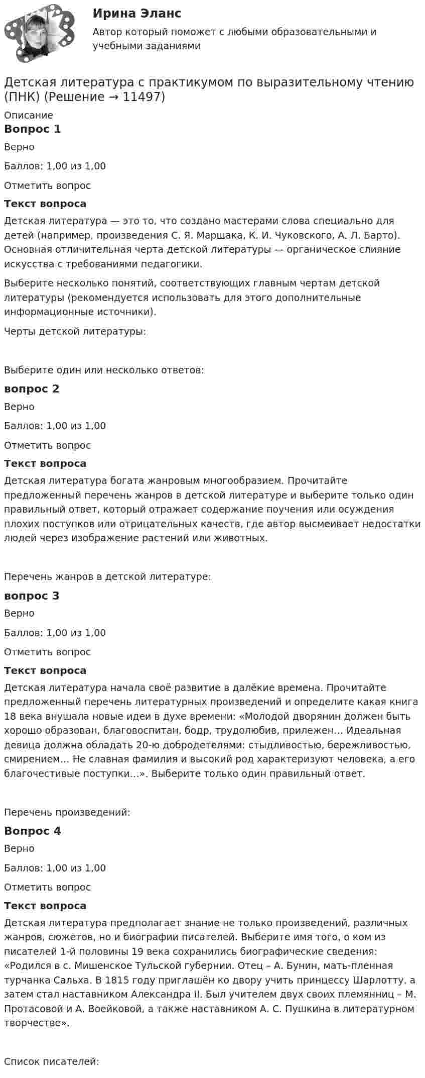      
          Описание
          Вопрос 1ВерноБаллов: 1,00 из 1,00Отметить вопросТекст вопросаДетская литература — это то, что создано мастерами слова специально для детей (например, произведения С. Я. Маршака, К. И. Чуковского, А. Л. Барто). Основная отличительная черта детской литературы — органическое слияние искусства с требованиями педагогики.Выберите несколько понятий, соответствующих главным чертам детской литературы (рекомендуется использовать для этого дополнительные информационные источники).Черты детской литературы:Выберите один или несколько ответов:вопрос 2ВерноБаллов: 1,00 из 1,00Отметить вопросТекст вопросаДетская литература богата жанровым многообразием. Прочитайте предложенный перечень жанров в детской литературе и выберите только один правильный ответ, который отражает содержание поучения или осуждения плохих поступков или отрицательных качеств, где автор высмеивает недостатки людей через изображение растений или животных.Перечень жанров в детской литературе:вопрос 3ВерноБаллов: 1,00 из 1,00Отметить вопросТекст вопросаДетская литература начала своё развитие в далёкие времена. Прочитайте предложенный перечень литературных произведений и определите какая книга 18 века внушала новые идеи в духе времени: «Молодой дворянин должен быть хорошо образован, благовоспитан, бодр, трудолюбив, прилежен… Идеальная девица должна обладать 20-ю добродетелями: стыдливостью, бережливостью, смирением… Не славная фамилия и высокий род характеризуют человека, а его благочестивые поступки…». Выберите только один правильный ответ.Перечень произведений:Вопрос 4ВерноБаллов: 1,00 из 1,00Отметить вопросТекст вопросаДетская литература предполагает знание не только произведений, различных жанров, сюжетов, но и биографии писателей. Выберите имя того, о ком из писателей 1-й половины 19 века сохранились биографические сведения: «Родился в с. Мишенское Тульской губернии. Отец – А. Бунин, мать-пленная турчанка Сальха. В 1815 году приглашён ко двору учить принцессу Шарлотту, а затем стал наставником Александра II. Был учителем двух своих племянниц – М. Протасовой и А. Воейковой, а также наставником А. С. Пушкина в литературном творчестве».Список писателей:  
            
            
            Детская литература с практикумом по выразительному чтению (ПНК)Детская литература с практикумом по выразительному чтению (ПНК)Детская литература с практикумом по выразительному чтению (ПНК)Детская литература с практикумом по выразительному чтению (ПНК)Детская литература с практикумом по выразительному чтению (ПНК)Детская литература с практикумом по выразительному чтению (ПНК)Детская литература с практикумом по выразительному чтению (ПНК)Детская литература с практикумом по выразительному чтению (КП) Тестовые вопросы к разделу 3 НСПКДетская литература с практикумом по выразительному чтению НСПК ДО Тестовые вопросы к разделу 1Детская литература с практикумом по выразительному чтению НСПК ДО Тестовые вопросы к разделу 2Детская литература с практикумом по выразительному чтению НСПК ПНК  Тестовые вопросы к разделу 1Детская литература с практикумом по выразительному чтению НСПК ПНК  Тестовые вопросы к разделу 2Детская литература с практикумом по выразительному чтению НСПК ПНК  Тестовые вопросы к разделу 3Детская литература с практикумом по выразительному чтению. ПЗ №4