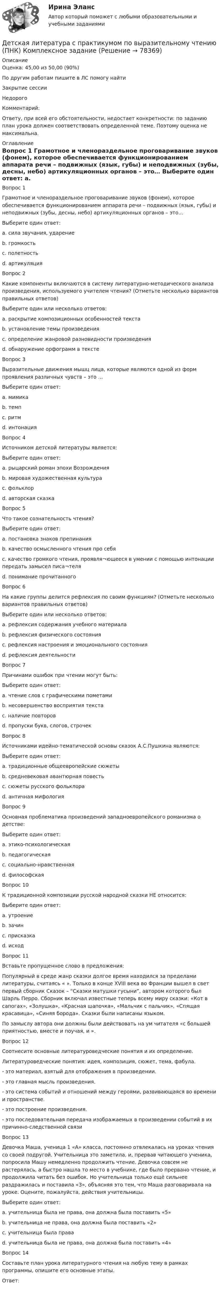      
            Описание
            Оценка: 45,00 из 50,00 (90%)По другим работам пишите в ЛС помогу найтиЗакрытие сессииНедорогоКомментарий:Ответу, при всей его обстоятельности, недостает конкретности: по заданию план урока должен соответствовать определенной теме. Поэтому оценка не максимальна. 
            Оглавление
            Вопрос 1
Грамотное и членораздельное проговаривание звуков (фонем), которое обеспечивается функционированием аппарата речи – подвижных (язык, губы) и неподвижных (зубы, десны, небо) артикуляционных органов – это…
Выберите один ответ:
a. сила звучания, ударение
b. громкость
c. полетность
d. артикуляция 
Вопрос 2
Какие компоненты включаются в систему литературно-методического анализа произведения, используемого учителем чтения? (Отметьте несколько вариантов правильных ответов)
Выберите один или несколько ответов:
a. раскрытие композиционных особенностей текста 
b. установление темы произведения 
c. определение жанровой разновидности произведения 
d. обнаружение орфограмм в тексте
Вопрос 3
Выразительные движения мышц лица, которые являются одной из форм проявления различных чувств – это …
Выберите один ответ:
a. мимика 
b. темп
c. ритм
d. интонация
Вопрос 4
Источником детской литературы является:
Выберите один ответ:
a. рыцарский роман эпохи Возрождения
b. мировая художественная культура
c. фольклор 
d. авторская сказка
Вопрос 5
Что такое сознательность чтения?
Выберите один ответ:
a. постановка знаков препинания
b. качество осмысленного чтения про себя
c. качество громкого чтения, проявля¬ющееся в умении с помощью интонации передать замысел писа¬теля
d. понимание прочитанного 
Вопрос 6
На какие группы делится рефлексия по своим функциям? (Отметьте несколько вариантов правильных ответов)
Выберите один или несколько ответов:
a. рефлексия содержания учебного материала 
b. рефлексия физического состояния
c. рефлексия настроения и эмоционального состояния 
d. рефлексия деятельности 
Вопрос 7
Причинами ошибок при чтении могут быть:
Выберите один ответ:
a. чтение слов с графическими пометами
b. несовершенство восприятия текста 
c. наличие повторов
d. пропуски букв, слогов, строчек
Вопрос 8
Источниками идейно-тематической основы сказок А.С.Пушкина являются:
Выберите один ответ:
a. традиционные общеевропейские сюжеты
b. средневековая авантюрная повесть
c. сюжеты русского фольклора 
d. античная мифология
Вопрос 9
Основная проблематика произведений западноевропейского романизма о детстве:
Выберите один ответ:
a. этико-психологическая
b. педагогическая
c. социально-нравственная 
d. философская
Вопрос 10
К традиционной композиции русской народной сказки НЕ относится:
Выберите один ответ:
a. утроение
b. зачин
c. присказка
d. исход 
Вопрос 11
Вставьте пропущенное слово в предложения:
Популярный в   среде жанр сказки долгое время находился за пределами  литературы, считаясь « ». Только в конце XVIII века во Франции вышел в свет первый сборник   Сказок – “Сказки матушки гусыни”, автором которого был Шарль Перро. Сборник включал известные теперь всему миру   сказки: «Кот в сапогах», «Золушка», «Красная шапочка», «Мальчик с пальчик», «Спящая красавица», «Синяя борода». Сказки были написаны  языком. 
По замыслу автора они должны были действовать на ум читателя «с большей приятностью, вместе и поучая, и ».
Вопрос 12
Соотнесите основные литературоведческие понятия и их определение.
Литературоведческие понятия: идея, композиция, сюжет, тема, фабула.
- это материал, взятый для отображения в произведении.
- это главная мысль произведения.
- это система событий и отношений между героями, развивающаяся во времени и пространстве.
- это построение произведения.
- это последовательная передача изображаемых в произведении событий в их причинно-следственной связи
Вопрос 13
Девочка Маша, ученица 1 «А» класса, постоянно отвлекалась на уроках чтения со своей подругой. Учительница это заметила, и, прервав читающего ученика, попросила Машу немедленно продолжить чтение. Девочка совсем не растерялась, а быстро нашла то место в учебнике, где было прервано чтение, и продолжила читать без ошибок. Но учительница только ещё сильнее раздражилась и поставила «3», объясняя это тем, что Маша разговаривала на уроке. Оцените, пожалуйста, действия учительницы.
Выберите один ответ:
a. учительница была не права, она должна была поставить «5» 
b. учительница не права, она должна была поставить «2»
c. учительница была права
d. учительница была не права, она должна была поставить «4»
Вопрос 14
Составьте план урока литературного чтения на любую тему в рамках программы, опишите его основные этапы.
Ответ: 
  
            
            
            Детская литература с практикумом по выразительному чтению (ПНК) комплексное заданиеДетская литература с практикумом по выразительному чтению (ПНК) Комплексное заданиеДетская литература с практикумом по выразительному чтению (ПНК) Практическое занятие 1. Задание 10Детская литература с практикумом по выразительному чтению (ПНК) Практическое занятие 1. Задание 1, 3, 4, 7, 9Детская литература с практикумом по выразительному чтению (ПНК) Практическое занятие 1. Задание 2Детская литература с практикумом по выразительному чтению (ПНК)  Практическое занятие 1. Задание 2   НСПКДетская литература с практикумом по выразительному чтению (ПНК) Практическое занятие 1. Задание 6Детская литература с практикумом по выразительному чтению (ПНК)Детская литература с практикумом по выразительному чтению (ПНК)Детская литература с практикумом по выразительному чтению (ПНК)Детская литература с практикумом по выразительному чтению (ПНК)Детская литература с практикумом по выразительному чтению (ПНК)Детская литература с практикумом по выразительному чтению (ПНК)Детская литература с практикумом по выразительному чтению (ПНК)