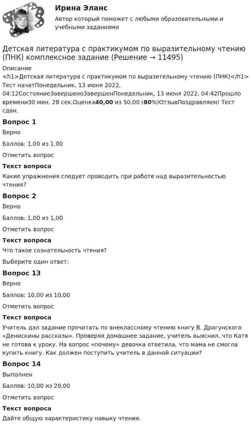      
          Описание
          <h1>Детская литература с практикумом по выразительному чтению (ПНК)</h1>Тест начатПонедельник, 13 июня 2022, 04:12СостояниеЗавершеноЗавершенПонедельник, 13 июня 2022, 04:42Прошло времени30 мин. 28 сек.Оценка40,00 из 50,00 (80%)ОтзывПоздравляем! Тест сдан.Вопрос 1ВерноБаллов: 1,00 из 1,00Отметить вопросТекст вопросаКакие упражнения следует проводить при работе над выразительностью чтения?Вопрос 2ВерноБаллов: 1,00 из 1,00Отметить вопросТекст вопросаЧто такое сознательность чтения?Выберите один ответ:Вопрос 13ВерноБаллов: 10,00 из 10,00Отметить вопросТекст вопросаУчитель дал задание прочитать по внеклассному чтению книгу В. Драгунского «Денискины рассказы». Проверяя домашнее задание, учитель выяснил, что Катя не готова к уроку. На вопрос «почему» девочка ответила, что мама не смогла купить книгу. Как должен поступить учитель в данной ситуации? Вопрос 14ВыполненБаллов: 10,00 из 20,00Отметить вопросТекст вопросаДайте общую характеристику навыку чтения.   
            
            
            Детская литература с практикумом по выразительному чтению (ПНК)Детская литература с практикумом по выразительному чтению (ПНК) комплексное заданиеДетская литература с практикумом по выразительному чтению (ПНК) Комплексное заданиеДетская литература с практикумом по выразительному чтению (ПНК) Практическое занятие 1. Задание 10Детская литература с практикумом по выразительному чтению (ПНК) Практическое занятие 1. Задание 1, 3, 4, 7, 9Детская литература с практикумом по выразительному чтению (ПНК) Практическое занятие 1. Задание 2Детская литература с практикумом по выразительному чтению (ПНК)  Практическое занятие 1. Задание 2   НСПКДетская литература с практикумом по выразительному чтению (ПНК)Детская литература с практикумом по выразительному чтению (ПНК)Детская литература с практикумом по выразительному чтению (ПНК)Детская литература с практикумом по выразительному чтению (ПНК)Детская литература с практикумом по выразительному чтению (ПНК)Детская литература с практикумом по выразительному чтению (ПНК)Детская литература с практикумом по выразительному чтению (ПНК)