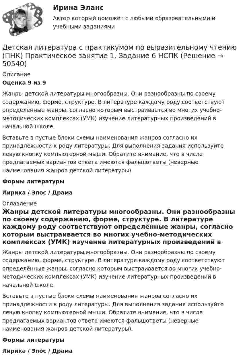      
            Описание
            Оценка 9 из 9Жанры детской литературы многообразны. Они разнообразны по своему содержанию, форме, структуре. В литературе каждому роду соответствуют определённые жанры, согласно которым выстраивается во многих учебно-методических комплексах (УМК) изучение литературных произведений в начальной школе. Вставьте в пустые блоки схемы наименования жанров согласно их принадлежности к роду литературы. Для выполнения задания используйте левую кнопку компьютерной мыши. Обратите внимание, что в числе предлагаемых вариантов ответа имеются фальшответы (неверные наименования жанров детской литературы).Формы литературыЛирика   /    Эпос    /   Драма 
            Оглавление
            Жанры детской литературы многообразны. Они разнообразны по своему содержанию, форме, структуре. В литературе каждому роду соответствуют определённые жанры, согласно которым выстраивается во многих учебно-методических комплексах (УМК) изучение литературных произведений в начальной школе. Вставьте в пустые блоки схемы наименования жанров согласно их принадлежности к роду литературы. Для выполнения задания используйте левую кнопку компьютерной мыши. Обратите внимание, что в числе предлагаемых вариантов ответа имеются фальшответы (неверные наименования жанров детской литературы).Формы литературыЛирика   /    Эпос    /   Драма 
            
            
            Детская литература с практикумом по выразительному чтению (ПНК) Практическое занятие 1. Задание 6Детская литература с практикумом по выразительному чтению (ПНК) Практическое занятие 1. Задание 6  НСПКДетская литература с практикумом по выразительному чтению (ПНК) Практическое занятие 1. Задание 8   НСПКДетская литература с практикумом по выразительному чтению (ПНК) Практическое занятие 2. Задание 2Детская литература с практикумом по выразительному чтению (ПНК) Практическое занятие 2. Задание 5Детская литература с практикумом по выразительному чтению (ПНК) Практическое занятие 2. Задание 8Детская литература с практикумом по выразительному чтению (ПНК) Практическое занятие 3. Задание 2 (комплексное)Детская литература с практикумом по выразительному чтению (ПНК)Детская литература с практикумом по выразительному чтению (ПНК)Детская литература с практикумом по выразительному чтению (ПНК) комплексное заданиеДетская литература с практикумом по выразительному чтению (ПНК) Комплексное заданиеДетская литература с практикумом по выразительному чтению (ПНК) Практическое занятие 1. Задание 10Детская литература с практикумом по выразительному чтению (ПНК) Практическое занятие 1. Задание 1, 3, 4, 7, 9Детская литература с практикумом по выразительному чтению (ПНК) Практическое занятие 1. Задание 2