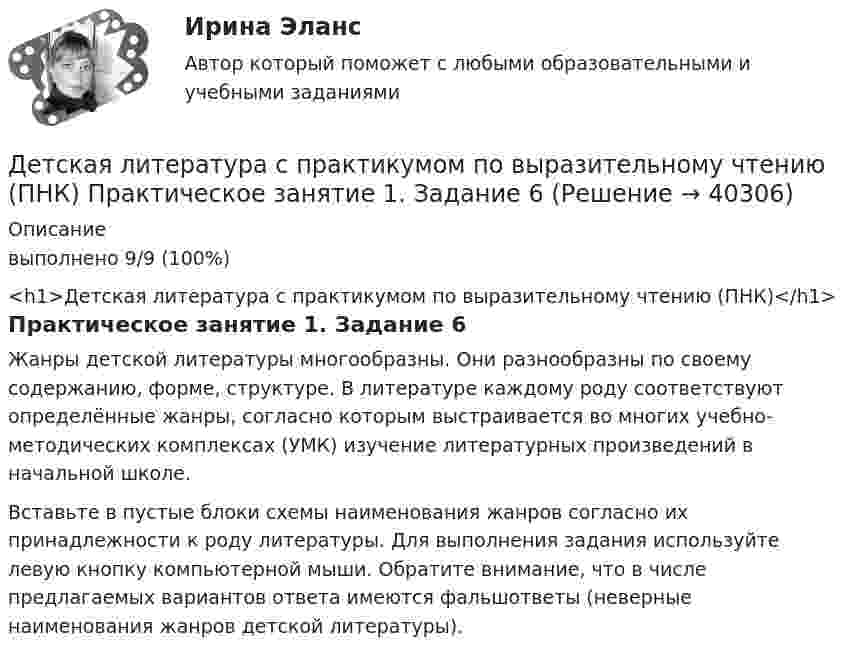      
          Описание
          выполнено 9/9 (100%)<h1>Детская литература с практикумом по выразительному чтению (ПНК)</h1>Практическое занятие 1. Задание 6Жанры детской литературы многообразны. Они разнообразны по своему содержанию, форме, структуре. В литературе каждому роду соответствуют определённые жанры, согласно которым выстраивается во многих учебно-методических комплексах (УМК) изучение литературных произведений в начальной школе. Вставьте в пустые блоки схемы наименования жанров согласно их принадлежности к роду литературы. Для выполнения задания используйте левую кнопку компьютерной мыши. Обратите внимание, что в числе предлагаемых вариантов ответа имеются фальшответы (неверные наименования жанров детской литературы).  
            
            
            Детская литература с практикумом по выразительному чтению (ПНК)  Практическое занятие 1. Задание 2   НСПКДетская литература с практикумом по выразительному чтению (ПНК) Практическое занятие 1. Задание 6Детская литература с практикумом по выразительному чтению (ПНК) Практическое занятие 1. Задание 6  НСПКДетская литература с практикумом по выразительному чтению (ПНК) Практическое занятие 1. Задание 8   НСПКДетская литература с практикумом по выразительному чтению (ПНК) Практическое занятие 2. Задание 2Детская литература с практикумом по выразительному чтению (ПНК) Практическое занятие 2. Задание 5Детская литература с практикумом по выразительному чтению (ПНК) Практическое занятие 2. Задание 8Детская литература с практикумом по выразительному чтению (ПНК)Детская литература с практикумом по выразительному чтению (ПНК)Детская литература с практикумом по выразительному чтению (ПНК)Детская литература с практикумом по выразительному чтению (ПНК) комплексное заданиеДетская литература с практикумом по выразительному чтению (ПНК) Комплексное заданиеДетская литература с практикумом по выразительному чтению (ПНК) Практическое занятие 1. Задание 10Детская литература с практикумом по выразительному чтению (ПНК) Практическое занятие 1. Задание 1, 3, 4, 7, 9