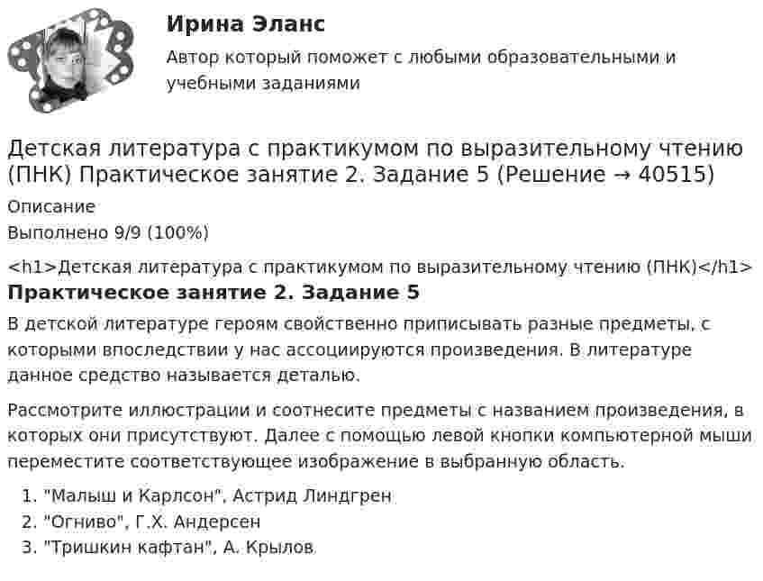      
          Описание
          Выполнено 9/9 (100%)<h1>Детская литература с практикумом по выразительному чтению (ПНК)</h1>Практическое занятие 2. Задание 5В детской литературе героям свойственно приписывать разные предметы, с которыми впоследствии у нас ассоциируются произведения. В литературе данное средство называется деталью.Рассмотрите иллюстрации и соотнесите предметы с названием произведения, в которых они присутствуют. Далее с помощью левой кнопки компьютерной мыши переместите соответствующее изображение в выбранную область.Малыш и Карлсон, Астрид ЛиндгренОгниво, Г.Х. АндерсенТришкин кафтан, А. Крылов  
            
            
            Детская литература с практикумом по выразительному чтению (ПНК) Практическое занятие 2. Задание 2Детская литература с практикумом по выразительному чтению (ПНК) Практическое занятие 2. Задание 5Детская литература с практикумом по выразительному чтению (ПНК) Практическое занятие 2. Задание 8Детская литература с практикумом по выразительному чтению (ПНК) Практическое занятие 3. Задание 2 (комплексное)Детская литература с практикумом по выразительному чтению (ПНК) Практическое занятие 3. Задание 3 (комплексное)Детская литература с практикумом по выразительному чтению (ПНК) Практическое занятие 3. Задание 3 (комплексное)Детская литература с практикумом по выразительному чтению (ПНК) Тестовые вопросы к разделу 1Детская литература с практикумом по выразительному чтению (ПНК) Комплексное заданиеДетская литература с практикумом по выразительному чтению (ПНК) Практическое занятие 1. Задание 10Детская литература с практикумом по выразительному чтению (ПНК) Практическое занятие 1. Задание 1, 3, 4, 7, 9Детская литература с практикумом по выразительному чтению (ПНК) Практическое занятие 1. Задание 2Детская литература с практикумом по выразительному чтению (ПНК)  Практическое занятие 1. Задание 2   НСПКДетская литература с практикумом по выразительному чтению (ПНК) Практическое занятие 1. Задание 6Детская литература с практикумом по выразительному чтению (ПНК) Практическое занятие 1. Задание 6  НСПК