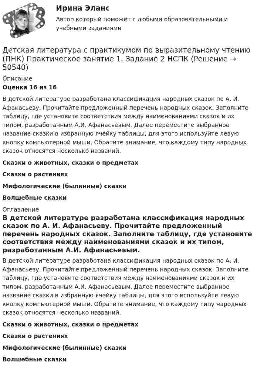      
            Описание
            Оценка 16 из 16В детской литературе разработана классификация народных сказок по А. И. Афанасьеву. Прочитайте предложенный перечень народных сказок. Заполните таблицу, где установите соответствия между наименованиями сказок и их типом, разработанным А.И. Афанасьевым. Далее переместите выбранное название сказки в избранную ячейку таблицы, для этого используйте левую кнопку компьютерной мыши. Обратите внимание, что каждому типу народных сказок относятся несколько названий.Сказки о животных, сказки о предметахСказки о растенияхМифологические (былинные) сказкиВолшебные сказки 
            Оглавление
            В детской литературе разработана классификация народных сказок по А. И. Афанасьеву. Прочитайте предложенный перечень народных сказок. Заполните таблицу, где установите соответствия между наименованиями сказок и их типом, разработанным А.И. Афанасьевым. Далее переместите выбранное название сказки в избранную ячейку таблицы, для этого используйте левую кнопку компьютерной мыши. Обратите внимание, что каждому типу народных сказок относятся несколько названий.Сказки о животных, сказки о предметахСказки о растенияхМифологические (былинные) сказкиВолшебные сказки 
            
            
            Детская литература с практикумом по выразительному чтению (ПНК) Практическое занятие 1. Задание 2Детская литература с практикумом по выразительному чтению (ПНК)  Практическое занятие 1. Задание 2   НСПКДетская литература с практикумом по выразительному чтению (ПНК) Практическое занятие 1. Задание 6Детская литература с практикумом по выразительному чтению (ПНК) Практическое занятие 1. Задание 6  НСПКДетская литература с практикумом по выразительному чтению (ПНК) Практическое занятие 1. Задание 8   НСПКДетская литература с практикумом по выразительному чтению (ПНК) Практическое занятие 2. Задание 2Детская литература с практикумом по выразительному чтению (ПНК) Практическое занятие 2. Задание 5Детская литература с практикумом по выразительному чтению (ПНК)Детская литература с практикумом по выразительному чтению (ПНК)Детская литература с практикумом по выразительному чтению (ПНК)Детская литература с практикумом по выразительному чтению (ПНК)Детская литература с практикумом по выразительному чтению (ПНК) комплексное заданиеДетская литература с практикумом по выразительному чтению (ПНК) Комплексное заданиеДетская литература с практикумом по выразительному чтению (ПНК) Практическое занятие 1. Задание 10