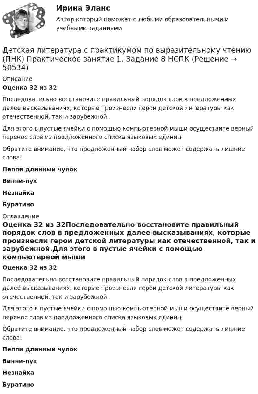     
            Описание
            Оценка 32 из 32Последовательно восстановите правильный порядок слов в предложенных далее высказываниях, которые произнесли герои детской литературы как отечественной, так и зарубежной.Для этого в пустые ячейки с помощью компьютерной мыши осуществите верный перенос слов из предложенного списка языковых единиц.Обратите внимание, что предложенный набор слов может содержать лишние слова!Пеппи длинный чулокВинни-пухНезнайкаБуратино 
            Оглавление
            Оценка 32 из 32Последовательно восстановите правильный порядок слов в предложенных далее высказываниях, которые произнесли герои детской литературы как отечественной, так и зарубежной.Для этого в пустые ячейки с помощью компьютерной мыши осуществите верный перенос слов из предложенного списка языковых единиц.Обратите внимание, что предложенный набор слов может содержать лишние слова!Пеппи длинный чулокВинни-пухНезнайкаБуратино  
            
            
            Детская литература с практикумом по выразительному чтению (ПНК) Практическое занятие 1. Задание 6  НСПКДетская литература с практикумом по выразительному чтению (ПНК) Практическое занятие 1. Задание 8   НСПКДетская литература с практикумом по выразительному чтению (ПНК) Практическое занятие 2. Задание 2Детская литература с практикумом по выразительному чтению (ПНК) Практическое занятие 2. Задание 5Детская литература с практикумом по выразительному чтению (ПНК) Практическое занятие 2. Задание 8Детская литература с практикумом по выразительному чтению (ПНК) Практическое занятие 3. Задание 2 (комплексное)Детская литература с практикумом по выразительному чтению (ПНК) Практическое занятие 3. Задание 3 (комплексное)Детская литература с практикумом по выразительному чтению (ПНК)Детская литература с практикумом по выразительному чтению (ПНК) комплексное заданиеДетская литература с практикумом по выразительному чтению (ПНК) Комплексное заданиеДетская литература с практикумом по выразительному чтению (ПНК) Практическое занятие 1. Задание 10Детская литература с практикумом по выразительному чтению (ПНК) Практическое занятие 1. Задание 1, 3, 4, 7, 9Детская литература с практикумом по выразительному чтению (ПНК) Практическое занятие 1. Задание 2Детская литература с практикумом по выразительному чтению (ПНК)  Практическое занятие 1. Задание 2   НСПК