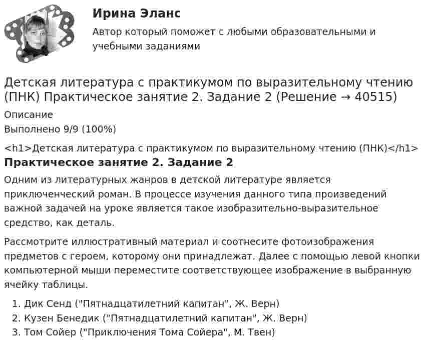      
          Описание
          Выполнено 9/9 (100%)<h1>Детская литература с практикумом по выразительному чтению (ПНК)</h1>Практическое занятие 2. Задание 2Одним из литературных жанров в детской литературе является приключенческий роман. В процессе изучения данного типа произведений важной задачей на уроке является такое изобразительно-выразительное средство, как деталь.Рассмотрите иллюстративный материал и соотнесите фотоизображения предметов с героем, которому они принадлежат. Далее с помощью левой кнопки компьютерной мыши переместите соответствующее изображение в выбранную ячейку таблицы.Дик Сенд (Пятнадцатилетний капитан, Ж. Верн)Кузен Бенедик (Пятнадцатилетний капитан, Ж. Верн)Том Сойер (Приключения Тома Сойера, М. Твен)  
            
            
            Детская литература с практикумом по выразительному чтению (ПНК) Практическое занятие 1. Задание 8   НСПКДетская литература с практикумом по выразительному чтению (ПНК) Практическое занятие 2. Задание 2Детская литература с практикумом по выразительному чтению (ПНК) Практическое занятие 2. Задание 5Детская литература с практикумом по выразительному чтению (ПНК) Практическое занятие 2. Задание 8Детская литература с практикумом по выразительному чтению (ПНК) Практическое занятие 3. Задание 2 (комплексное)Детская литература с практикумом по выразительному чтению (ПНК) Практическое занятие 3. Задание 3 (комплексное)Детская литература с практикумом по выразительному чтению (ПНК) Практическое занятие 3. Задание 3 (комплексное)Детская литература с практикумом по выразительному чтению (ПНК) комплексное заданиеДетская литература с практикумом по выразительному чтению (ПНК) Комплексное заданиеДетская литература с практикумом по выразительному чтению (ПНК) Практическое занятие 1. Задание 10Детская литература с практикумом по выразительному чтению (ПНК) Практическое занятие 1. Задание 1, 3, 4, 7, 9Детская литература с практикумом по выразительному чтению (ПНК) Практическое занятие 1. Задание 2Детская литература с практикумом по выразительному чтению (ПНК)  Практическое занятие 1. Задание 2   НСПКДетская литература с практикумом по выразительному чтению (ПНК) Практическое занятие 1. Задание 6