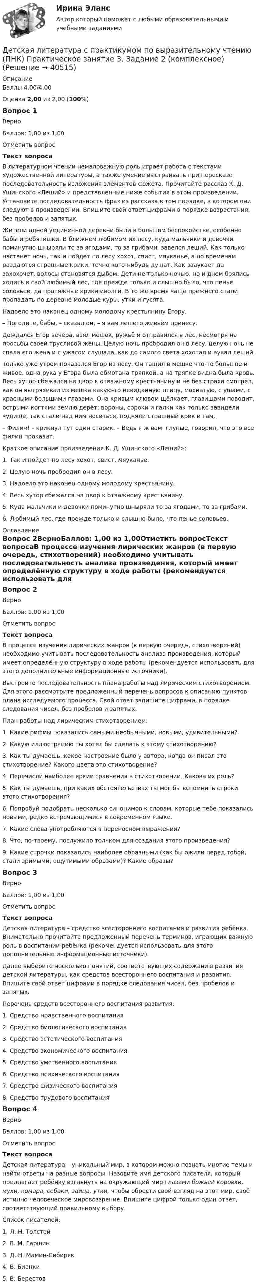     
          Описание
          Баллы 4,00/4,00Оценка 2,00 из 2,00 (100%)Вопрос 1ВерноБаллов: 1,00 из 1,00Отметить вопросТекст вопросаВ литературном чтении немаловажную роль играет работа с текстами художественной литературы, а также умение выстраивать при пересказе последовательность изложения элементов сюжета. Прочитайте рассказ К. Д. Ушинского «Леший» и представленные ниже события в этом произведении. Установите последовательность фраз из рассказа в том порядке, в котором они следуют в произведении. Впишите свой ответ цифрами в порядке возрастания, без пробелов и запятых. Жители одной уединенной деревни были в большом беспокойстве, особенно бабы и ребятишки. В ближнем любимом их лесу, куда мальчики и девочки поминутно шныряли то за ягодами, то за грибами, завелся леший. Как только настанет ночь, так и пойдет по лесу хохот, свист, мяуканье, а по временам раздаются страшные крики, точно кого-нибудь душат. Как зааукает да захохочет, волосы становятся дыбом. Дети не только ночью, но и днем боялись ходить в свой любимый лес, где прежде только и слышно было, что пенье соловьев, да протяжные крики иволги. В то же время чаще прежнего стали пропадать по деревне молодые куры, утки и гусята.Надоело это наконец одному молодому крестьянину Егору.– Погодите, бабы, – сказал он, – я вам лешего живьём принесу.Дождался Егор вечера, взял мешок, ружьё и отправился в лес, несмотря на просьбы своей трусливой жены. Целую ночь пробродил он в лесу, целую ночь не спала его жена и с ужасом слушала, как до самого света хохотал и аукал леший.Только уже утром показался Егор из лесу. Он тащил в мешке что-то большое и живое, одна рука у Егора была обмотана тряпкой, а на тряпке видна была кровь. Весь хутор сбежался на двор к отважному крестьянину и не без страха смотрел, как он вытряхивал из мешка какую-то невиданную птицу, мохнатую, с ушами, с красными большими глазами. Она кривым клювом щёлкает, глазищами поводит, острыми когтями землю дерёт; вороны, сороки и галки как только завидели чудище, так стали над ним носиться, подняли страшный крик и гам.– Филин! – крикнул тут один старик. – Ведь я ж вам, глупые, говорил, что это все филин проказит. Краткое описание произведения К. Д. Ушинского «Леший»:1.      Так и пойдет по лесу хохот, свист, мяуканье.2.      Целую ночь пробродил он в лесу.3.      Надоело это наконец одному молодому крестьянину.4.      Весь хутор сбежался на двор к отважному крестьянину.5.      Куда мальчики и девочки поминутно шныряли то за ягодами, то за грибами.6.      Любимый лес, где прежде только и слышно было, что пенье соловьев. 
          Оглавление
          Вопрос 2ВерноБаллов: 1,00 из 1,00Отметить вопросТекст вопросаВ процессе изучения лирических жанров (в первую очередь, стихотворений) необходимо учитывать последовательность анализа произведения, который имеет определённую структуру в ходе работы (рекомендуется использовать для этого дополнительные информационные источники).Выстроите последовательность плана работы над лирическим стихотворением. Для этого рассмотрите предложенный перечень вопросов к описанию пунктов плана исследуемого процесса. Свой ответ запишите цифрами, в порядке следования чисел, без пробелов и запятых.План работы над лирическим стихотворением:1.      Какие рифмы показались самыми необычными, новыми, удивительными?2.       Какую иллюстрацию ты хотел бы сделать к этому стихотворению?3.       Как ты думаешь, какое настроение было у автора, когда он писал это стихотворение? Какого цвета это стихотворение?4.       Перечисли наиболее яркие сравнения в стихотворении. Какова их роль?5.       Как ты думаешь, при каких обстоятельствах ты мог бы вспомнить строки этого стихотворения?6.       Попробуй подобрать несколько синонимов к словам, которые тебе показались новыми, редко встречающимися в современном языке.7.      Какие слова употребляются в переносном выражении?8.      Что, по-твоему, послужило толчком для создания этого произведения?9.      Какие строчки показались наиболее образными (как бы ожили перед тобой, стали зримыми, ощутимыми образами)? Какие образы?Вопрос 3ВерноБаллов: 1,00 из 1,00Отметить вопросТекст вопросаДетская литература – средство всестороннего воспитания и развития ребёнка. Внимательно прочитайте предложенный перечень терминов, играющих важную роль в воспитании ребёнка (рекомендуется использовать для этого дополнительные информационные источники).Далее выберите несколько понятий, соответствующих содержанию развития детской литературы, как средства всестороннего воспитания и развития. Впишите свой ответ цифрами в порядке следования чисел, без пробелов и запятых. Перечень средств всестороннего воспитания развития: 1.      Средство нравственного воспитания2.      Средство биологического воспитания3.      Средство эстетического воспитания4.      Средство экономического воспитания5.      Средство умственного воспитания6.      Средство психического воспитания7.      Средство физического воспитания8.      Средство трудового воспитанияВопрос 4ВерноБаллов: 1,00 из 1,00Отметить вопросТекст вопросаДетская литература – уникальный мир, в котором можно познать многие темы и найти ответы на разные вопросы. Назовите имя детского писателя, который предлагает ребёнку взглянуть на окружающий мир глазами божьей коровки, мухи, комара, собаки, зайца, утки, чтобы обрести свой взгляд на этот мир, своё истинно человеческое мировоззрение. Впишите цифрой только один ответ, соответствующий правильному выбору. Список писателей:1.      Л. Н. Толстой2.      В. М. Гаршин3.      Д. Н. Мамин-Сибиряк4.      В. Бианки5.      В. Берестов 
            
            
            Детская литература с практикумом по выразительному чтению (ПНК) Практическое занятие 2. Задание 8Детская литература с практикумом по выразительному чтению (ПНК) Практическое занятие 3. Задание 2 (комплексное)Детская литература с практикумом по выразительному чтению (ПНК) Практическое занятие 3. Задание 3 (комплексное)Детская литература с практикумом по выразительному чтению (ПНК) Практическое занятие 3. Задание 3 (комплексное)Детская литература с практикумом по выразительному чтению (ПНК) Тестовые вопросы к разделу 1Детская литература с практикумом по выразительному чтению (ПНК) Тестовые вопросы к разделу 2Детская литература с практикумом по выразительному чтению (ПНК) Тестовые вопросы к разделу 3Детская литература с практикумом по выразительному чтению (ПНК) Практическое занятие 1. Задание 1, 3, 4, 7, 9Детская литература с практикумом по выразительному чтению (ПНК) Практическое занятие 1. Задание 2Детская литература с практикумом по выразительному чтению (ПНК)  Практическое занятие 1. Задание 2   НСПКДетская литература с практикумом по выразительному чтению (ПНК) Практическое занятие 1. Задание 6Детская литература с практикумом по выразительному чтению (ПНК) Практическое занятие 1. Задание 6  НСПКДетская литература с практикумом по выразительному чтению (ПНК) Практическое занятие 1. Задание 8   НСПКДетская литература с практикумом по выразительному чтению (ПНК) Практическое занятие 2. Задание 2