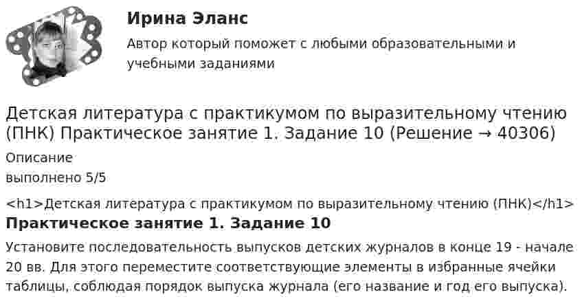      
          Описание
          выполнено 5/5<h1>Детская литература с практикумом по выразительному чтению (ПНК)</h1>Практическое занятие 1. Задание 10Установите последовательность выпусков детских журналов в конце 19 - начале 20 вв. Для этого переместите соответствующие элементы в избранные ячейки таблицы, соблюдая порядок выпуска журнала (его название и год его выпуска).  
            
            
            Детская литература с практикумом по выразительному чтению (ПНК) Комплексное заданиеДетская литература с практикумом по выразительному чтению (ПНК) Практическое занятие 1. Задание 10Детская литература с практикумом по выразительному чтению (ПНК) Практическое занятие 1. Задание 1, 3, 4, 7, 9Детская литература с практикумом по выразительному чтению (ПНК) Практическое занятие 1. Задание 2Детская литература с практикумом по выразительному чтению (ПНК)  Практическое занятие 1. Задание 2   НСПКДетская литература с практикумом по выразительному чтению (ПНК) Практическое занятие 1. Задание 6Детская литература с практикумом по выразительному чтению (ПНК) Практическое занятие 1. Задание 6  НСПКДетская литература с практикумом по выразительному чтению (ПНК)Детская литература с практикумом по выразительному чтению (ПНК)Детская литература с практикумом по выразительному чтению (ПНК)Детская литература с практикумом по выразительному чтению (ПНК)Детская литература с практикумом по выразительному чтению (ПНК)Детская литература с практикумом по выразительному чтению (ПНК)Детская литература с практикумом по выразительному чтению (ПНК)
