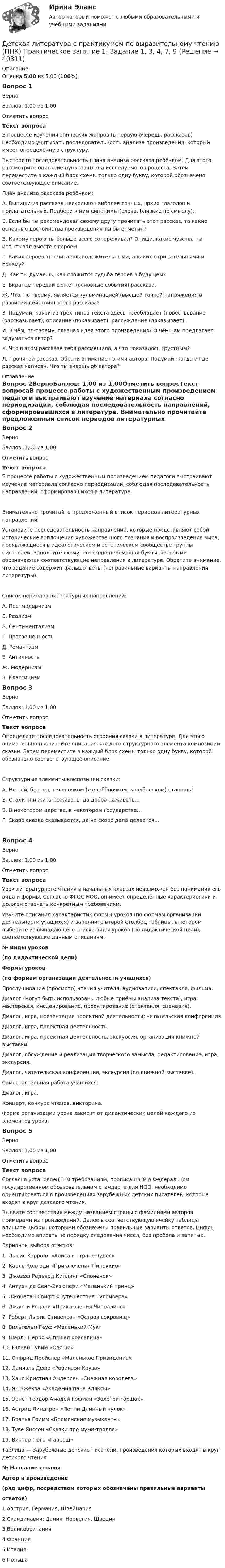     
          Описание
          Оценка 5,00 из 5,00 (100%)Вопрос 1ВерноБаллов: 1,00 из 1,00Отметить вопросТекст вопросаВ процессе изучения эпических жанров (в первую очередь, рассказов) необходимо учитывать последовательность анализа произведения, который имеет определённую структуру.Выстроите последовательность плана анализа рассказа ребёнком. Для этого рассмотрите описание пунктов плана исследуемого процесса. Затем переместите в каждый блок схемы только одну букву, которой обозначено соответствующее описание.План анализа рассказа ребёнком:А.    Выпиши из рассказа несколько наиболее точных, ярких глаголов и прилагательных. Подбери к ним синонимы (слова, близкие по смыслу).Б.     Если бы ты рекомендовал своему другу прочитать этот рассказ, то какие основные достоинства произведения ты бы отметил?В.     Какому герою ты больше всего сопереживал? Опиши, какие чувства ты испытывал вместе с героем.Г.      Каких героев ты считаешь положительными, а каких отрицательными и почему?Д.     Как ты думаешь, как сложится судьба героев в будущем?Е.     Вкратце передай сюжет (основные события) рассказа.Ж.   Что, по-твоему, является кульминацией (высшей точкой напряжения в развитии действия) этого рассказа?З.      Подумай, какой из трёх типов текста здесь преобладает (повествование (рассказывает); описание (показывает); рассуждение (доказывает).И.     В чём, по-твоему, главная идея этого произведения? О чём нам предлагает задуматься автор?К.     Что в этом рассказе тебя рассмешило, а что показалось грустным?Л.     Прочитай рассказ. Обрати внимание на имя автора. Подумай, когда и где рассказ написан. Что ты знаешь об авторе? 
          Оглавление
          Вопрос 2ВерноБаллов: 1,00 из 1,00Отметить вопросТекст вопросаВ процессе работы с художественным произведением педагоги выстраивают изучение материала согласно периодизации, соблюдая последовательность направлений, сформировавшихся в литературе. Внимательно прочитайте предложенный список периодов литературных направлений.Установите последовательность направлений, которые представляют собой исторические воплощения художественного познания и воспроизведения мира, проявляющиеся в идеологическом и эстетическом сообществе группы писателей. Заполните схему, поэтапно перемещая буквы, которыми обозначаются соответствующие направления в литературе. Обратите внимание, что задание содержит фальшответы (неправильные варианты направлений литературы).Список периодов литературных направлений:А.   ПостмодернизмБ.    РеализмВ.    СентиментализмГ.   ПросвещенностьД.    РомантизмЕ.   АнтичностьЖ.   МодернизмЗ.     КлассицизмВопрос 3ВерноБаллов: 1,00 из 1,00Отметить вопросТекст вопросаОпределите последовательность строения сказки в литературе. Для этого внимательно прочитайте описания каждого структурного элемента композиции сказки. Затем переместите в каждый блок схемы только одну букву, которой обозначено соответствующее описание.Структурные элементы композиции сказки: А.    Не пей, братец, теленочком (жеребёночком, козлёночком) станешь!Б.  Стали они жить-поживать, да добра наживать…В.    В некотором царстве, в некотором государстве…Г.     Скоро сказка сказывается, да не скоро дело делается…Вопрос 4ВерноБаллов: 1,00 из 1,00Отметить вопросТекст вопросаУрок литературного чтения в начальных классах невозможен без понимания его вида и формы. Согласно ФГОС НОО, он имеет определённые характеристики и должен отвечать конкретным требованиям.Изучите описания характеристик формы уроков (по формам организации деятельности учащихся) и заполните второй столбец таблицы, в котором выберите из выпадающего списка виды уроков (по дидактической цели), соответствующие данным описаниям.№ Виды уроков(по дидактической цели)Формы уроков(по формам организации деятельности учащихся)Прослушивание (просмотр) чтения учителя, аудиозаписи, спектакля, фильма.Диалог (могут быть использованы любые приёмы анализа текста), игра, мастерская, инсценирование, проектирование (спектакля, сценария).Диалог, игра, презентация проектной деятельности; читательская конференция.Диалог, игра, проектная деятельность.Диалог, игра, проектная деятельность, экскурсия, организация книжной выставки. Диалог, обсуждение и реализация творческого замысла, редактирование, игра, экскурсия.Диалог, читательская конференция, экскурсия (по книжной выставке).Самостоятельная работа учащихся.Диалог, игра.Концерт, конкурс чтецов, викторина.Форма организации урока зависит от дидактических целей каждого из элементов урока.Вопрос 5ВерноБаллов: 1,00 из 1,00Отметить вопросТекст вопросаСогласно установленным требованиям, прописанным в Федеральном государственном образовательном стандарте для НОО, необходимо ориентироваться в произведениях зарубежных детских писателей, которые входят в круг детского чтения.Выявите соответствия между названием страны с фамилиями авторов примерами из произведений. Далее в соответствующую ячейку таблицы впишите цифры, которыми обозначены правильные варианты ответов. Цифры необходимо вписать по порядку следования чисел, без пробела и запятых. Варианты выбора ответов:1.      Льюис Кэрролл «Алиса в стране чудес»2.      Карло Коллоди «Приключения Пиноккио»3.      Джозеф Редьярд Киплинг «Слоненок»4.      Антуан де Сент-Экзюпери «Маленький принц»5.      Джонатан Свифт «Путешествия Гулливера»6.      Джанни Родари «Приключения Чиполлино»7.      Роберт Льюис Стивенсон «Остров сокровищ»8.      Вильгельм Гауф «Маленький Мук»9.      Шарль Перро «Спящая красавица»10.  Юлиан Тувим «Овощи»11.  Отфрид Пройслер «Маленькое Привидение»12.  Даниэль Дефо «Робинзон Крузо»13.  Ханс Кристиан Андерсен «Снежная королева»14.  Ян Бжехва «Академия пана Кляксы»15.  Эрнст Теодор Амадей Гофман «Золотой горшок»16.  Астрид Линдгрен «Пеппи Длинный чулок»17.  Братья Гримм «Бременские музыканты»18.  Туве Янссон «Сказки про муми-тролля»19.  Виктор Гюго «Гаврош»Таблица — Зарубежные детские писатели, произведения которых входят в круг детского чтения№ Название страныАвтор и произведение(ряд цифр, посредством которых обозначены правильные вариантыответов)1.Австрия, Германия, Швейцария2.Скандинавия: Дания, Норвегия, Швеция3.Великобритания4.Франция5.Италия6.Польша 
            
            
            Детская литература с практикумом по выразительному чтению (ПНК) Практическое занятие 1. Задание 10Детская литература с практикумом по выразительному чтению (ПНК) Практическое занятие 1. Задание 1, 3, 4, 7, 9Детская литература с практикумом по выразительному чтению (ПНК) Практическое занятие 1. Задание 2Детская литература с практикумом по выразительному чтению (ПНК)  Практическое занятие 1. Задание 2   НСПКДетская литература с практикумом по выразительному чтению (ПНК) Практическое занятие 1. Задание 6Детская литература с практикумом по выразительному чтению (ПНК) Практическое занятие 1. Задание 6  НСПКДетская литература с практикумом по выразительному чтению (ПНК) Практическое занятие 1. Задание 8   НСПКДетская литература с практикумом по выразительному чтению (ПНК)Детская литература с практикумом по выразительному чтению (ПНК)Детская литература с практикумом по выразительному чтению (ПНК)Детская литература с практикумом по выразительному чтению (ПНК)Детская литература с практикумом по выразительному чтению (ПНК)Детская литература с практикумом по выразительному чтению (ПНК)Детская литература с практикумом по выразительному чтению (ПНК) комплексное задание