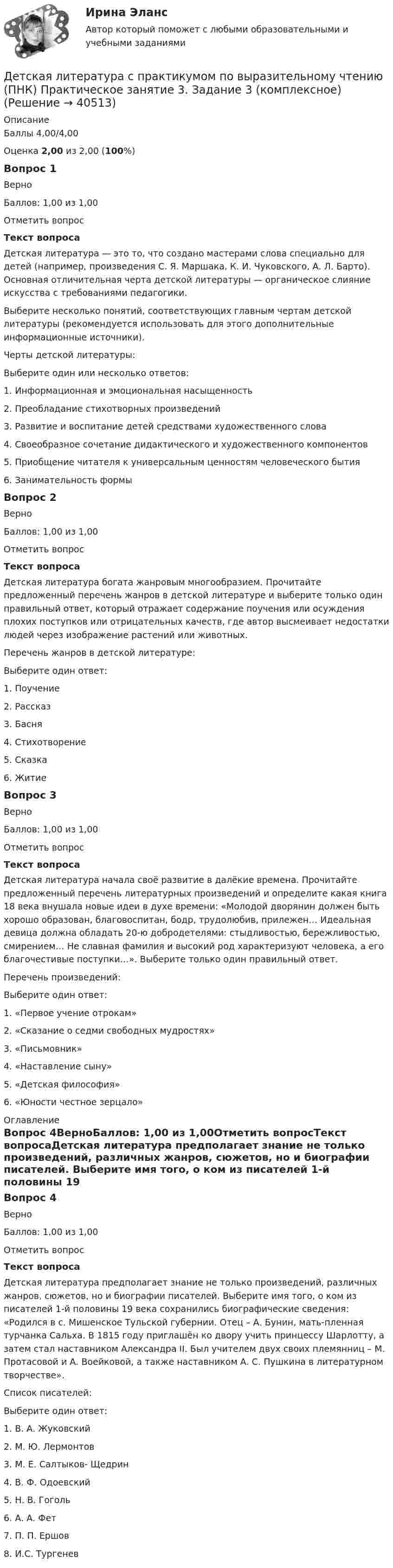     
          Описание
          Баллы 4,00/4,00Оценка 2,00 из 2,00 (100%)Вопрос 1ВерноБаллов: 1,00 из 1,00Отметить вопросТекст вопросаДетская литература — это то, что создано мастерами слова специально для детей (например, произведения С. Я. Маршака, К. И. Чуковского, А. Л. Барто). Основная отличительная черта детской литературы — органическое слияние искусства с требованиями педагогики.Выберите несколько понятий, соответствующих главным чертам детской литературы (рекомендуется использовать для этого дополнительные информационные источники).Черты детской литературы:Выберите один или несколько ответов:1. Информационная и эмоциональная насыщенность 2. Преобладание стихотворных произведений3. Развитие и воспитание детей средствами художественного слова4. Своеобразное сочетание дидактического и художественного компонентов 5. Приобщение читателя к универсальным ценностям человеческого бытия6. Занимательность формы Вопрос 2ВерноБаллов: 1,00 из 1,00Отметить вопросТекст вопросаДетская литература богата жанровым многообразием. Прочитайте предложенный перечень жанров в детской литературе и выберите только один правильный ответ, который отражает содержание поучения или осуждения плохих поступков или отрицательных качеств, где автор высмеивает недостатки людей через изображение растений или животных.Перечень жанров в детской литературе:Выберите один ответ:1. Поучение2. Рассказ3. Басня 4. Стихотворение5. Сказка6. ЖитиеВопрос 3ВерноБаллов: 1,00 из 1,00Отметить вопросТекст вопросаДетская литература начала своё развитие в далёкие времена. Прочитайте предложенный перечень литературных произведений и определите какая книга 18 века внушала новые идеи в духе времени: «Молодой дворянин должен быть хорошо образован, благовоспитан, бодр, трудолюбив, прилежен… Идеальная девица должна обладать 20-ю добродетелями: стыдливостью, бережливостью, смирением… Не славная фамилия и высокий род характеризуют человека, а его благочестивые поступки…». Выберите только один правильный ответ.Перечень произведений:Выберите один ответ:1. «Первое учение отрокам»2. «Сказание о седми свободных мудростях»3. «Письмовник»4. «Наставление сыну»5. «Детская философия»6. «Юности честное зерцало»  
          Оглавление
          Вопрос 4ВерноБаллов: 1,00 из 1,00Отметить вопросТекст вопросаДетская литература предполагает знание не только произведений, различных жанров, сюжетов, но и биографии писателей. Выберите имя того, о ком из писателей 1-й половины 19 века сохранились биографические сведения: «Родился в с. Мишенское Тульской губернии. Отец – А. Бунин, мать-пленная турчанка Сальха. В 1815 году приглашён ко двору учить принцессу Шарлотту, а затем стал наставником Александра II. Был учителем двух своих племянниц – М. Протасовой и А. Воейковой, а также наставником А. С. Пушкина в литературном творчестве».Список писателей:Выберите один ответ:1. В. А. Жуковский 2. М. Ю. Лермонтов3. М. Е. Салтыков- Щедрин4. В. Ф. Одоевский5. Н. В. Гоголь6. А. А. Фет7. П. П. Ершов8. И.С. Тургенев 
            
            
            Детская литература с практикумом по выразительному чтению (ПНК) Практическое занятие 3. Задание 3 (комплексное)Детская литература с практикумом по выразительному чтению (ПНК) Практическое занятие 3. Задание 3 (комплексное)Детская литература с практикумом по выразительному чтению (ПНК) Тестовые вопросы к разделу 1Детская литература с практикумом по выразительному чтению (ПНК) Тестовые вопросы к разделу 2Детская литература с практикумом по выразительному чтению (ПНК) Тестовые вопросы к разделу 3ДЕТСКАЯ ЛИТЕРАТУРА С ПРАКТИКУМОМ ПО ВЫРАЗИТЕЛЬНОМУ ЧТЕНИЮ. Практические работы 1-2, 1-6, 1-8, 1-10, 2-1, 2-2, 2-3, 2-5, 2-8, 2-10Детская литература с практикумом по выразительному чтению Практическое занятие 1. Задание 1, 3, 4, 7, 9Детская литература с практикумом по выразительному чтению (ПНК)  Практическое занятие 1. Задание 2   НСПКДетская литература с практикумом по выразительному чтению (ПНК) Практическое занятие 1. Задание 6Детская литература с практикумом по выразительному чтению (ПНК) Практическое занятие 1. Задание 6  НСПКДетская литература с практикумом по выразительному чтению (ПНК) Практическое занятие 1. Задание 8   НСПКДетская литература с практикумом по выразительному чтению (ПНК) Практическое занятие 2. Задание 2Детская литература с практикумом по выразительному чтению (ПНК) Практическое занятие 2. Задание 5Детская литература с практикумом по выразительному чтению (ПНК) Практическое занятие 2. Задание 8
