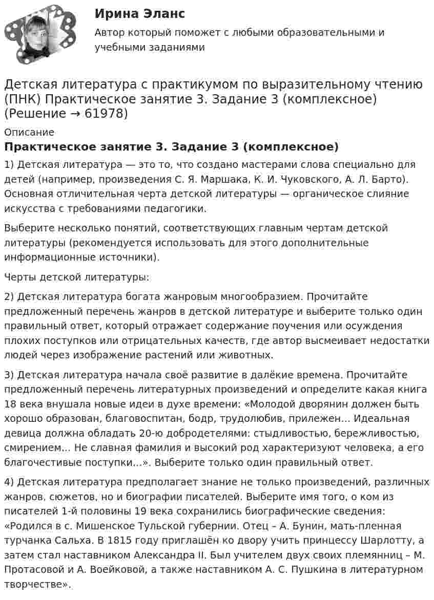      
            Описание
            Практическое занятие 3. Задание 3 (комплексное)1) Детская литература — это то, что создано мастерами слова специально для детей (например, произведения С. Я. Маршака, К. И. Чуковского, А. Л. Барто). Основная отличительная черта детской литературы — органическое слияние искусства с требованиями педагогики.Выберите несколько понятий, соответствующих главным чертам детской литературы (рекомендуется использовать для этого дополнительные информационные источники).Черты детской литературы:2) Детская литература богата жанровым многообразием. Прочитайте предложенный перечень жанров в детской литературе и выберите только один правильный ответ, который отражает содержание поучения или осуждения плохих поступков или отрицательных качеств, где автор высмеивает недостатки людей через изображение растений или животных.3) Детская литература начала своё развитие в далёкие времена. Прочитайте предложенный перечень литературных произведений и определите какая книга 18 века внушала новые идеи в духе времени: «Молодой дворянин должен быть хорошо образован, благовоспитан, бодр, трудолюбив, прилежен… Идеальная девица должна обладать 20-ю добродетелями: стыдливостью, бережливостью, смирением… Не славная фамилия и высокий род характеризуют человека, а его благочестивые поступки…». Выберите только один правильный ответ.4) Детская литература предполагает знание не только произведений, различных жанров, сюжетов, но и биографии писателей. Выберите имя того, о ком из писателей 1-й половины 19 века сохранились биографические сведения: «Родился в с. Мишенское Тульской губернии. Отец – А. Бунин, мать-пленная турчанка Сальха. В 1815 году приглашён ко двору учить принцессу Шарлотту, а затем стал наставником Александра II. Был учителем двух своих племянниц – М. Протасовой и А. Воейковой, а также наставником А. С. Пушкина в литературном творчестве».   
            
            
            Детская литература с практикумом по выразительному чтению (ПНК) Практическое занятие 3. Задание 2 (комплексное)Детская литература с практикумом по выразительному чтению (ПНК) Практическое занятие 3. Задание 3 (комплексное)Детская литература с практикумом по выразительному чтению (ПНК) Практическое занятие 3. Задание 3 (комплексное)Детская литература с практикумом по выразительному чтению (ПНК) Тестовые вопросы к разделу 1Детская литература с практикумом по выразительному чтению (ПНК) Тестовые вопросы к разделу 2Детская литература с практикумом по выразительному чтению (ПНК) Тестовые вопросы к разделу 3ДЕТСКАЯ ЛИТЕРАТУРА С ПРАКТИКУМОМ ПО ВЫРАЗИТЕЛЬНОМУ ЧТЕНИЮ. Практические работы 1-2, 1-6, 1-8, 1-10, 2-1, 2-2, 2-3, 2-5, 2-8, 2-10Детская литература с практикумом по выразительному чтению (ПНК) Практическое занятие 1. Задание 2Детская литература с практикумом по выразительному чтению (ПНК)  Практическое занятие 1. Задание 2   НСПКДетская литература с практикумом по выразительному чтению (ПНК) Практическое занятие 1. Задание 6Детская литература с практикумом по выразительному чтению (ПНК) Практическое занятие 1. Задание 6  НСПКДетская литература с практикумом по выразительному чтению (ПНК) Практическое занятие 1. Задание 8   НСПКДетская литература с практикумом по выразительному чтению (ПНК) Практическое занятие 2. Задание 2Детская литература с практикумом по выразительному чтению (ПНК) Практическое занятие 2. Задание 5