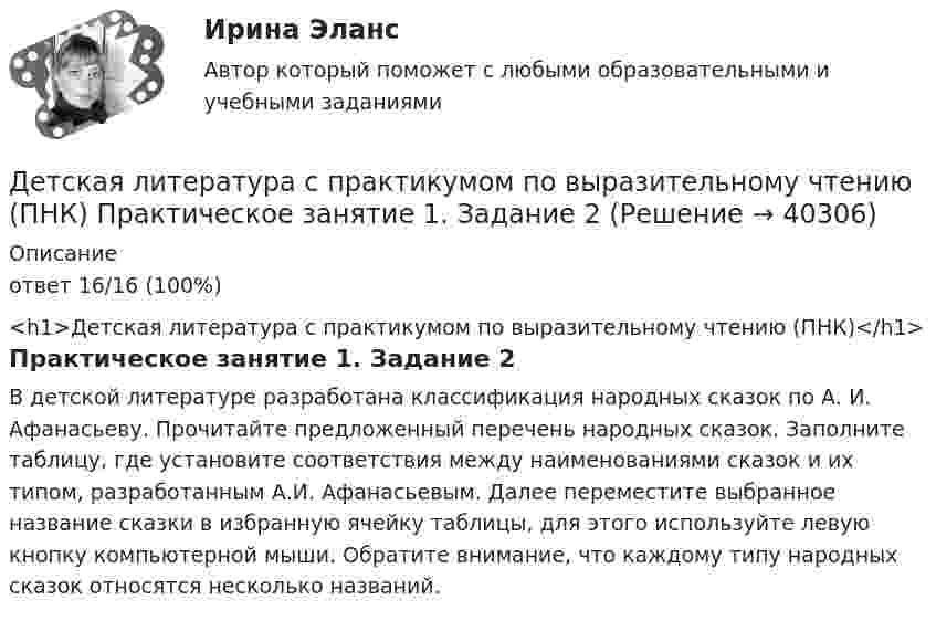      
          Описание
          ответ 16/16 (100%)<h1>Детская литература с практикумом по выразительному чтению (ПНК)</h1>Практическое занятие 1. Задание 2В детской литературе разработана классификация народных сказок по А. И. Афанасьеву. Прочитайте предложенный перечень народных сказок. Заполните таблицу, где установите соответствия между наименованиями сказок и их типом, разработанным А.И. Афанасьевым. Далее переместите выбранное название сказки в избранную ячейку таблицы, для этого используйте левую кнопку компьютерной мыши. Обратите внимание, что каждому типу народных сказок относятся несколько названий.  
            
            
            Детская литература с практикумом по выразительному чтению (ПНК) Практическое занятие 1. Задание 1, 3, 4, 7, 9Детская литература с практикумом по выразительному чтению (ПНК) Практическое занятие 1. Задание 2Детская литература с практикумом по выразительному чтению (ПНК)  Практическое занятие 1. Задание 2   НСПКДетская литература с практикумом по выразительному чтению (ПНК) Практическое занятие 1. Задание 6Детская литература с практикумом по выразительному чтению (ПНК) Практическое занятие 1. Задание 6  НСПКДетская литература с практикумом по выразительному чтению (ПНК) Практическое занятие 1. Задание 8   НСПКДетская литература с практикумом по выразительному чтению (ПНК) Практическое занятие 2. Задание 2Детская литература с практикумом по выразительному чтению (ПНК)Детская литература с практикумом по выразительному чтению (ПНК)Детская литература с практикумом по выразительному чтению (ПНК)Детская литература с практикумом по выразительному чтению (ПНК)Детская литература с практикумом по выразительному чтению (ПНК)Детская литература с практикумом по выразительному чтению (ПНК) комплексное заданиеДетская литература с практикумом по выразительному чтению (ПНК) Комплексное задание