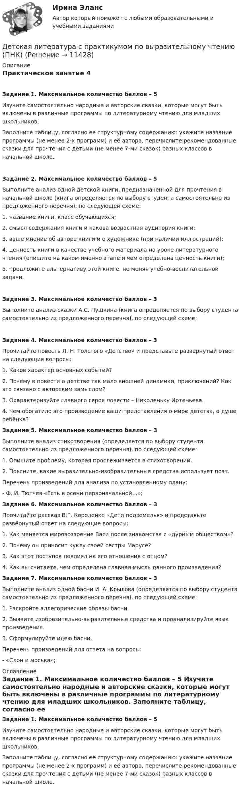     
          Описание
          Практическое занятие 4 Задание 1. Максимальное количество баллов – 5Изучите самостоятельно народные и авторские сказки, которые могут быть включены в различные программы по литературному чтению для младших школьников.Заполните таблицу, согласно ее структурному содержанию: укажите название программы (не менее 2-х программ) и её автора, перечислите рекомендованные сказки для прочтения с детьми (не менее 7-ми сказок) разных классов в начальной школе.Задание 2. Максимальное количество баллов – 5 Выполните анализ одной детской книги, предназначенной для прочтения в начальной школе (книга определяется по выбору студента самостоятельно из предложенного перечня), по следующей схеме:1.      название книги, класс обучающихся;2.      смысл содержания книги и какова возрастная аудитория книги;3.      ваше мнение об авторе книги и о художнике (при наличии иллюстраций);4.      ценность книги в качестве учебного материала на уроке литературного чтения (опишите на каком именно этапе и чем определена ценность книги);5.      предложите альтернативу этой книге, не меняя учебно-воспитательной задачи. Задание 3. Максимальное количество баллов – 3Выполните анализ сказки А.С. Пушкина (книга определяется по выбору студента самостоятельно из предложенного перечня), по следующей схеме:Задание 4. Максимальное количество баллов – 3 Прочитайте повесть Л. Н. Толстого «Детство» и представьте развернутый ответ на следующие вопросы:1.      Каков характер основных событий?2.      Почему в повести о детстве так мало внешней динамики, приключений? Как это связано с авторским замыслом?3.      Охарактеризуйте главного героя повести – Николеньку Иртеньева.4.      Чем обогатило это произведение ваши представления о мире детства, о душе ребёнка?Задание 5. Максимальное количество баллов – 3 Выполните анализ стихотворения (определяется по выбору студента самостоятельно из предложенного перечня), по следующей схеме:1. Опишите проблему, которая прослеживается в стихотворении.2. Поясните, какие выразительно-изобразительные средства использует поэт. Перечень произведений для анализа по установленному плану:-        Ф. И. Тютчев «Есть в осени первоначальной…»;Задание 6. Максимальное количество баллов – 3 Прочитайте рассказ В.Г. Короленко «Дети подземелья» и представьте развёрнутый ответ на следующие вопросы:1.      Как меняется мировоззрение Васи после знакомства с «дурным обществом»?2.      Почему он приносит куклу своей сестры Марусе?3.      Как этот поступок повлиял на его отношения с отцом?4.      Как вы считаете, чем определена главная мысль данного произведения? Задание 7. Максимальное количество баллов – 3 Выполните анализ одной басни И. А. Крылова (определяется по выбору студента самостоятельно из предложенного перечня), по следующей схеме:1.      Раскройте аллегорические образы басни.2.      Выявите изобразительно-выразительные средства и проанализируйте язык произведения.3.      Сформулируйте идею басни. Перечень произведений для ответа на вопросы:-        «Слон и моська»; 
          Оглавление
          Задание 1. Максимальное количество баллов – 5  Изучите самостоятельно народные и авторские сказки, которые могут быть включены в различные программы по литературному чтению для младших школьников.  Заполните таблицу, согласно ее структурному содержанию: укажите название программы (не менее 2-х программ) и её автора, перечислите рекомендованные сказки для прочтения с детьми (не менее 7-ми сказок) разных классов в начальной школе. 
            
            
            Детская литература с практикумом по выразительному чтению (ПНК)Детская литература с практикумом по выразительному чтению (ПНК)Детская литература с практикумом по выразительному чтению (ПНК)Детская литература с практикумом по выразительному чтению (ПНК)Детская литература с практикумом по выразительному чтению (ПНК) комплексное заданиеДетская литература с практикумом по выразительному чтению (ПНК) Комплексное заданиеДетская литература с практикумом по выразительному чтению (ПНК) Практическое занятие 1. Задание 10Детская литература с практикумом по выразительному чтению (ПНК)Детская литература с практикумом по выразительному чтению (ПНК)Детская литература с практикумом по выразительному чтению (ПНК)Детская литература с практикумом по выразительному чтению (ПНК)Детская литература с практикумом по выразительному чтению (ПНК)Детская литература с практикумом по выразительному чтению (ПНК)Детская литература с практикумом по выразительному чтению (ПНК)