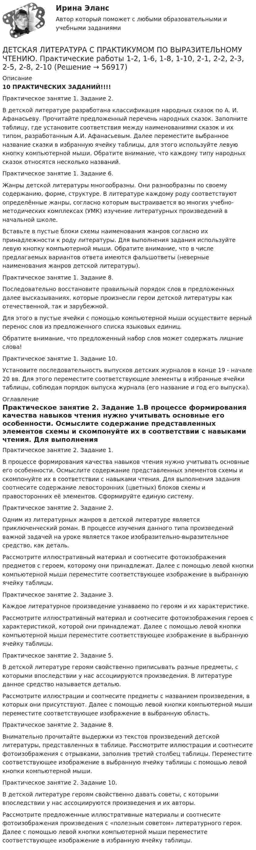      
            Описание
             10 ПРАКТИЧЕСКИХ ЗАДАНИЙ!!!!Практическое занятие 1. Задание 2.В детской литературе разработана классификация народных сказок по А. И. Афанасьеву. Прочитайте предложенный перечень народных сказок. Заполните таблицу, где установите соответствия между наименованиями сказок и их типом, разработанным А.И. Афанасьевым. Далее переместите выбранное название сказки в избранную ячейку таблицы, для этого используйте левую кнопку компьютерной мыши. Обратите внимание, что каждому типу народных сказок относятся несколько названий.Практическое занятие 1. Задание 6.Жанры детской литературы многообразны. Они разнообразны по своему содержанию, форме, структуре. В литературе каждому роду соответствуют определённые жанры, согласно которым выстраивается во многих учебно-методических комплексах (УМК) изучение литературных произведений в начальной школе. Вставьте в пустые блоки схемы наименования жанров согласно их принадлежности к роду литературы. Для выполнения задания используйте левую кнопку компьютерной мыши. Обратите внимание, что в числе предлагаемых вариантов ответа имеются фальшответы (неверные наименования жанров детской литературы).Практическое занятие 1. Задание 8.Последовательно восстановите правильный порядок слов в предложенных далее высказываниях, которые произнесли герои детской литературы как отечественной, так и зарубежной.Для этого в пустые ячейки с помощью компьютерной мыши осуществите верный перенос слов из предложенного списка языковых единиц.Обратите внимание, что предложенный набор слов может содержать лишние слова!Практическое занятие 1. Задание 10.Установите последовательность выпусков детских журналов в конце 19 - начале 20 вв. Для этого переместите соответствующие элементы в избранные ячейки таблицы, соблюдая порядок выпуска журнала (его название и год его выпуска). 
            Оглавление
            Практическое занятие 2. Задание 1.В процессе формирования качества навыков чтения нужно учитывать основные его особенности. Осмыслите содержание представленных элементов схемы и скомпонуйте их в соответствии с навыками чтения. Для выполнения задания соотнесите содержание левосторонних (цветных) блоков схемы и правосторонних её элементов. Сформируйте единую систему.Практическое занятие 2. Задание 2.Одним из литературных жанров в детской литературе является приключенческий роман. В процессе изучения данного типа произведений важной задачей на уроке является такое изобразительно-выразительное средство, как деталь.Рассмотрите иллюстративный материал и соотнесите фотоизображения предметов с героем, которому они принадлежат. Далее с помощью левой кнопки компьютерной мыши переместите соответствующее изображение в выбранную ячейку таблицы.Практическое занятие 2. Задание 3.Каждое литературное произведение узнаваемо по героям и их характеристике.Рассмотрите иллюстративный материал и соотнесите фотоизображения героев с характеристикой, которой они принадлежат. Далее с помощью левой кнопки компьютерной мыши переместите соответствующее изображение в выбранную ячейку таблицы.Практическое занятие 2. Задание 5.В детской литературе героям свойственно приписывать разные предметы, с которыми впоследствии у нас ассоциируются произведения. В литературе данное средство называется деталью.Рассмотрите иллюстрации и соотнесите предметы с названием произведения, в которых они присутствуют. Далее с помощью левой кнопки компьютерной мыши переместите соответствующее изображение в выбранную область.Практическое занятие 2. Задание 8.Внимательно прочитайте выдержки из текстов произведений детской литературы, представленных в таблице. Рассмотрите иллюстрации и соотнесите фотоизображения с отрывками, заполнив третий столбец таблицы. Переместите соответствующее изображение в выбранную ячейку таблицы с помощью левой кнопки компьютерной мыши.Практическое занятие 2. Задание 10.В детской литературе героям свойственно давать советы, с которыми впоследствии у нас ассоциируются произведения и их авторы.Рассмотрите предложенные иллюстративные материалы и соотнесите фотоизображения произведения с «полезным советом» литературного героя. Далее с помощью левой кнопки компьютерной мыши переместите соответствующее изображение в избранную ячейку таблицы.  
            
            
            Детская литература с практикумом по выразительному чтению (ПНК) Тестовые вопросы к разделу 3ДЕТСКАЯ ЛИТЕРАТУРА С ПРАКТИКУМОМ ПО ВЫРАЗИТЕЛЬНОМУ ЧТЕНИЮ. Практические работы 1-2, 1-6, 1-8, 1-10, 2-1, 2-2, 2-3, 2-5, 2-8, 2-10Детская литература с практикумом по выразительному чтению Практическое занятие 1. Задание 1, 3, 4, 7, 9Детская литература с практикумом по выразительному чтению. Практическое занятие 1. Задание 1, 3, 4, 7, 9Детская литература с практикумом по выразительному чтению Практическое занятие 1. Задание 1, 3, 4, 7, 9   НСПКДетская литература с практикумом по выразительному чтению Практическое занятие 1 Задания 1, 3, 4, 7, 9 НСПКДетская литература с практикумом по выразительному чтению Практическое занятие 2. Задания 4, 6, 9Детская литература с практикумом по выразительному чтению (ПНК) Практическое занятие 2. Задание 2Детская литература с практикумом по выразительному чтению (ПНК) Практическое занятие 2. Задание 5Детская литература с практикумом по выразительному чтению (ПНК) Практическое занятие 2. Задание 8Детская литература с практикумом по выразительному чтению (ПНК) Практическое занятие 3. Задание 2 (комплексное)Детская литература с практикумом по выразительному чтению (ПНК) Практическое занятие 3. Задание 3 (комплексное)Детская литература с практикумом по выразительному чтению (ПНК) Практическое занятие 3. Задание 3 (комплексное)Детская литература с практикумом по выразительному чтению (ПНК) Тестовые вопросы к разделу 1