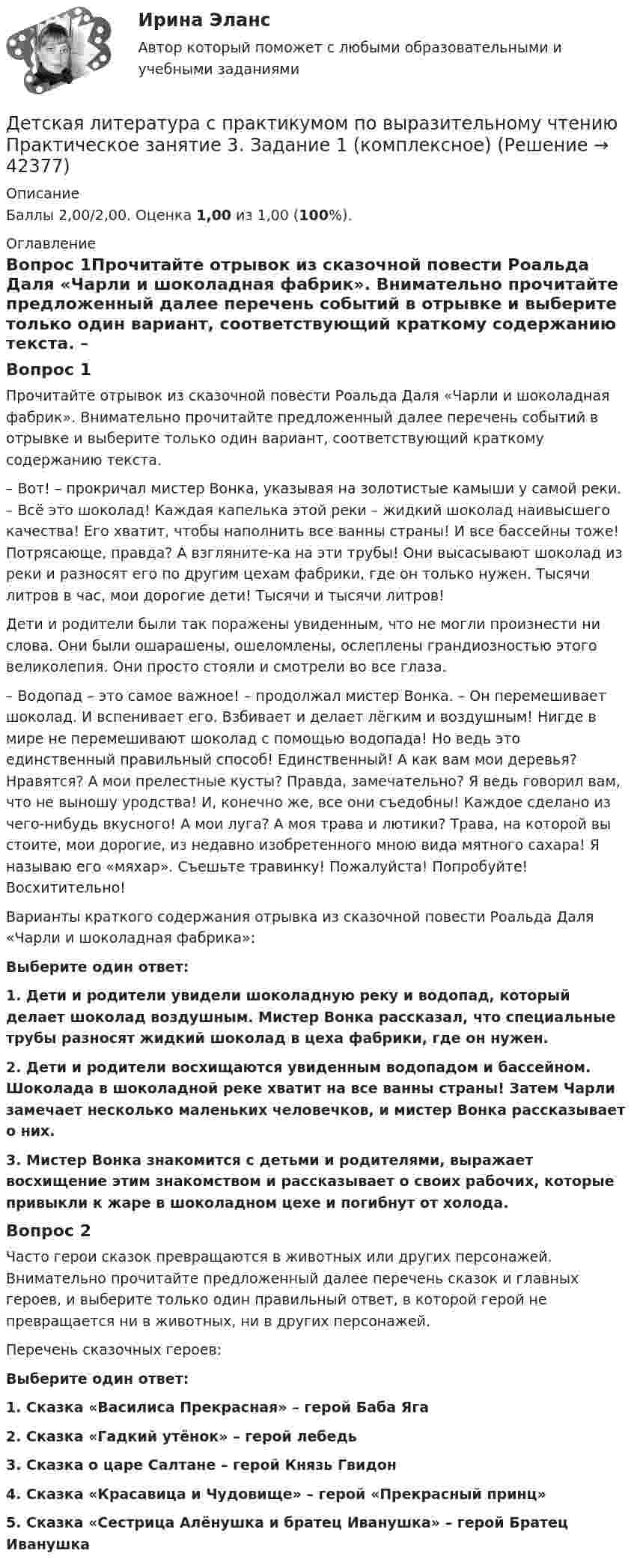      
          Описание
          Баллы 2,00/2,00. Оценка 1,00 из 1,00 (100%). 
          Оглавление
          Вопрос 1Прочитайте отрывок из сказочной повести Роальда Даля «Чарли и шоколадная фабрик». Внимательно прочитайте предложенный далее перечень событий в отрывке и выберите только один вариант, соответствующий краткому содержанию текста. – Вот! – прокричал мистер Вонка, указывая на золотистые камыши у самой реки. – Всё это шоколад! Каждая капелька этой реки – жидкий шоколад наивысшего качества! Его хватит, чтобы наполнить все ванны страны! И все бассейны тоже! Потрясающе, правда? А взгляните-ка на эти трубы! Они высасывают шоколад из реки и разносят его по другим цехам фабрики, где он только нужен. Тысячи литров в час, мои дорогие дети! Тысячи и тысячи литров!Дети и родители были так поражены увиденным, что не могли произнести ни слова. Они были ошарашены, ошеломлены, ослеплены грандиозностью этого великолепия. Они просто стояли и смотрели во все глаза.– Водопад – это самое важное! – продолжал мистер Вонка. – Он перемешивает шоколад. И вспенивает его. Взбивает и делает лёгким и воздушным! Нигде в мире не перемешивают шоколад с помощью водопада! Но ведь это единственный правильный способ! Единственный! А как вам мои деревья? Нравятся? А мои прелестные кусты? Правда, замечательно? Я ведь говорил вам, что не выношу уродства! И, конечно же, все они съедобны! Каждое сделано из чего-нибудь вкусного! А мои луга? А моя трава и лютики? Трава, на которой вы стоите, мои дорогие, из недавно изобретенного мною вида мятного сахара! Я называю его «мяхар». Съешьте травинку! Пожалуйста! Попробуйте! Восхитительно! Варианты краткого содержания отрывка из сказочной повести Роальда Даля «Чарли и шоколадная фабрика»:Выберите один ответ:1. Дети и родители увидели шоколадную реку и водопад, который делает шоколад воздушным. Мистер Вонка рассказал, что специальные трубы разносят жидкий шоколад в цеха фабрики, где он нужен. 2. Дети и родители восхищаются увиденным водопадом и бассейном. Шоколада в шоколадной реке хватит на все ванны страны! Затем Чарли замечает несколько маленьких человечков, и мистер Вонка рассказывает о них.3. Мистер Вонка знакомится с детьми и родителями, выражает восхищение этим знакомством и рассказывает о своих рабочих, которые привыкли к жаре в шоколадном цехе и погибнут от холода.Вопрос 2Часто герои сказок превращаются в животных или других персонажей. Внимательно прочитайте предложенный далее перечень сказок и главных героев, и выберите только один правильный ответ, в которой герой не превращается ни в животных, ни в других персонажей.Перечень сказочных героев:Выберите один ответ:1. Сказка «Василиса Прекрасная» – герой Баба Яга 2. Сказка «Гадкий утёнок» – герой лебедь3. Сказка о царе Салтане – герой Князь Гвидон4. Сказка «Красавица и Чудовище» – герой «Прекрасный принц»5. Сказка «Сестрица Алёнушка и братец Иванушка» – герой Братец Иванушка 
            
            
            Детская литература с практикумом по выразительному чтению  Практическое занятие 2. Задания 4, 6, 9    НСПКДетская литература с практикумом по выразительному чтению Практическое занятие 3. Задание 1 (комплексное)Детская литература с практикумом по выразительному чтению Практическое занятие 3. Задание 1 (комплексное)   НСПКДетская литература с практикумом по выразительному чтению Практическое занятие 3. Задание 2 (комплексное)Детская литература с практикумом по выразительному чтению  Практическое занятие 3. Задание 2 (комплексное)  НСПКДетская литература с практикумом по выразительному чтению Практическое занятие 3. Задание 3 (комплексное)Детская литература с практикумом по выразительному чтению  Практическое занятие 3. Задание 3 (комплексное)  НСПКДетская литература с практикумом по выразительному чтению (ПНК) Тестовые вопросы к разделу 3ДЕТСКАЯ ЛИТЕРАТУРА С ПРАКТИКУМОМ ПО ВЫРАЗИТЕЛЬНОМУ ЧТЕНИЮ. Практические работы 1-2, 1-6, 1-8, 1-10, 2-1, 2-2, 2-3, 2-5, 2-8, 2-10Детская литература с практикумом по выразительному чтению Практическое занятие 1. Задание 1, 3, 4, 7, 9Детская литература с практикумом по выразительному чтению. Практическое занятие 1. Задание 1, 3, 4, 7, 9Детская литература с практикумом по выразительному чтению Практическое занятие 1. Задание 1, 3, 4, 7, 9   НСПКДетская литература с практикумом по выразительному чтению Практическое занятие 1 Задания 1, 3, 4, 7, 9 НСПКДетская литература с практикумом по выразительному чтению Практическое занятие 2. Задания 4, 6, 9