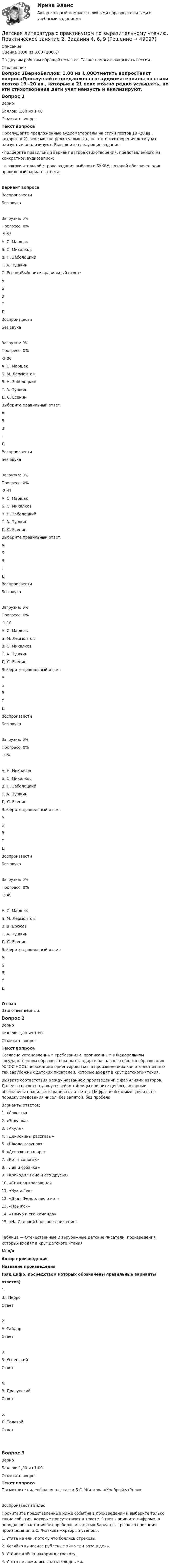      
            Описание
            Оценка 3,00 из 3,00 (100%)По другим работам обращайтесь в лс. Также помогаю закрывать сессии.  
            Оглавление
            Вопрос 1ВерноБаллов: 1,00 из 1,00Отметить вопросТекст вопросаПрослушайте предложенные аудиоматериалы на стихи поэтов 19 -20 вв., которые в 21 веке можно редко услышать, но эти стихотворения дети учат наизусть и анализируют. Выполните следующие задания:-  подберите правильный вариант автора стихотворения, представленного на конкретной аудиозаписи;-  в заключительной строке задания выберите БУКВУ, которой обозначен один правильный вариант ответа.Вариант вопроса ВоспроизвестиБез звукаЗагрузка: 0%Прогресс: 0%-5:55 А.    С. МаршакБ.   С. МихалковВ.     Н. ЗаболоцкийГ.      А. ПушкинС. ЕсенинВыберите правильный ответ:  АБВГД ВоспроизвестиБез звукаЗагрузка: 0%Прогресс: 0%-2:00 А.    С. МаршакБ.      М. ЛермонтовВ.     Н. ЗаболоцкийГ.      А. ПушкинД.     С. Есенин Выберите правильный ответ:  АБВГД ВоспроизвестиБез звукаЗагрузка: 0%Прогресс: 0%-2:47 А.    С. МаршакБ.      С. МихалковВ.     Н. ЗаболоцкийГ.      А. ПушкинД.     С. ЕсенинВыберите правильный ответ:  АБВГД ВоспроизвестиБез звукаЗагрузка: 0%Прогресс: 0%-1:10 А.    С. МаршакБ.      М. ЛермонтовВ.     С. МихалковГ.      А. ПушкинД.     С. ЕсенинВыберите правильный ответ:  АБВГД  ВоспроизвестиБез звукаЗагрузка: 0%Прогресс: 0%-2:58А.    Н. НекрасовБ.      С. МихалковВ.     Н. ЗаболоцкийГ.      А. ПушкинД.     С. ЕсенинВыберите правильный ответ:  АБВГД  ВоспроизвестиБез звукаЗагрузка: 0%Прогресс: 0%-2:49А.    С. МаршакБ.      М. ЛермонтовВ.     В. БрюсовГ.      А. ПушкинД.     С. ЕсенинВыберите правильный ответ:  АБВГД ОтзывВаш ответ верный.Вопрос 2ВерноБаллов: 1,00 из 1,00Отметить вопросТекст вопросаСогласно установленным требованиям, прописанным в Федеральном государственном образовательном стандарте начального общего образования (ФГОС НОО), необходимо ориентироваться в произведениях как отечественных, так зарубежных детских писателей, которые входят в круг детского чтения.Выявите соответствия между названием произведений с фамилиями авторов. Далее в соответствующую ячейку таблицы впишите цифры, которыми обозначены правильные варианты ответов. Цифры необходимо вписать по порядку следования чисел, без запятой, без пробела. Варианты ответов:1.      «Совесть»2.      «Золушка»3.      «Акула»4.      «Денискины рассказы»5.      «Школа клоунов»6.      «Девочка на шаре»7.      «Кот в сапогах»8.      «Лев и собачка»9.      «Крокодил Гена и его друзья»10.  «Спящая красавица»11.  «Чук и Гек»12.  «Дядя Федор, пес и кот»13.  «Прыжок»14.  «Тимур и его команда»15.  «На Садовой большое движение»Таблица — Отечественные и зарубежные детские писатели, произведения которых входят в круг детского чтения№ п/пАвтор произведения Название произведения(ряд цифр, посредством которых обозначены правильные вариантыответов)1.Ш. ПерроОтвет2.А. ГайдарОтвет3.Э. УспенскийОтвет4.В. ДрагунскийОтвет5.Л. ТолстойОтвет Вопрос 3ВерноБаллов: 1,00 из 1,00Отметить вопросТекст вопросаПосмотрите видеофрагмент сказки Б.С. Житкова «Храбрый утёнок»  Воспроизвести видеоПрочитайте представленные ниже события в произведении и выберите только такие события, которые присутствуют в тексте. Ответы впишите цифрами, в порядке возрастания без пробелов и запятых.Варианты краткого описания произведения Б.С. Житкова «Храбрый утёнок»:1.      Утята не ели, потому что боялись стрекозы.2.      Хозяйка выносила рубленые яйца три раза в день.3.      Утёнок Алёша накормил стрекозу.4.      Утята не ложились спать голодными. 
            
            
            Детская литература с практикумом по выразительному чтению Практическое занятие 2. Задания 4, 6, 9Детская литература с практикумом по выразительному чтению. Практическое занятие 2. Задания 4, 6, 9Детская литература с практикумом по выразительному чтению  Практическое занятие 2. Задания 4, 6, 9    НСПКДетская литература с практикумом по выразительному чтению Практическое занятие 3. Задание 1 (комплексное)Детская литература с практикумом по выразительному чтению Практическое занятие 3. Задание 1 (комплексное)   НСПКДетская литература с практикумом по выразительному чтению Практическое занятие 3. Задание 2 (комплексное)Детская литература с практикумом по выразительному чтению  Практическое занятие 3. Задание 2 (комплексное)  НСПКДетская литература с практикумом по выразительному чтению (ПНК) Тестовые вопросы к разделу 1Детская литература с практикумом по выразительному чтению (ПНК) Тестовые вопросы к разделу 2Детская литература с практикумом по выразительному чтению (ПНК) Тестовые вопросы к разделу 3ДЕТСКАЯ ЛИТЕРАТУРА С ПРАКТИКУМОМ ПО ВЫРАЗИТЕЛЬНОМУ ЧТЕНИЮ. Практические работы 1-2, 1-6, 1-8, 1-10, 2-1, 2-2, 2-3, 2-5, 2-8, 2-10Детская литература с практикумом по выразительному чтению Практическое занятие 1. Задание 1, 3, 4, 7, 9Детская литература с практикумом по выразительному чтению. Практическое занятие 1. Задание 1, 3, 4, 7, 9Детская литература с практикумом по выразительному чтению Практическое занятие 1. Задание 1, 3, 4, 7, 9   НСПК
