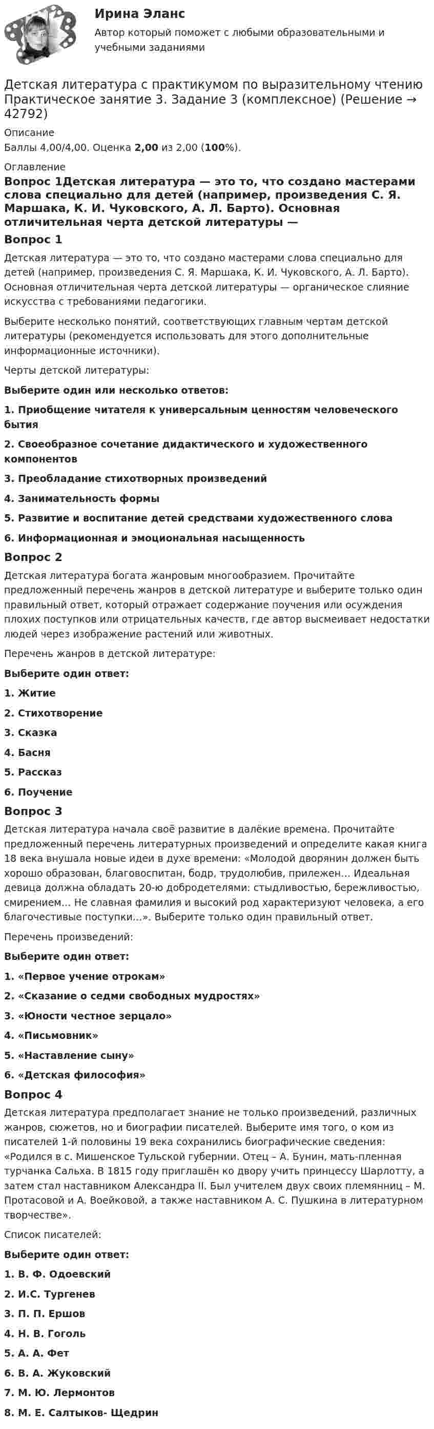      
          Описание
          Баллы 4,00/4,00. Оценка 2,00 из 2,00 (100%). 
          Оглавление
          Вопрос 1Детская литература — это то, что создано мастерами слова специально для детей (например, произведения С. Я. Маршака, К. И. Чуковского, А. Л. Барто). Основная отличительная черта детской литературы — органическое слияние искусства с требованиями педагогики.Выберите несколько понятий, соответствующих главным чертам детской литературы (рекомендуется использовать для этого дополнительные информационные источники).Черты детской литературы:Выберите один или несколько ответов:1. Приобщение читателя к универсальным ценностям человеческого бытия2. Своеобразное сочетание дидактического и художественного компонентов 3. Преобладание стихотворных произведений4. Занимательность формы 5. Развитие и воспитание детей средствами художественного слова6. Информационная и эмоциональная насыщенность Вопрос 2Детская литература богата жанровым многообразием. Прочитайте предложенный перечень жанров в детской литературе и выберите только один правильный ответ, который отражает содержание поучения или осуждения плохих поступков или отрицательных качеств, где автор высмеивает недостатки людей через изображение растений или животных.Перечень жанров в детской литературе:Выберите один ответ:1. Житие2. Стихотворение3. Сказка4. Басня 5. Рассказ6. ПоучениеВопрос 3Детская литература начала своё развитие в далёкие времена. Прочитайте предложенный перечень литературных произведений и определите какая книга 18 века внушала новые идеи в духе времени: «Молодой дворянин должен быть хорошо образован, благовоспитан, бодр, трудолюбив, прилежен… Идеальная девица должна обладать 20-ю добродетелями: стыдливостью, бережливостью, смирением… Не славная фамилия и высокий род характеризуют человека, а его благочестивые поступки…». Выберите только один правильный ответ.Перечень произведений:Выберите один ответ:1. «Первое учение отрокам»2. «Сказание о седми свободных мудростях»3. «Юности честное зерцало» 4. «Письмовник»5. «Наставление сыну»6. «Детская философия»Вопрос 4Детская литература предполагает знание не только произведений, различных жанров, сюжетов, но и биографии писателей. Выберите имя того, о ком из писателей 1-й половины 19 века сохранились биографические сведения: «Родился в с. Мишенское Тульской губернии. Отец – А. Бунин, мать-пленная турчанка Сальха. В 1815 году приглашён ко двору учить принцессу Шарлотту, а затем стал наставником Александра II. Был учителем двух своих племянниц – М. Протасовой и А. Воейковой, а также наставником А. С. Пушкина в литературном творчестве».Список писателей:Выберите один ответ:1. В. Ф. Одоевский2. И.С. Тургенев3. П. П. Ершов4. Н. В. Гоголь5. А. А. Фет6. В. А. Жуковский 7. М. Ю. Лермонтов8. М. Е. Салтыков- Щедрин 
            
            
            Детская литература с практикумом по выразительному чтению  Практическое занятие 3. Задание 2 (комплексное)  НСПКДетская литература с практикумом по выразительному чтению Практическое занятие 3. Задание 3 (комплексное)Детская литература с практикумом по выразительному чтению  Практическое занятие 3. Задание 3 (комплексное)  НСПКДетская литература с практикумом по выразительному чтению Практическое занятие 4Детская литература с практикумом по выразительному чтению Практическое занятие 4Детская литература с практикумом по выразительному чтению. Практическое занятие 4Детская литература с практикумом по выразительному чтению  ТЕСТ-1   НСПКДетская литература с практикумом по выразительному чтению Практическое занятие 1. Задание 1, 3, 4, 7, 9   НСПКДетская литература с практикумом по выразительному чтению Практическое занятие 1 Задания 1, 3, 4, 7, 9 НСПКДетская литература с практикумом по выразительному чтению Практическое занятие 2. Задания 4, 6, 9Детская литература с практикумом по выразительному чтению. Практическое занятие 2. Задания 4, 6, 9Детская литература с практикумом по выразительному чтению  Практическое занятие 2. Задания 4, 6, 9    НСПКДетская литература с практикумом по выразительному чтению Практическое занятие 3. Задание 1 (комплексное)Детская литература с практикумом по выразительному чтению Практическое занятие 3. Задание 1 (комплексное)   НСПК
