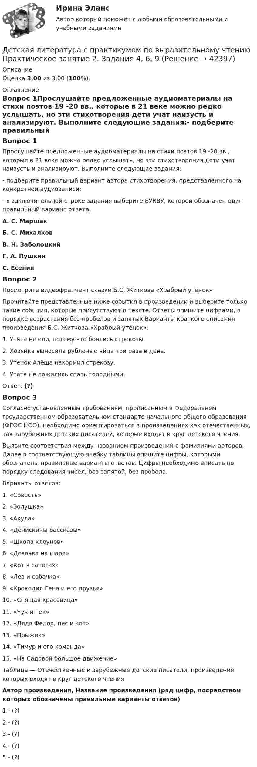     
          Описание
          Оценка 3,00 из 3,00 (100%). 
          Оглавление
          Вопрос 1Прослушайте предложенные аудиоматериалы на стихи поэтов 19 -20 вв., которые в 21 веке можно редко услышать, но эти стихотворения дети учат наизусть и анализируют. Выполните следующие задания:-  подберите правильный вариант автора стихотворения, представленного на конкретной аудиозаписи;-  в заключительной строке задания выберите БУКВУ, которой обозначен один правильный вариант ответа.А.    С. МаршакБ.   С. МихалковВ.     Н. ЗаболоцкийГ.      А. ПушкинС. ЕсенинВопрос 2Посмотрите видеофрагмент сказки Б.С. Житкова «Храбрый утёнок»  Прочитайте представленные ниже события в произведении и выберите только такие события, которые присутствуют в тексте. Ответы впишите цифрами, в порядке возрастания без пробелов и запятых.Варианты краткого описания произведения Б.С. Житкова «Храбрый утёнок»:1.      Утята не ели, потому что боялись стрекозы.2.      Хозяйка выносила рубленые яйца три раза в день.3.      Утёнок Алёша накормил стрекозу.4.      Утята не ложились спать голодными.Ответ: (?)Вопрос 3Согласно установленным требованиям, прописанным в Федеральном государственном образовательном стандарте начального общего образования (ФГОС НОО), необходимо ориентироваться в произведениях как отечественных, так зарубежных детских писателей, которые входят в круг детского чтения.Выявите соответствия между названием произведений с фамилиями авторов. Далее в соответствующую ячейку таблицы впишите цифры, которыми обозначены правильные варианты ответов. Цифры необходимо вписать по порядку следования чисел, без запятой, без пробела.Варианты ответов:1.      «Совесть»2.      «Золушка»3.      «Акула»4.      «Денискины рассказы»5.      «Школа клоунов»6.      «Девочка на шаре»7.      «Кот в сапогах»8.      «Лев и собачка»9.      «Крокодил Гена и его друзья»10.  «Спящая красавица»11.  «Чук и Гек»12.  «Дядя Федор, пес и кот»13.  «Прыжок»14.  «Тимур и его команда»15.  «На Садовой большое движение»Таблица — Отечественные и зарубежные детские писатели, произведения которых входят в круг детского чтенияАвтор произведения, Название произведения (ряд цифр, посредством которых обозначены правильные варианты ответов)1.- (?)2.- (?)3.- (?)4.- (?)5.- (?) 
            
            
            Детская литература с практикумом по выразительному чтению Практическое занятие 1 Задания 1, 3, 4, 7, 9 НСПКДетская литература с практикумом по выразительному чтению Практическое занятие 2. Задания 4, 6, 9Детская литература с практикумом по выразительному чтению. Практическое занятие 2. Задания 4, 6, 9Детская литература с практикумом по выразительному чтению  Практическое занятие 2. Задания 4, 6, 9    НСПКДетская литература с практикумом по выразительному чтению Практическое занятие 3. Задание 1 (комплексное)Детская литература с практикумом по выразительному чтению Практическое занятие 3. Задание 1 (комплексное)   НСПКДетская литература с практикумом по выразительному чтению Практическое занятие 3. Задание 2 (комплексное)Детская литература с практикумом по выразительному чтению (ПНК) Практическое занятие 3. Задание 3 (комплексное)Детская литература с практикумом по выразительному чтению (ПНК) Тестовые вопросы к разделу 1Детская литература с практикумом по выразительному чтению (ПНК) Тестовые вопросы к разделу 2Детская литература с практикумом по выразительному чтению (ПНК) Тестовые вопросы к разделу 3ДЕТСКАЯ ЛИТЕРАТУРА С ПРАКТИКУМОМ ПО ВЫРАЗИТЕЛЬНОМУ ЧТЕНИЮ. Практические работы 1-2, 1-6, 1-8, 1-10, 2-1, 2-2, 2-3, 2-5, 2-8, 2-10Детская литература с практикумом по выразительному чтению Практическое занятие 1. Задание 1, 3, 4, 7, 9Детская литература с практикумом по выразительному чтению. Практическое занятие 1. Задание 1, 3, 4, 7, 9
