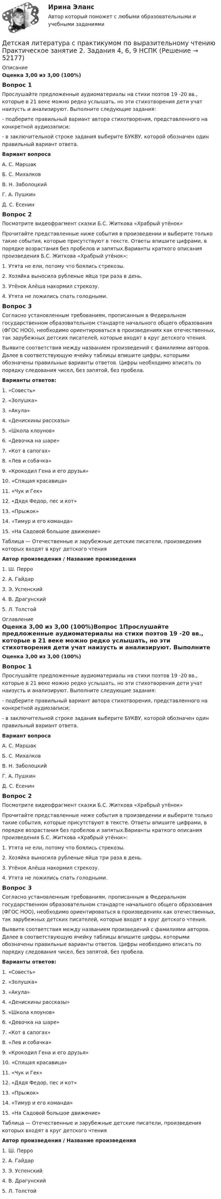      
            Описание
            Оценка 3,00 из 3,00 (100%)Вопрос 1Прослушайте предложенные аудиоматериалы на стихи поэтов 19 -20 вв., которые в 21 веке можно редко услышать, но эти стихотворения дети учат наизусть и анализируют. Выполните следующие задания:-  подберите правильный вариант автора стихотворения, представленного на конкретной аудиозаписи;-  в заключительной строке задания выберите БУКВУ, которой обозначен один правильный вариант ответа.Вариант вопроса А.    С. МаршакБ.   С. МихалковВ.     Н. ЗаболоцкийГ.      А. ПушкинД.     С. ЕсенинВопрос 2Посмотрите видеофрагмент сказки Б.С. Житкова «Храбрый утёнок»  Прочитайте представленные ниже события в произведении и выберите только такие события, которые присутствуют в тексте. Ответы впишите цифрами, в порядке возрастания без пробелов и запятых.Варианты краткого описания произведения Б.С. Житкова «Храбрый утёнок»:1.      Утята не ели, потому что боялись стрекозы.2.      Хозяйка выносила рубленые яйца три раза в день.3.      Утёнок Алёша накормил стрекозу.4.      Утята не ложились спать голодными.Вопрос 3Согласно установленным требованиям, прописанным в Федеральном государственном образовательном стандарте начального общего образования (ФГОС НОО), необходимо ориентироваться в произведениях как отечественных, так зарубежных детских писателей, которые входят в круг детского чтения.Выявите соответствия между названием произведений с фамилиями авторов. Далее в соответствующую ячейку таблицы впишите цифры, которыми обозначены правильные варианты ответов. Цифры необходимо вписать по порядку следования чисел, без запятой, без пробела. Варианты ответов:1.      «Совесть»2.      «Золушка»3.      «Акула»4.      «Денискины рассказы»5.      «Школа клоунов»6.      «Девочка на шаре»7.      «Кот в сапогах»8.      «Лев и собачка»9.      «Крокодил Гена и его друзья»10.  «Спящая красавица»11.  «Чук и Гек»12.  «Дядя Федор, пес и кот»13.  «Прыжок»14.  «Тимур и его команда»15.  «На Садовой большое движение»Таблица — Отечественные и зарубежные детские писатели, произведения которых входят в круг детского чтенияАвтор произведения                     /                    Название произведения1. Ш. Перро 2. А. Гайдар 3. Э. Успенский 4. В. Драгунский5. Л. Толстой 
            Оглавление
            Оценка 3,00 из 3,00 (100%)Вопрос 1Прослушайте предложенные аудиоматериалы на стихи поэтов 19 -20 вв., которые в 21 веке можно редко услышать, но эти стихотворения дети учат наизусть и анализируют. Выполните следующие задания:-  подберите правильный вариант автора стихотворения, представленного на конкретной аудиозаписи;-  в заключительной строке задания выберите БУКВУ, которой обозначен один правильный вариант ответа.Вариант вопроса А.    С. МаршакБ.   С. МихалковВ.     Н. ЗаболоцкийГ.      А. ПушкинД.     С. ЕсенинВопрос 2Посмотрите видеофрагмент сказки Б.С. Житкова «Храбрый утёнок»  Прочитайте представленные ниже события в произведении и выберите только такие события, которые присутствуют в тексте. Ответы впишите цифрами, в порядке возрастания без пробелов и запятых.Варианты краткого описания произведения Б.С. Житкова «Храбрый утёнок»:1.      Утята не ели, потому что боялись стрекозы.2.      Хозяйка выносила рубленые яйца три раза в день.3.      Утёнок Алёша накормил стрекозу.4.      Утята не ложились спать голодными.Вопрос 3Согласно установленным требованиям, прописанным в Федеральном государственном образовательном стандарте начального общего образования (ФГОС НОО), необходимо ориентироваться в произведениях как отечественных, так зарубежных детских писателей, которые входят в круг детского чтения.Выявите соответствия между названием произведений с фамилиями авторов. Далее в соответствующую ячейку таблицы впишите цифры, которыми обозначены правильные варианты ответов. Цифры необходимо вписать по порядку следования чисел, без запятой, без пробела. Варианты ответов:1.      «Совесть»2.      «Золушка»3.      «Акула»4.      «Денискины рассказы»5.      «Школа клоунов»6.      «Девочка на шаре»7.      «Кот в сапогах»8.      «Лев и собачка»9.      «Крокодил Гена и его друзья»10.  «Спящая красавица»11.  «Чук и Гек»12.  «Дядя Федор, пес и кот»13.  «Прыжок»14.  «Тимур и его команда»15.  «На Садовой большое движение»Таблица — Отечественные и зарубежные детские писатели, произведения которых входят в круг детского чтенияАвтор произведения                     /                    Название произведения1. Ш. Перро 2. А. Гайдар 3. Э. Успенский 4. В. Драгунский5. Л. Толстой 
            
            
            Детская литература с практикумом по выразительному чтению. Практическое занятие 2. Задания 4, 6, 9Детская литература с практикумом по выразительному чтению  Практическое занятие 2. Задания 4, 6, 9    НСПКДетская литература с практикумом по выразительному чтению Практическое занятие 3. Задание 1 (комплексное)Детская литература с практикумом по выразительному чтению Практическое занятие 3. Задание 1 (комплексное)   НСПКДетская литература с практикумом по выразительному чтению Практическое занятие 3. Задание 2 (комплексное)Детская литература с практикумом по выразительному чтению  Практическое занятие 3. Задание 2 (комплексное)  НСПКДетская литература с практикумом по выразительному чтению Практическое занятие 3. Задание 3 (комплексное)Детская литература с практикумом по выразительному чтению (ПНК) Тестовые вопросы к разделу 2Детская литература с практикумом по выразительному чтению (ПНК) Тестовые вопросы к разделу 3ДЕТСКАЯ ЛИТЕРАТУРА С ПРАКТИКУМОМ ПО ВЫРАЗИТЕЛЬНОМУ ЧТЕНИЮ. Практические работы 1-2, 1-6, 1-8, 1-10, 2-1, 2-2, 2-3, 2-5, 2-8, 2-10Детская литература с практикумом по выразительному чтению Практическое занятие 1. Задание 1, 3, 4, 7, 9Детская литература с практикумом по выразительному чтению. Практическое занятие 1. Задание 1, 3, 4, 7, 9Детская литература с практикумом по выразительному чтению Практическое занятие 1. Задание 1, 3, 4, 7, 9   НСПКДетская литература с практикумом по выразительному чтению Практическое занятие 1 Задания 1, 3, 4, 7, 9 НСПК