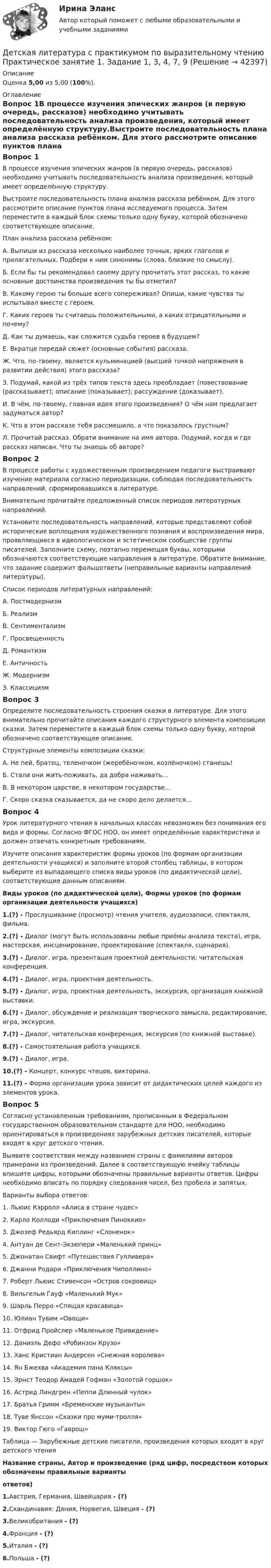      
          Описание
          Оценка 5,00 из 5,00 (100%). 
          Оглавление
          Вопрос 1В процессе изучения эпических жанров (в первую очередь, рассказов) необходимо учитывать последовательность анализа произведения, который имеет определённую структуру.Выстроите последовательность плана анализа рассказа ребёнком. Для этого рассмотрите описание пунктов плана исследуемого процесса. Затем переместите в каждый блок схемы только одну букву, которой обозначено соответствующее описание.План анализа рассказа ребёнком:А.    Выпиши из рассказа несколько наиболее точных, ярких глаголов и прилагательных. Подбери к ним синонимы (слова, близкие по смыслу).Б.     Если бы ты рекомендовал своему другу прочитать этот рассказ, то какие основные достоинства произведения ты бы отметил?В.     Какому герою ты больше всего сопереживал? Опиши, какие чувства ты испытывал вместе с героем.Г.      Каких героев ты считаешь положительными, а каких отрицательными и почему?Д.     Как ты думаешь, как сложится судьба героев в будущем?Е.     Вкратце передай сюжет (основные события) рассказа.Ж.   Что, по-твоему, является кульминацией (высшей точкой напряжения в развитии действия) этого рассказа?З.      Подумай, какой из трёх типов текста здесь преобладает (повествование (рассказывает); описание (показывает); рассуждение (доказывает).И.     В чём, по-твоему, главная идея этого произведения? О чём нам предлагает задуматься автор?К.     Что в этом рассказе тебя рассмешило, а что показалось грустным?Л.     Прочитай рассказ. Обрати внимание на имя автора. Подумай, когда и где рассказ написан. Что ты знаешь об авторе?Вопрос 2В процессе работы с художественным произведением педагоги выстраивают изучение материала согласно периодизации, соблюдая последовательность направлений, сформировавшихся в литературе. Внимательно прочитайте предложенный список периодов литературных направлений.Установите последовательность направлений, которые представляют собой исторические воплощения художественного познания и воспроизведения мира, проявляющиеся в идеологическом и эстетическом сообществе группы писателей. Заполните схему, поэтапно перемещая буквы, которыми обозначаются соответствующие направления в литературе. Обратите внимание, что задание содержит фальшответы (неправильные варианты направлений литературы).Список периодов литературных направлений:А.   ПостмодернизмБ.    РеализмВ.    СентиментализмГ.   ПросвещенностьД.    РомантизмЕ.   АнтичностьЖ.   МодернизмЗ.     КлассицизмВопрос 3Определите последовательность строения сказки в литературе. Для этого внимательно прочитайте описания каждого структурного элемента композиции сказки. Затем переместите в каждый блок схемы только одну букву, которой обозначено соответствующее описание.Структурные элементы композиции сказки: А.    Не пей, братец, теленочком (жеребёночком, козлёночком) станешь!Б.  Стали они жить-поживать, да добра наживать…В.    В некотором царстве, в некотором государстве…Г.     Скоро сказка сказывается, да не скоро дело делается…Вопрос 4Урок литературного чтения в начальных классах невозможен без понимания его вида и формы. Согласно ФГОС НОО, он имеет определённые характеристики и должен отвечать конкретным требованиям.Изучите описания характеристик формы уроков (по формам организации деятельности учащихся) и заполните второй столбец таблицы, в котором выберите из выпадающего списка виды уроков (по дидактической цели), соответствующие данным описаниям.Виды уроков (по дидактической цели), Формы уроков (по формам организации деятельности учащихся)1.(?) - Прослушивание (просмотр) чтения учителя, аудиозаписи, спектакля, фильма.2.(?) - Диалог (могут быть использованы любые приёмы анализа текста), игра, мастерская, инсценирование, проектирование (спектакля, сценария).3.(?) - Диалог, игра, презентация проектной деятельности; читательская конференция.4.(?) - Диалог, игра, проектная деятельность.5.(?) - Диалог, игра, проектная деятельность, экскурсия, организация книжной выставки.6.(?) - Диалог, обсуждение и реализация творческого замысла, редактирование, игра, экскурсия.7.(?) - Диалог, читательская конференция, экскурсия (по книжной выставке).8.(?) - Самостоятельная работа учащихся.9.(?) - Диалог, игра.10.(?) - Концерт, конкурс чтецов, викторина.11.(?) - Форма организации урока зависит от дидактических целей каждого из элементов урока.Вопрос 5Согласно установленным требованиям, прописанным в Федеральном государственном образовательном стандарте для НОО, необходимо ориентироваться в произведениях зарубежных детских писателей, которые входят в круг детского чтения.Выявите соответствия между названием страны с фамилиями авторов примерами из произведений. Далее в соответствующую ячейку таблицы впишите цифры, которыми обозначены правильные варианты ответов. Цифры необходимо вписать по порядку следования чисел, без пробела и запятых.Варианты выбора ответов:1.      Льюис Кэрролл «Алиса в стране чудес»2.      Карло Коллоди «Приключения Пиноккио»3.      Джозеф Редьярд Киплинг «Слоненок»4.      Антуан де Сент-Экзюпери «Маленький принц»5.      Джонатан Свифт «Путешествия Гулливера»6.      Джанни Родари «Приключения Чиполлино»7.      Роберт Льюис Стивенсон «Остров сокровищ»8.      Вильгельм Гауф «Маленький Мук»9.      Шарль Перро «Спящая красавица»10.  Юлиан Тувим «Овощи»11.  Отфрид Пройслер «Маленькое Привидение»12.  Даниэль Дефо «Робинзон Крузо»13.  Ханс Кристиан Андерсен «Снежная королева»14.  Ян Бжехва «Академия пана Кляксы»15.  Эрнст Теодор Амадей Гофман «Золотой горшок»16.  Астрид Линдгрен «Пеппи Длинный чулок»17.  Братья Гримм «Бременские музыканты»18.  Туве Янссон «Сказки про муми-тролля»19.  Виктор Гюго «Гаврош»Таблица — Зарубежные детские писатели, произведения которых входят в круг детского чтенияНазвание страны, Автор и произведение (ряд цифр, посредством которых обозначены правильные вариантыответов)1.Австрия, Германия, Швейцария - (?)2.Скандинавия: Дания, Норвегия, Швеция - (?)3.Великобритания - (?)4.Франция - (?)5.Италия - (?)6.Польша - (?) 
            
            
            ДЕТСКАЯ ЛИТЕРАТУРА С ПРАКТИКУМОМ ПО ВЫРАЗИТЕЛЬНОМУ ЧТЕНИЮ. Практические работы 1-2, 1-6, 1-8, 1-10, 2-1, 2-2, 2-3, 2-5, 2-8, 2-10Детская литература с практикумом по выразительному чтению Практическое занятие 1. Задание 1, 3, 4, 7, 9Детская литература с практикумом по выразительному чтению. Практическое занятие 1. Задание 1, 3, 4, 7, 9Детская литература с практикумом по выразительному чтению Практическое занятие 1. Задание 1, 3, 4, 7, 9   НСПКДетская литература с практикумом по выразительному чтению Практическое занятие 1 Задания 1, 3, 4, 7, 9 НСПКДетская литература с практикумом по выразительному чтению Практическое занятие 2. Задания 4, 6, 9Детская литература с практикумом по выразительному чтению. Практическое занятие 2. Задания 4, 6, 9Детская литература с практикумом по выразительному чтению (ПНК) Практическое занятие 2. Задание 5Детская литература с практикумом по выразительному чтению (ПНК) Практическое занятие 2. Задание 8Детская литература с практикумом по выразительному чтению (ПНК) Практическое занятие 3. Задание 2 (комплексное)Детская литература с практикумом по выразительному чтению (ПНК) Практическое занятие 3. Задание 3 (комплексное)Детская литература с практикумом по выразительному чтению (ПНК) Практическое занятие 3. Задание 3 (комплексное)Детская литература с практикумом по выразительному чтению (ПНК) Тестовые вопросы к разделу 1Детская литература с практикумом по выразительному чтению (ПНК) Тестовые вопросы к разделу 2