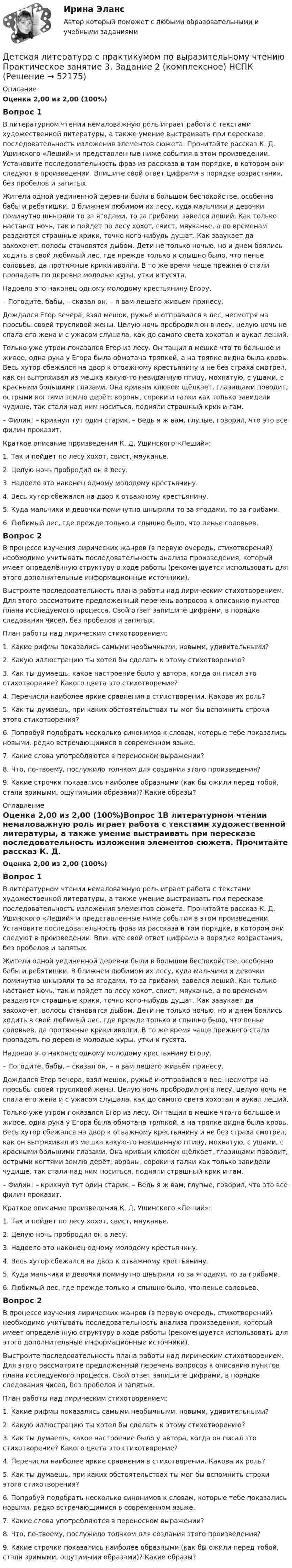      
            Описание
            Оценка 2,00 из 2,00 (100%)Вопрос 1В литературном чтении немаловажную роль играет работа с текстами художественной литературы, а также умение выстраивать при пересказе последовательность изложения элементов сюжета. Прочитайте рассказ К. Д. Ушинского «Леший» и представленные ниже события в этом произведении. Установите последовательность фраз из рассказа в том порядке, в котором они следуют в произведении. Впишите свой ответ цифрами в порядке возрастания, без пробелов и запятых. Жители одной уединенной деревни были в большом беспокойстве, особенно бабы и ребятишки. В ближнем любимом их лесу, куда мальчики и девочки поминутно шныряли то за ягодами, то за грибами, завелся леший. Как только настанет ночь, так и пойдет по лесу хохот, свист, мяуканье, а по временам раздаются страшные крики, точно кого-нибудь душат. Как зааукает да захохочет, волосы становятся дыбом. Дети не только ночью, но и днем боялись ходить в свой любимый лес, где прежде только и слышно было, что пенье соловьев, да протяжные крики иволги. В то же время чаще прежнего стали пропадать по деревне молодые куры, утки и гусята.Надоело это наконец одному молодому крестьянину Егору.– Погодите, бабы, – сказал он, – я вам лешего живьём принесу.Дождался Егор вечера, взял мешок, ружьё и отправился в лес, несмотря на просьбы своей трусливой жены. Целую ночь пробродил он в лесу, целую ночь не спала его жена и с ужасом слушала, как до самого света хохотал и аукал леший.Только уже утром показался Егор из лесу. Он тащил в мешке что-то большое и живое, одна рука у Егора была обмотана тряпкой, а на тряпке видна была кровь. Весь хутор сбежался на двор к отважному крестьянину и не без страха смотрел, как он вытряхивал из мешка какую-то невиданную птицу, мохнатую, с ушами, с красными большими глазами. Она кривым клювом щёлкает, глазищами поводит, острыми когтями землю дерёт; вороны, сороки и галки как только завидели чудище, так стали над ним носиться, подняли страшный крик и гам.– Филин! – крикнул тут один старик. – Ведь я ж вам, глупые, говорил, что это все филин проказит. Краткое описание произведения К. Д. Ушинского «Леший»:1.      Так и пойдет по лесу хохот, свист, мяуканье.2.      Целую ночь пробродил он в лесу.3.      Надоело это наконец одному молодому крестьянину.4.      Весь хутор сбежался на двор к отважному крестьянину.5.      Куда мальчики и девочки поминутно шныряли то за ягодами, то за грибами.6.      Любимый лес, где прежде только и слышно было, что пенье соловьев.Вопрос 2В процессе изучения лирических жанров (в первую очередь, стихотворений) необходимо учитывать последовательность анализа произведения, который имеет определённую структуру в ходе работы (рекомендуется использовать для этого дополнительные информационные источники).Выстроите последовательность плана работы над лирическим стихотворением. Для этого рассмотрите предложенный перечень вопросов к описанию пунктов плана исследуемого процесса. Свой ответ запишите цифрами, в порядке следования чисел, без пробелов и запятых.План работы над лирическим стихотворением:1.      Какие рифмы показались самыми необычными, новыми, удивительными?2.       Какую иллюстрацию ты хотел бы сделать к этому стихотворению?3.       Как ты думаешь, какое настроение было у автора, когда он писал это стихотворение? Какого цвета это стихотворение?4.       Перечисли наиболее яркие сравнения в стихотворении. Какова их роль?5.       Как ты думаешь, при каких обстоятельствах ты мог бы вспомнить строки этого стихотворения?6.       Попробуй подобрать несколько синонимов к словам, которые тебе показались новыми, редко встречающимися в современном языке.7.      Какие слова употребляются в переносном выражении?8.      Что, по-твоему, послужило толчком для создания этого произведения?9.      Какие строчки показались наиболее образными (как бы ожили перед тобой, стали зримыми, ощутимыми образами)? Какие образы? 
            Оглавление
            Оценка 2,00 из 2,00 (100%)Вопрос 1В литературном чтении немаловажную роль играет работа с текстами художественной литературы, а также умение выстраивать при пересказе последовательность изложения элементов сюжета. Прочитайте рассказ К. Д. Ушинского «Леший» и представленные ниже события в этом произведении. Установите последовательность фраз из рассказа в том порядке, в котором они следуют в произведении. Впишите свой ответ цифрами в порядке возрастания, без пробелов и запятых. Жители одной уединенной деревни были в большом беспокойстве, особенно бабы и ребятишки. В ближнем любимом их лесу, куда мальчики и девочки поминутно шныряли то за ягодами, то за грибами, завелся леший. Как только настанет ночь, так и пойдет по лесу хохот, свист, мяуканье, а по временам раздаются страшные крики, точно кого-нибудь душат. Как зааукает да захохочет, волосы становятся дыбом. Дети не только ночью, но и днем боялись ходить в свой любимый лес, где прежде только и слышно было, что пенье соловьев, да протяжные крики иволги. В то же время чаще прежнего стали пропадать по деревне молодые куры, утки и гусята.Надоело это наконец одному молодому крестьянину Егору.– Погодите, бабы, – сказал он, – я вам лешего живьём принесу.Дождался Егор вечера, взял мешок, ружьё и отправился в лес, несмотря на просьбы своей трусливой жены. Целую ночь пробродил он в лесу, целую ночь не спала его жена и с ужасом слушала, как до самого света хохотал и аукал леший.Только уже утром показался Егор из лесу. Он тащил в мешке что-то большое и живое, одна рука у Егора была обмотана тряпкой, а на тряпке видна была кровь. Весь хутор сбежался на двор к отважному крестьянину и не без страха смотрел, как он вытряхивал из мешка какую-то невиданную птицу, мохнатую, с ушами, с красными большими глазами. Она кривым клювом щёлкает, глазищами поводит, острыми когтями землю дерёт; вороны, сороки и галки как только завидели чудище, так стали над ним носиться, подняли страшный крик и гам.– Филин! – крикнул тут один старик. – Ведь я ж вам, глупые, говорил, что это все филин проказит. Краткое описание произведения К. Д. Ушинского «Леший»:1.      Так и пойдет по лесу хохот, свист, мяуканье.2.      Целую ночь пробродил он в лесу.3.      Надоело это наконец одному молодому крестьянину.4.      Весь хутор сбежался на двор к отважному крестьянину.5.      Куда мальчики и девочки поминутно шныряли то за ягодами, то за грибами.6.      Любимый лес, где прежде только и слышно было, что пенье соловьев.Вопрос 2В процессе изучения лирических жанров (в первую очередь, стихотворений) необходимо учитывать последовательность анализа произведения, который имеет определённую структуру в ходе работы (рекомендуется использовать для этого дополнительные информационные источники).Выстроите последовательность плана работы над лирическим стихотворением. Для этого рассмотрите предложенный перечень вопросов к описанию пунктов плана исследуемого процесса. Свой ответ запишите цифрами, в порядке следования чисел, без пробелов и запятых.План работы над лирическим стихотворением:1.      Какие рифмы показались самыми необычными, новыми, удивительными?2.       Какую иллюстрацию ты хотел бы сделать к этому стихотворению?3.       Как ты думаешь, какое настроение было у автора, когда он писал это стихотворение? Какого цвета это стихотворение?4.       Перечисли наиболее яркие сравнения в стихотворении. Какова их роль?5.       Как ты думаешь, при каких обстоятельствах ты мог бы вспомнить строки этого стихотворения?6.       Попробуй подобрать несколько синонимов к словам, которые тебе показались новыми, редко встречающимися в современном языке.7.      Какие слова употребляются в переносном выражении?8.      Что, по-твоему, послужило толчком для создания этого произведения?9.      Какие строчки показались наиболее образными (как бы ожили перед тобой, стали зримыми, ощутимыми образами)? Какие образы? 
            
            
            Детская литература с практикумом по выразительному чтению Практическое занятие 3. Задание 2 (комплексное)Детская литература с практикумом по выразительному чтению  Практическое занятие 3. Задание 2 (комплексное)  НСПКДетская литература с практикумом по выразительному чтению Практическое занятие 3. Задание 3 (комплексное)Детская литература с практикумом по выразительному чтению  Практическое занятие 3. Задание 3 (комплексное)  НСПКДетская литература с практикумом по выразительному чтению Практическое занятие 4Детская литература с практикумом по выразительному чтению Практическое занятие 4Детская литература с практикумом по выразительному чтению. Практическое занятие 4Детская литература с практикумом по выразительному чтению. Практическое занятие 1. Задание 1, 3, 4, 7, 9Детская литература с практикумом по выразительному чтению Практическое занятие 1. Задание 1, 3, 4, 7, 9   НСПКДетская литература с практикумом по выразительному чтению Практическое занятие 1 Задания 1, 3, 4, 7, 9 НСПКДетская литература с практикумом по выразительному чтению Практическое занятие 2. Задания 4, 6, 9Детская литература с практикумом по выразительному чтению. Практическое занятие 2. Задания 4, 6, 9Детская литература с практикумом по выразительному чтению  Практическое занятие 2. Задания 4, 6, 9    НСПКДетская литература с практикумом по выразительному чтению Практическое занятие 3. Задание 1 (комплексное)
