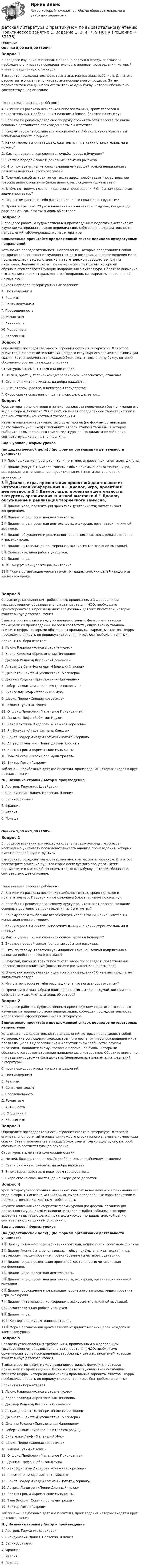     
            Описание
            Оценка 5,00 из 5,00 (100%)Вопрос 1В процессе изучения эпических жанров (в первую очередь, рассказов) необходимо учитывать последовательность анализа произведения, который имеет определённую структуру.Выстроите последовательность плана анализа рассказа ребёнком. Для этого рассмотрите описание пунктов плана исследуемого процесса. Затем переместите в каждый блок схемы только одну букву, которой обозначено соответствующее описание.План анализа рассказа ребёнком:А.    Выпиши из рассказа несколько наиболее точных, ярких глаголов и прилагательных. Подбери к ним синонимы (слова, близкие по смыслу).Б.     Если бы ты рекомендовал своему другу прочитать этот рассказ, то какие основные достоинства произведения ты бы отметил?В.     Какому герою ты больше всего сопереживал? Опиши, какие чувства ты испытывал вместе с героем.Г.      Каких героев ты считаешь положительными, а каких отрицательными и почему?Д.     Как ты думаешь, как сложится судьба героев в будущем?Е.     Вкратце передай сюжет (основные события) рассказа.Ж.   Что, по-твоему, является кульминацией (высшей точкой напряжения в развитии действия) этого рассказа?З.      Подумай, какой из трёх типов текста здесь преобладает (повествование (рассказывает); описание (показывает); рассуждение (доказывает).И.     В чём, по-твоему, главная идея этого произведения? О чём нам предлагает задуматься автор?К.     Что в этом рассказе тебя рассмешило, а что показалось грустным?Л.     Прочитай рассказ. Обрати внимание на имя автора. Подумай, когда и где рассказ написан. Что ты знаешь об авторе?Вопрос 2В процессе работы с художественным произведением педагоги выстраивают изучение материала согласно периодизации, соблюдая последовательность направлений, сформировавшихся в литературе. Внимательно прочитайте предложенный список периодов литературных направлений.Установите последовательность направлений, которые представляют собой исторические воплощения художественного познания и воспроизведения мира, проявляющиеся в идеологическом и эстетическом сообществе группы писателей. Заполните схему, поэтапно перемещая буквы, которыми обозначаются соответствующие направления в литературе. Обратите внимание, что задание содержит фальшответы (неправильные варианты направлений литературы).Список периодов литературных направлений:А.   ПостмодернизмБ.    РеализмВ.    СентиментализмГ.   ПросвещенностьД.    РомантизмЕ.   АнтичностьЖ.   МодернизмЗ.     КлассицизмВопрос 3Определите последовательность строения сказки в литературе. Для этого внимательно прочитайте описания каждого структурного элемента композиции сказки. Затем переместите в каждый блок схемы только одну букву, которой обозначено соответствующее описание.Структурные элементы композиции сказки: А.    Не пей, братец, теленочком (жеребёночком, козлёночком) станешь!Б.  Стали они жить-поживать, да добра наживать…В.    В некотором царстве, в некотором государстве…Г.     Скоро сказка сказывается, да не скоро дело делается…Вопрос 4Урок литературного чтения в начальных классах невозможен без понимания его вида и формы. Согласно ФГОС НОО, он имеет определённые характеристики и должен отвечать конкретным требованиям.Изучите описания характеристик формы уроков (по формам организации деятельности учащихся) и заполните второй столбец таблицы, в котором выберите из выпадающего списка виды уроков (по дидактической цели), соответствующие данным описаниям.Виды уроков                                             /                                               Формы уроков(по дидактической цели)                /         (по формам организации деятельности учащихся)1  Прослушивание (просмотр) чтения учителя, аудиозаписи, спектакля, фильма. 2  Диалог (могут быть использованы любые приёмы анализа текста), игра, мастерская, инсценирование, проектирование (спектакля, сценария).  
            Оглавление
            3  Диалог, игра, презентация проектной деятельности; читательская конференция.4  Диалог, игра, проектная деятельность.5  Диалог, игра, проектная деятельность, экскурсия, организация книжной выставки.6  Диалог, обсуждение и реализация творческого замысла, редактирование, игра, экскурсия.7  Диалог, читательская конференция, экскурсия (по книжной выставке).8  Самостоятельная работа учащихся.9  Диалог, игра.10  Концерт, конкурс чтецов, викторина.11  Форма организации урока зависит от дидактических целей каждого из элементов урока.Вопрос 5Согласно установленным требованиям, прописанным в Федеральном государственном образовательном стандарте для НОО, необходимо ориентироваться в произведениях зарубежных детских писателей, которые входят в круг детского чтения.Выявите соответствия между названием страны с фамилиями авторов примерами из произведений. Далее в соответствующую ячейку таблицы впишите цифры, которыми обозначены правильные варианты ответов. Цифры необходимо вписать по порядку следования чисел, без пробела и запятых. Варианты выбора ответов:1.      Льюис Кэрролл «Алиса в стране чудес»2.      Карло Коллоди «Приключения Пиноккио»3.      Джозеф Редьярд Киплинг «Слоненок»4.      Антуан де Сент-Экзюпери «Маленький принц»5.      Джонатан Свифт «Путешествия Гулливера»6.      Джанни Родари «Приключения Чиполлино»7.      Роберт Льюис Стивенсон «Остров сокровищ»8.      Вильгельм Гауф «Маленький Мук»9.      Шарль Перро «Спящая красавица»10.  Юлиан Тувим «Овощи»11.  Отфрид Пройслер «Маленькое Привидение»12.  Даниэль Дефо «Робинзон Крузо»13.  Ханс Кристиан Андерсен «Снежная королева»14.  Ян Бжехва «Академия пана Кляксы»15.  Эрнст Теодор Амадей Гофман «Золотой горшок»16.  Астрид Линдгрен «Пеппи Длинный чулок»17.  Братья Гримм «Бременские музыканты»18.  Туве Янссон «Сказки про муми-тролля»19.  Виктор Гюго «Гаврош»Таблица — Зарубежные детские писатели, произведения которых входят в круг детского чтения№ / Название страны / Автор и произведение1. Австрия, Германия, Швейцария2. Скандинавия: Дания, Норвегия, Швеция3. Великобритания4. Франция5. Италия6. ПольшаОценка 5,00 из 5,00 (100%)Вопрос 1В процессе изучения эпических жанров (в первую очередь, рассказов) необходимо учитывать последовательность анализа произведения, который имеет определённую структуру.Выстроите последовательность плана анализа рассказа ребёнком. Для этого рассмотрите описание пунктов плана исследуемого процесса. Затем переместите в каждый блок схемы только одну букву, которой обозначено соответствующее описание.План анализа рассказа ребёнком:А.    Выпиши из рассказа несколько наиболее точных, ярких глаголов и прилагательных. Подбери к ним синонимы (слова, близкие по смыслу).Б.     Если бы ты рекомендовал своему другу прочитать этот рассказ, то какие основные достоинства произведения ты бы отметил?В.     Какому герою ты больше всего сопереживал? Опиши, какие чувства ты испытывал вместе с героем.Г.      Каких героев ты считаешь положительными, а каких отрицательными и почему?Д.     Как ты думаешь, как сложится судьба героев в будущем?Е.     Вкратце передай сюжет (основные события) рассказа.Ж.   Что, по-твоему, является кульминацией (высшей точкой напряжения в развитии действия) этого рассказа?З.      Подумай, какой из трёх типов текста здесь преобладает (повествование (рассказывает); описание (показывает); рассуждение (доказывает).И.     В чём, по-твоему, главная идея этого произведения? О чём нам предлагает задуматься автор?К.     Что в этом рассказе тебя рассмешило, а что показалось грустным?Л.     Прочитай рассказ. Обрати внимание на имя автора. Подумай, когда и где рассказ написан. Что ты знаешь об авторе?Вопрос 2В процессе работы с художественным произведением педагоги выстраивают изучение материала согласно периодизации, соблюдая последовательность направлений, сформировавшихся в литературе. Внимательно прочитайте предложенный список периодов литературных направлений.Установите последовательность направлений, которые представляют собой исторические воплощения художественного познания и воспроизведения мира, проявляющиеся в идеологическом и эстетическом сообществе группы писателей. Заполните схему, поэтапно перемещая буквы, которыми обозначаются соответствующие направления в литературе. Обратите внимание, что задание содержит фальшответы (неправильные варианты направлений литературы).Список периодов литературных направлений:А.   ПостмодернизмБ.    РеализмВ.    СентиментализмГ.   ПросвещенностьД.    РомантизмЕ.   АнтичностьЖ.   МодернизмЗ.     КлассицизмВопрос 3Определите последовательность строения сказки в литературе. Для этого внимательно прочитайте описания каждого структурного элемента композиции сказки. Затем переместите в каждый блок схемы только одну букву, которой обозначено соответствующее описание.Структурные элементы композиции сказки: А.    Не пей, братец, теленочком (жеребёночком, козлёночком) станешь!Б.  Стали они жить-поживать, да добра наживать…В.    В некотором царстве, в некотором государстве…Г.     Скоро сказка сказывается, да не скоро дело делается…Вопрос 4Урок литературного чтения в начальных классах невозможен без понимания его вида и формы. Согласно ФГОС НОО, он имеет определённые характеристики и должен отвечать конкретным требованиям.Изучите описания характеристик формы уроков (по формам организации деятельности учащихся) и заполните второй столбец таблицы, в котором выберите из выпадающего списка виды уроков (по дидактической цели), соответствующие данным описаниям.Виды уроков                                             /                                               Формы уроков(по дидактической цели)                /         (по формам организации деятельности учащихся)1  Прослушивание (просмотр) чтения учителя, аудиозаписи, спектакля, фильма. 2  Диалог (могут быть использованы любые приёмы анализа текста), игра, мастерская, инсценирование, проектирование (спектакля, сценария). 3  Диалог, игра, презентация проектной деятельности; читательская конференция. 4  Диалог, игра, проектная деятельность. 5  Диалог, игра, проектная деятельность, экскурсия, организация книжной выставки. 6  Диалог, обсуждение и реализация творческого замысла, редактирование, игра, экскурсия. 7  Диалог, читательская конференция, экскурсия (по книжной выставке). 8  Самостоятельная работа учащихся. 9  Диалог, игра. 10  Концерт, конкурс чтецов, викторина. 11  Форма организации урока зависит от дидактических целей каждого из элементов урока.Вопрос 5Согласно установленным требованиям, прописанным в Федеральном государственном образовательном стандарте для НОО, необходимо ориентироваться в произведениях зарубежных детских писателей, которые входят в круг детского чтения.Выявите соответствия между названием страны с фамилиями авторов примерами из произведений. Далее в соответствующую ячейку таблицы впишите цифры, которыми обозначены правильные варианты ответов. Цифры необходимо вписать по порядку следования чисел, без пробела и запятых. Варианты выбора ответов:1.      Льюис Кэрролл «Алиса в стране чудес»2.      Карло Коллоди «Приключения Пиноккио»3.      Джозеф Редьярд Киплинг «Слоненок»4.      Антуан де Сент-Экзюпери «Маленький принц»5.      Джонатан Свифт «Путешествия Гулливера»6.      Джанни Родари «Приключения Чиполлино»7.      Роберт Льюис Стивенсон «Остров сокровищ»8.      Вильгельм Гауф «Маленький Мук»9.      Шарль Перро «Спящая красавица»10.  Юлиан Тувим «Овощи»11.  Отфрид Пройслер «Маленькое Привидение»12.  Даниэль Дефо «Робинзон Крузо»13.  Ханс Кристиан Андерсен «Снежная королева»14.  Ян Бжехва «Академия пана Кляксы»15.  Эрнст Теодор Амадей Гофман «Золотой горшок»16.  Астрид Линдгрен «Пеппи Длинный чулок»17.  Братья Гримм «Бременские музыканты»18.  Туве Янссон «Сказки про муми-тролля»19.  Виктор Гюго «Гаврош»Таблица — Зарубежные детские писатели, произведения которых входят в круг детского чтения№               /                   Название страны                  /           Автор и произведение1. Австрия, Германия, Швейцария  2. Скандинавия: Дания, Норвегия, Швеция 3. Великобритания4. Франция5. Италия 6. Польша 
            
            
            Детская литература с практикумом по выразительному чтению. Практическое занятие 1. Задание 1, 3, 4, 7, 9Детская литература с практикумом по выразительному чтению Практическое занятие 1. Задание 1, 3, 4, 7, 9   НСПКДетская литература с практикумом по выразительному чтению Практическое занятие 1 Задания 1, 3, 4, 7, 9 НСПКДетская литература с практикумом по выразительному чтению Практическое занятие 2. Задания 4, 6, 9Детская литература с практикумом по выразительному чтению. Практическое занятие 2. Задания 4, 6, 9Детская литература с практикумом по выразительному чтению  Практическое занятие 2. Задания 4, 6, 9    НСПКДетская литература с практикумом по выразительному чтению Практическое занятие 3. Задание 1 (комплексное)Детская литература с практикумом по выразительному чтению (ПНК) Практическое занятие 3. Задание 2 (комплексное)Детская литература с практикумом по выразительному чтению (ПНК) Практическое занятие 3. Задание 3 (комплексное)Детская литература с практикумом по выразительному чтению (ПНК) Практическое занятие 3. Задание 3 (комплексное)Детская литература с практикумом по выразительному чтению (ПНК) Тестовые вопросы к разделу 1Детская литература с практикумом по выразительному чтению (ПНК) Тестовые вопросы к разделу 2Детская литература с практикумом по выразительному чтению (ПНК) Тестовые вопросы к разделу 3ДЕТСКАЯ ЛИТЕРАТУРА С ПРАКТИКУМОМ ПО ВЫРАЗИТЕЛЬНОМУ ЧТЕНИЮ. Практические работы 1-2, 1-6, 1-8, 1-10, 2-1, 2-2, 2-3, 2-5, 2-8, 2-10